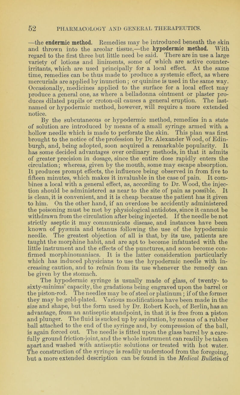 —the endemic method. Remedies may be introduced beneath the skin and thrown into the areolar tissue,—the hypodermic method. With regard to the first three but little need be said. There are in use a large variety of lotions and liniments, some of which are active counter- irritants, which are used principally for a local effect. At the same time, remedies can be thus made to produce a systemic effect, as where mercurials are applied by inunction; or quinine is used in the same way. Occasionally, medicines applied to the surface for a local effect may produce a general one, as where a belladonna ointment or plaster pro- duces dilated pupils or croton-oil causes a general eruption. The last- named or hypodermic method, however, will require a more extended notice. By the subcutaneous or hypodermic method, remedies in a state of solution are introduced by means of a small syringe armed with a hollow needle which is made to perforate the skin. This plan was first brought to the notice of the profession by Dr. Alexander Wood, of Edin- burgh, and, being adopted, soon acquired a remarkable popularity. It has some decided advantages over ordinary methods, in that it admits of greater precision in dosage, since the entire dose rapidly enters the circulation; whereas, given by the mouth, some may escape absorption. It produces prompt effects, the influence being observed in from five to fifteen minutes, which makes it invaluable in the case of pain. It com- bines a local with a general effect, as, according to Dr. Wood, the injec- tion should be administered as near to the site of pain as possible. It is clean, it is convenient, and it is cheap because the patient has it given to him. On the other hand, if an overdose be accidently administered the poisoning must be met by physiological antidotes, since it cannot be withdrawn from the circulation after being injected. If the needle be not strictly aseptic it may communicate disease, and instances have been known of pyiemia and tetanus following the use of the hypodermic needle. The greatest objection of all is that, by its use, patients are taught the morphine habit, and are apt to become infatuated with the little instrument and the effects of the punctures, and soon become con- firmed morphinomaniacs. It is the latter consideration particularly which has induced physicians to use the hypodermic needle with in- creasing caution, and to refrain from its use wdienever the remedy can be given by the stomach. The hypodermic syringe is usually made of glass, of twenty- to sixty-minims’ capacity, the gradations being engraved upon the barrel or the piston-rod. The needles may be of steel or platinum ; if of the former they may be gold-plated. Various modifications have been made in the size and shape, but the form used by Dr. Robert Koch, of Berlin, has an advantage, from an antiseptic standpoint, in that it is free from a piston and plunger. The fluid is sucked up by aspiration, by means of a rubber ball attached to the end of the syringe and, by compression of the ball, is again forced out. The needle is fitted upon the glass barrel by a care- fully ground friction-joint,and the whole instrument can readily betaken apart and washed with antiseptic solutions or treated with hot water. The construction of the syringe is readily understood from the foregoing, but a more extended description can be found in the Medical Bulletin of