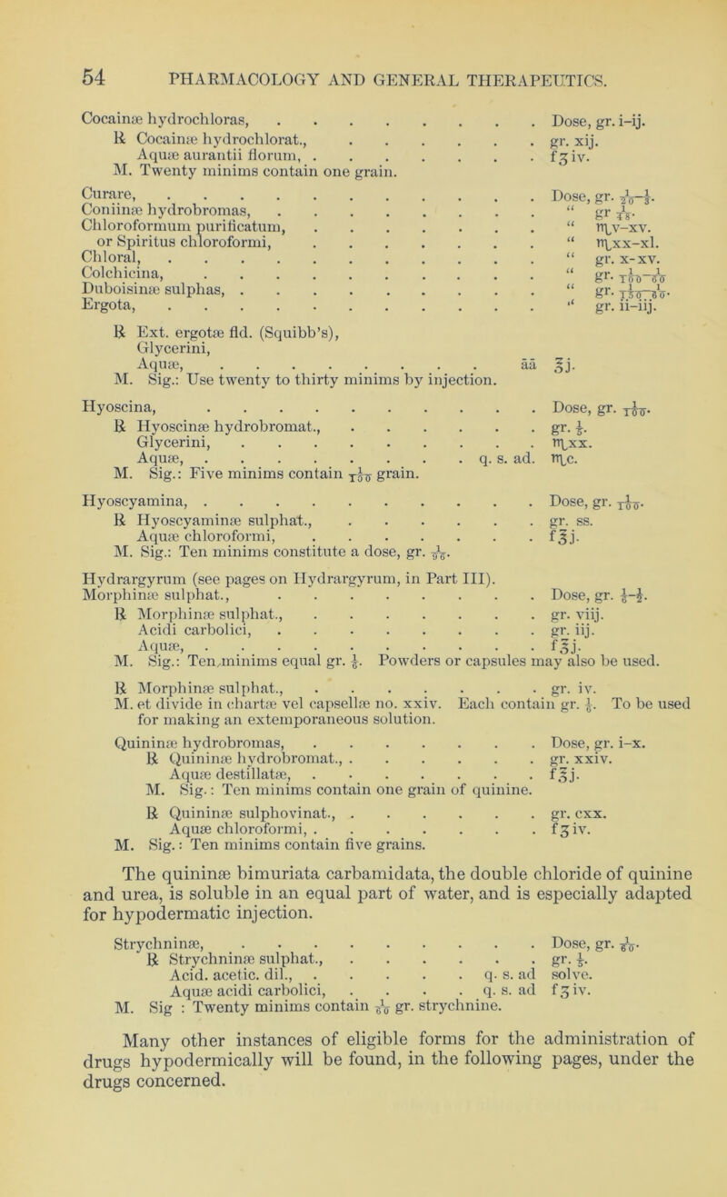 Cocainse hydrochloras, R Cocainse hydrochlorat., Aqu* aurantii floram, M. Twenty minims contain one grain. Curare, Coniinse hydrobromas, Chloroformum purificatum, or Spiritus chloroformi, Chloral, Colchicina, Duboisinse sulphas Ergota, R Ext. ergote fld. (Squibb’s), Glycerini, Aquse, M. Sig.: Use twenty to thirty minims by injection. . Dose, gr. i-ij. • gr- xij. . f^iv. . Dose, gr. ?Vi- “ i gr xs- . “ npv-xv. “ rr^xx-xl. “ gr. x-xv. “ irr 1—1 gr. TOU) BTF gr- xio^Bo- gr. 11-iij. aa ,^j. Hyoscina, Dose, gr. x^. R Hyoscinse hydrobromat., gr. |. Glycerini, rrpxx. Aquse, q. s. ad. rt^c. M. Sig.: Five minims contain grain. Hyoscyamina, Dose, gr. jfo. R Hyoscyaminse sulphat., gr. ss. Aquse chloroformi, f^j. M. Sig.: Ten minims constitute a dose, gr. Hydrargyrum (see pages on Hydrargyrum, in Part III) Morphinse sulphat., R Morphinse sulphat., .... Acidi carbolici, Aquse, M. Sig.: Temminims equal gr. £. Powders 01 Dose, gr. . gr. vnj. • gr- nj. • 15 j- capsules may also be used. R Morphinse sulphat., gr. iv. M. et divide in chart* vel capsellse no. xxiv. Each contain gr. £. To be used for making an extemporaneous solution. Quininse hydrobromas, Dose, gr. i-x. R Quininse hydrobromat., gr. xxiv. Aquse destillatse, f^j. M. Sig.: Ten minims contain one grain of quinine. R Quininse sulphovinat., gr. cxx. Aquse chloroformi, f^iv. M. Sig.: Ten minims contain five grains. The quininse bimuriata carbamidata, the double chloride of quinine and urea, is soluble in an equal part of water, and is especially adapted for hypodermatic injection. Strychninse, Dose, gr. gV * R Strychninse sulphat., gr. Acid, acetic, dil., q. s. ad solve. Aquse acidi carbolici, . . . . q. s. ad f^iv. M. Sig : Twenty minims contain ^ gr- strychnine. Many other instances of eligible forms for the administration of drugs hypodermically will be found, in the following pages, under the drugs concerned.