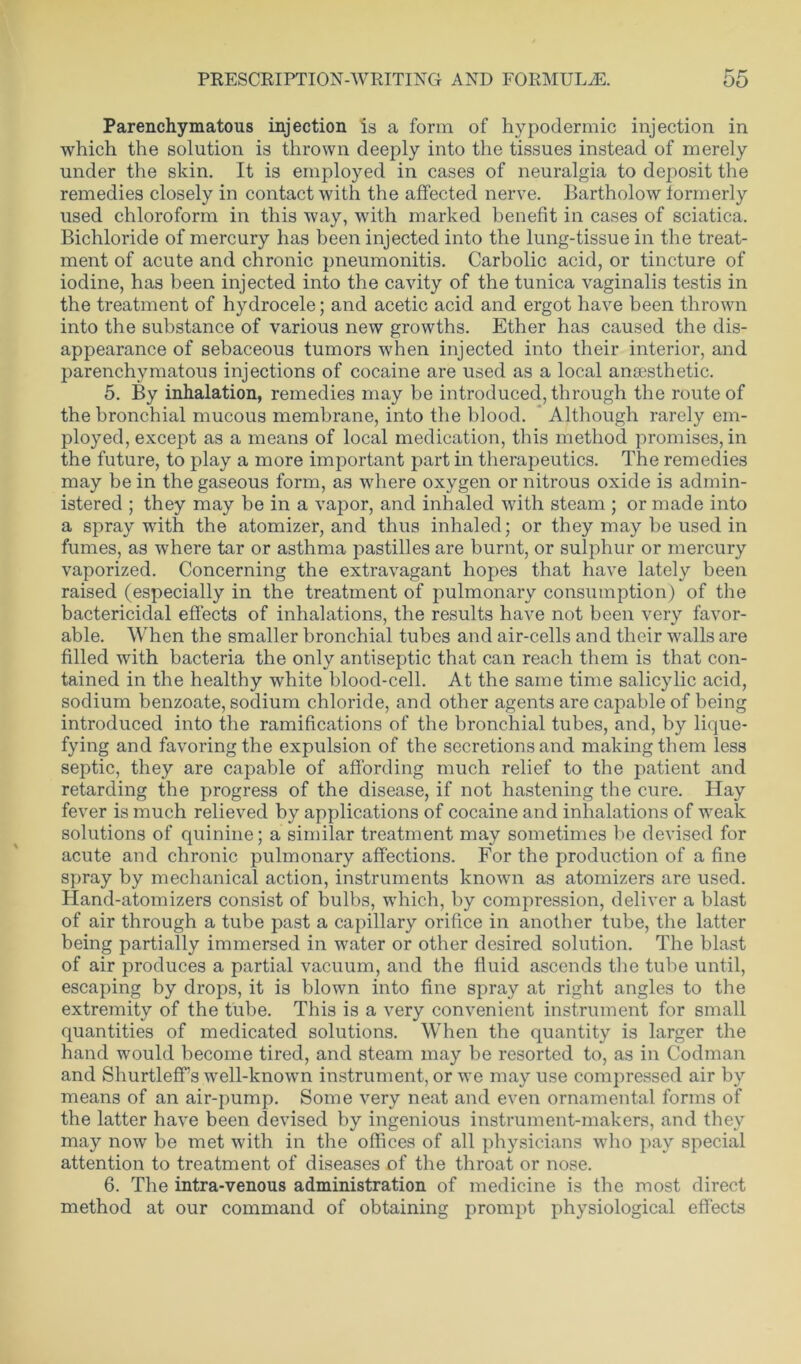 Parenchymatous injection is a form of hypodermic injection in which the solution is thrown deeply into the tissues instead of merely under the skin. It is employed in cases of neuralgia to deposit the remedies closely in contact with the affected nerve. Bartholow formerly used chloroform in this way, with marked benefit in cases of sciatica. Bichloride of mercury has been injected into the lung-tissue in the treat- ment of acute and chronic pneumonitis. Carbolic acid, or tincture of iodine, has been injected into the cavity of the tunica vaginalis testis in the treatment of hydrocele; and acetic acid and ergot have been thrown into the substance of various new growths. Ether has caused the dis- appearance of sebaceous tumors when injected into their interior, and parenchymatous injections of cocaine are used as a local anaesthetic. 5. By inhalation, remedies may be introduced, through the route of the bronchial mucous membrane, into the blood. Although rarely em- ployed, except as a means of local medication, this method promises, in the future, to play a more important part in therapeutics. The remedies may be in the gaseous form, as where oxygen or nitrous oxide is admin- istered ; they may be in a vapor, and inhaled with steam ; or made into a spray with the atomizer, and thus inhaled; or they may be used in fumes, as where tar or asthma pastilles are burnt, or sulphur or mercury vaporized. Concerning the extravagant hopes that have lately been raised (especially in the treatment of pulmonary consumption) of the bactericidal effects of inhalations, the results have not been very favor- able. When the smaller bronchial tubes and air-cells and their walls are filled with bacteria the only antiseptic that can reach them is that con- tained in the healthy white blood-cell. At the same time salicylic acid, sodium benzoate, sodium chloride, and other agents are capable of being introduced into the ramifications of the bronchial tubes, and, by lique- fying and favoring the expulsion of the secretions and making them less septic, they are capable of affording much relief to the patient and retarding the progress of the disease, if not hastening the cure. Hay fever is much relieved by applications of cocaine and inhalations of weak solutions of quinine; a similar treatment may sometimes be devised for acute and chronic pulmonary affections. For the production of a fine spray by mechanical action, instruments known as atomizers are used. Hand-atomizers consist of bulbs, which, by compression, deliver a blast of air through a tube past a capillary orifice in another tube, the latter being partially immersed in water or other desired solution. The blast of air produces a partial vacuum, and the fluid ascends the tube until, escaping by drops, it is blown into fine spray at right angles to the extremity of the tube. This is a very convenient instrument for small quantities of medicated solutions. When the quantity is larger the hand would become tired, and steam may be resorted to, as in Codman and Shurtleff’s well-known instrument, or we may use compressed air by means of an air-pump. Some very neat and even ornamental forms of the latter have been devised by ingenious instrument-makers, and they may now be met with in the offices of all physicians who pay special attention to treatment of diseases of the throat or nose. 6. The intra-venous administration of medicine is the most direct method at our command of obtaining prompt physiological effects