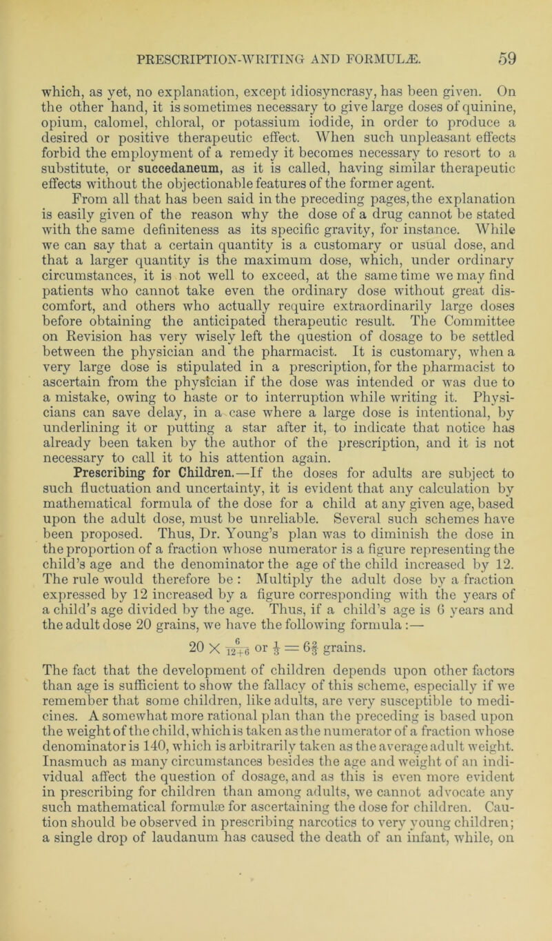 which, as yet, no explanation, except idiosyncrasy, has been given. On the other hand, it is sometimes necessary to give large doses of quinine, opium, calomel, chloral, or potassium iodide, in order to produce a desired or positive therapeutic effect. When such unpleasant effects forbid the employment of a remedy it becomes necessary to resort to a substitute, or succedaneum, as it is called, having similar therapeutic effects without the objectionable features of the former agent. From all that has been said in the preceding pages, the explanation is easily given of the reason why the dose of a drug cannot be stated with the same definiteness as its specific gravity, for instance. While we can say that a certain quantity is a customary or usual dose, and that a larger quantity is the maximum dose, which, under ordinary circumstances, it is not well to exceed, at the same time we may find patients who cannot take even the ordinary dose without great dis- comfort, and others who actually require extraordinarily large doses before obtaining the anticipated therapeutic result. The Committee on Revision has very wisely left the question of dosage to be settled between the physician and the pharmacist. It is customary, when a very large dose is stipulated in a prescription, for the pharmacist to ascertain from the physician if the dose was intended or was due to a mistake, owing to haste or to interruption while writing it. Physi- cians can save delay, in a case where a large dose is intentional, by underlining it or putting a star after it, to indicate that notice has already been taken by the author of the prescription, and it is not necessary to call it to his attention again. Prescribing for Children.—If the doses for adults are subject to such fluctuation and uncertainty, it is evident that any calculation by mathematical formula of the dose for a child at any given age, based upon the adult dose, must be unreliable. Several such schemes have been proposed. Thus, Dr. Young’s plan was to diminish the dose in the proportion of a fraction whose numerator is a figure representing the child’s age and the denominator the age of the child increased by 12. The rule would therefore be : Multiply the adult dose by a fraction expressed by 12 increased by a figure corresponding with the years of a child’s age divided by the age. Thus, if a child’s age is G years and the adult dose 20 grains, we have the following formula :— 20 X i2T6 or § = 6§ grains. The fact that the development of children depends upon other factors than age is sufficient to show the fallacy of this scheme, especially if we remember that some children, like adults, are very susceptible to medi- cines. A somewhat more rational plan than the preceding is based upon the weight of the child, which is taken as the numerator of a fraction whose denominator is 140, which is arbitrarily taken as the average adult weight. Inasmuch as many circumstances besides the age and weight of an indi- vidual affect the question of dosage, and as this is even more evident in prescribing for children than among adults, we cannot advocate any such mathematical formuke for ascertaining the dose for children. Cau- tion should be observed in prescribing narcotics to very young children; a single drop of laudanum has caused the death of an infant, while, on