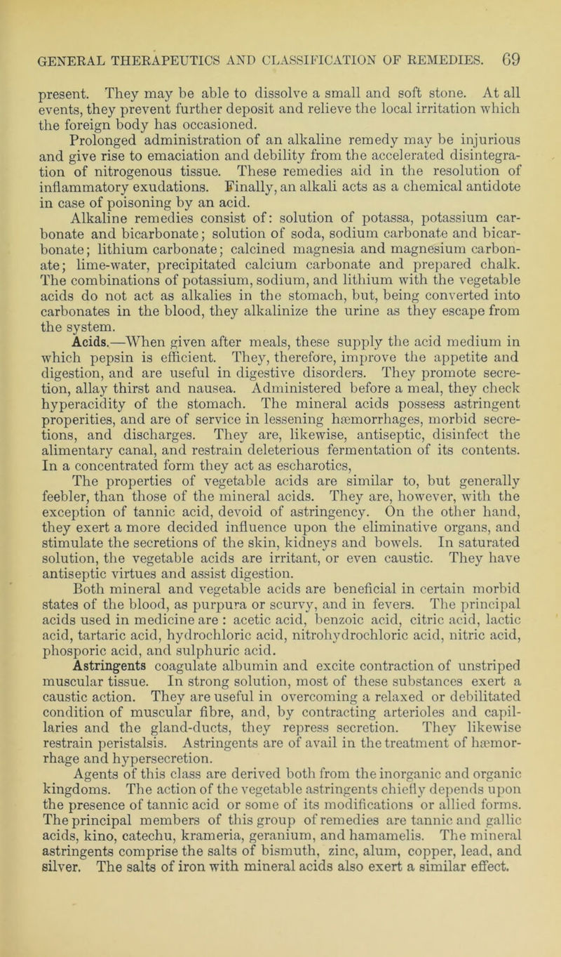 present. They may be able to dissolve a small and soft stone. At all events, they prevent further deposit and relieve the local irritation which the foreign body has occasioned. Prolonged administration of an alkaline remedy may be injurious and give rise to emaciation and debility from the accelerated disintegra- tion of nitrogenous tissue. These remedies aid in the resolution of inflammatory exudations. Finally, an alkali acts as a chemical antidote in case of poisoning by an acid. Alkaline remedies consist of: solution of potassa, potassium car- bonate and bicarbonate; solution of soda, sodium carbonate and bicar- bonate; lithium carbonate; calcined magnesia and magnesium carbon- ate; lime-water, precipitated calcium carbonate and prepared chalk. The combinations of potassium, sodium, and lithium with the vegetable acids do not act as alkalies in the stomach, but, being converted into carbonates in the blood, they alkalinize the urine as they escape from the system. Acids.—When given after meals, these supply the acid medium in which pepsin is efficient. They, therefore, improve the appetite and digestion, and are useful in digestive disorders. They promote secre- tion, allay thirst and nausea. Administered before a meal, they check hyperacidity of the stomach. The mineral acids possess astringent properities, and are of service in lessening haemorrhages, morbid secre- tions, and discharges. They are, likewise, antiseptic, disinfect the alimentary canal, and restrain deleterious fermentation of its contents. In a concentrated form they act as escharotics, The properties of vegetable acids are similar to, but generally feebler, than those of the mineral acids. They are, however, with the exception of tannic acid, devoid of astringency. On the other hand, they exert a more decided influence upon the eliminative organs, and stimulate the secretions of the skin, kidneys and bowels. In saturated solution, the vegetable acids are irritant, or even caustic. They have antiseptic virtues and assist digestion. Both mineral and vegetable acids are beneficial in certain morbid states of the blood, as purpura or scurvy, and in fevers. The principal acids used in medicine are : acetic acid, benzoic acid, citric acid, lactic acid, tartaric acid, hydrochloric acid, nitrohydrochloric acid, nitric acid, phosporic acid, and sulphuric acid. Astringents coagulate albumin and excite contraction of unstriped muscular tissue. In strong solution, most of these substances exert a caustic action. They are useful in overcoming a relaxed or debilitated condition of muscular fibre, and, by contracting arterioles and capil- laries and the gland-ducts, they repress secretion. They likewise restrain peristalsis. Astringents are of avail in the treatment of haemor- rhage and hypersecretion. Agents of this class are derived both from the inorganic and organic kingdoms. The action of the vegetable astringents chiefly depends upon the presence of tannic acid or some of its modifications or allied forms. The principal members of this group of remedies are tannic and gallic acids, kino, catechu, krameria, geranium, and hamamelis. The mineral astringents comprise the salts of bismuth, zinc, alum, copper, lead, and silver. The salts of iron with mineral acids also exert a similar effect.