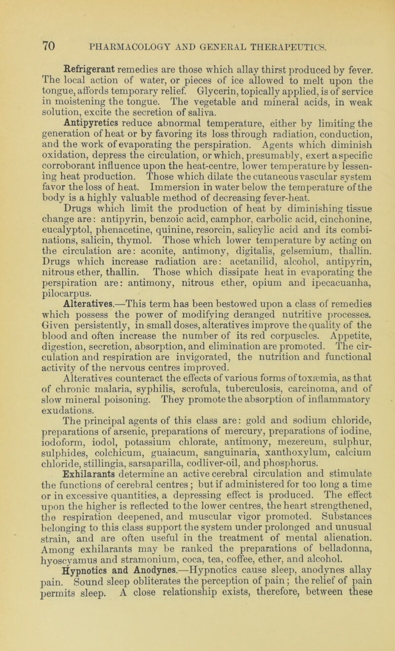 Refrigerant remedies are those which allay thirst produced by fever. The local action of water, or pieces of ice allowed to melt upon the tongue, affords temporary relief. Glycerin, topically applied, is of service in moistening the tongue. The vegetable and mineral acids, in weak solution, excite the secretion of saliva. Antipyretics reduce abnormal temperature, either by limiting the generation of heat or by favoring its loss through radiation, conduction, and the work of evaporating the perspiration. Agents which diminish oxidation, depress the circulation, or which, presumably, exert aspecific corroborant influence upon the heat-centre, lower temperature by lessen- ing heat production. Those which dilate the cutaneous vascular system favor the loss of heat. Immersion in water below the temperature of the body is a highly valuable method of decreasing fever-heat. Drugs which limit the production of heat by diminishing tissue change are: antipyrin, benzoic acid, camphor, carbolic acid, cinchonine, eucalyptol, phenacetine, quinine, resorcin, salicylic acid and its combi- nations, salicin, thymol. Those which lower temperature by acting on the circulation are: aconite, antimony, digitalis, gelsemium, thallin. Drugs which increase radiation are: acetanilid, alcohol, antipyrin, nitrous ether, thallin. Those which dissipate heat in evaporating the perspiration are: antimony, nitrous ether, opium and ipecacuanha, pilocarpus. Alteratives.—This term has been bestowed upon a class of remedies which possess the power of modifying deranged nutritive processes. Given persistently, in small doses, alteratives improve the quality of the blood and often increase the number of its red corpuscles. Appetite, digestion, secretion, absorption, and elimination are promoted. The cir- culation and respiration are invigorated, the nutrition and functional activity of the nervous centres improved. Alteratives counteract the effects of various forms of toxaemia, as that of chronic malaria, syphilis, scrofula, tuberculosis, carcinoma, and of slow mineral poisoning. They promote the absorption of inflammatory exudations. The principal agents of this class are: gold and sodium chloride, preparations of arsenic, preparations of mercury, preparations of iodine, iodoform, iodol, potassium chlorate, antimony, mezereum, sulphur, sulphides, colchicum, guaiacum, sanguinaria, xanthoxylum, calcium chloride, stillingia, sarsaparilla, codliver-oil, and phosphorus. Exhilarants determine an active cerebral circulation and stimulate the functions of cerebral centres ; but if administered for too long a time or in excessive quantities, a depressing effect is produced. The effect upon the higher is reflected to the lower centres, the heart strengthened, the respiration deepened, and muscular vigor promoted. Substances belonging to this class support the system under prolonged and unusual strain, and are often useful in the treatment of mental alienation. Among exhilarants may be ranked the preparations of belladonna, hyoscyamus and stramonium, coca, tea, coffee, ether, and alcohol. Hypnotics and Anodynes.—Hypnotics cause sleep, anodynes allay pain. Sound sleep obliterates the perception of pain; the relief of pain permits sleep. A close relationship exists, therefore, between these