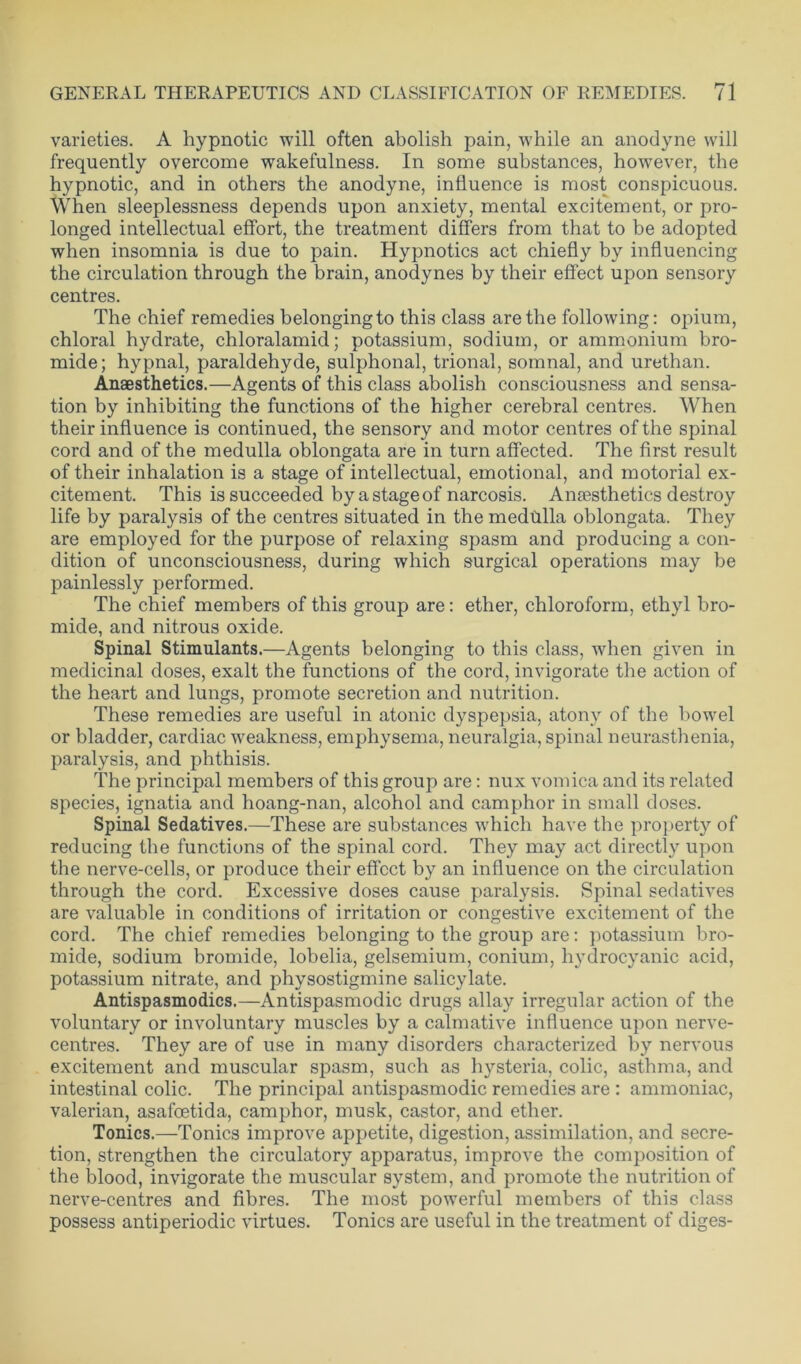 varieties. A hypnotic will often abolish pain, while an anodyne will frequently overcome wakefulness. In some substances, however, the hypnotic, and in others the anodyne, influence is most conspicuous. When sleeplessness depends upon anxiety, mental excitement, or pro- longed intellectual effort, the treatment differs from that to be adopted when insomnia is due to pain. Hypnotics act chiefly by influencing the circulation through the brain, anodynes by their effect upon sensory centres. The chief remedies belonging to this class are the following: opium, chloral hydrate, chloralamid; potassium, sodium, or ammonium bro- mide; hypnal, paraldehyde, sulphonal, trional, somnal, and urethan. Anaesthetics.—Agents of this class abolish consciousness and sensa- tion by inhibiting the functions of the higher cerebral centres. When their influence is continued, the sensory and motor centres of the spinal cord and of the medulla oblongata are in turn affected. The first result of their inhalation is a stage of intellectual, emotional, and motorial ex- citement. This is succeeded by a stage of narcosis. Anaesthetics destroy life by paralysis of the centres situated in the medulla oblongata. They are employed for the purpose of relaxing spasm and producing a con- dition of unconsciousness, during which surgical operations may be painlessly performed. The chief members of this group are: ether, chloroform, ethyl bro- mide, and nitrous oxide. Spinal Stimulants.—Agents belonging to this class, when given in medicinal doses, exalt the functions of the cord, invigorate the action of the heart and lungs, promote secretion and nutrition. These remedies are useful in atonic dyspepsia, atony of the bowel or bladder, cardiac weakness, emphysema, neuralgia, spinal neurasthenia, paralysis, and phthisis. The principal members of this group are: nux vomica and its related species, ignatia and hoang-nan, alcohol and camphor in small doses. Spinal Sedatives.—These are substances which have the property of reducing the functions of the spinal cord. They may act directly upon the nerve-cells, or produce their effect by an influence on the circulation through the cord. Excessive doses cause paralysis. Spinal sedatives are valuable in conditions of irritation or congestive excitement of the cord. The chief remedies belonging to the group are: potassium bro- mide, sodium bromide, lobelia, gelsemium, conium, hydrocyanic acid, potassium nitrate, and physostigmine salicylate. Antispasmodics.—Antispasmodic drugs allay irregular action of the voluntary or involuntary muscles by a calmative influence upon nerve- centres. They are of use in many disorders characterized by nervous excitement and muscular spasm, such as hysteria, colic, asthma, and intestinal colic. The principal antispasmodic remedies are : ammoniac, valerian, asafoetida, camphor, musk, castor, and ether. Tonics.—Tonics improve appetite, digestion, assimilation, and secre- tion, strengthen the circulatory apparatus, improve the composition of the blood, invigorate the muscular system, and promote the nutrition of nerve-centres and fibres. The most powerful members of this class possess antiperiodic virtues. Tonics are useful in the treatment of diges-