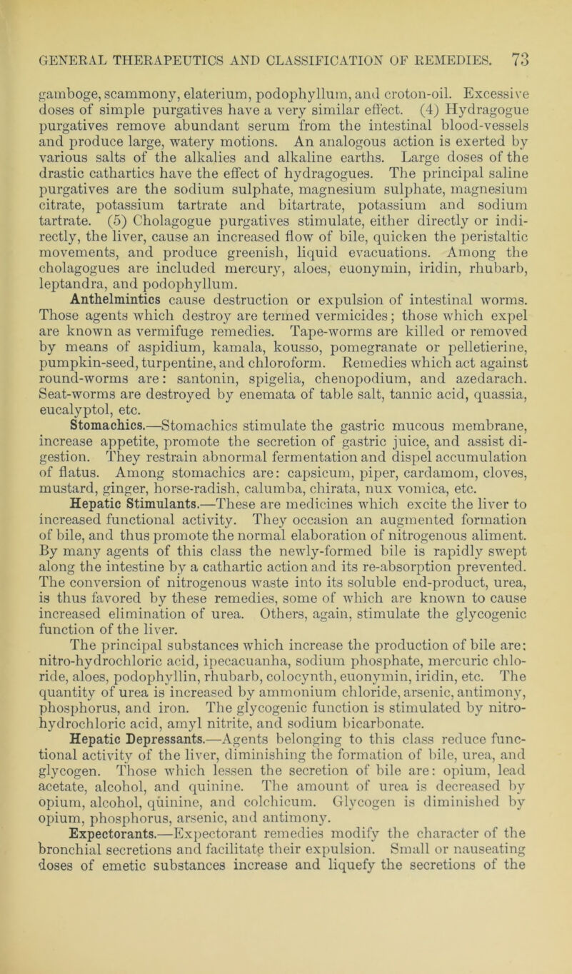 gamboge, scammony, elaterium, podophyllum, and croton-oil. Excessive doses of simple purgatives have a very similar effect. (4) Hydragogue purgatives remove abundant serum from the intestinal blood-vessels and produce large, watery motions. An analogous action is exerted by various salts of the alkalies and alkaline earths. Large doses of the drastic cathartics have the effect of hydragogues. The principal saline purgatives are the sodium sulphate, magnesium sulphate, magnesium citrate, potassium tartrate and bitartrate, potassium and sodium tartrate. (5) Cholagogue purgatives stimulate, either directly or indi- rectly, the liver, cause an increased flow of bile, quicken the peristaltic movements, and produce greenish, liquid evacuations. Among the cholagogues are included mercury, aloes, euonymin, iridin, rhubarb, leptandra, and podophyllum. Anthelmintics cause destruction or expulsion of intestinal worms. Those agents which destroy are termed vermicides; those which expel are known as vermifuge remedies. Tape-worms are killed or removed by means of aspidium, kamala, kousso, pomegranate or pelletierine, pumpkin-seed, turpentine, and chloroform. Remedies which act against round-worms are: santonin, spigelia, chenopodium, and azedarach. Seat-worms are destroyed by enemata of table salt, tannic acid, quassia, eucalyptol, etc. Stomachics.—Stomachics stimulate the gastric mucous membrane, increase appetite, promote the secretion of gastric juice, and assist di- gestion. They restrain abnormal fermentation and dispel accumulation of flatus. Among stomachics are: capsicum, piper, cardamom, cloves, mustard, ginger, horse-radish, calumba, chirata, nux vomica, etc. Hepatic Stimulants.—These are medicines which excite the liver to increased functional activity. They occasion an augmented formation of bile, and thus promote the normal elaboration of nitrogenous aliment. By many agents of this class the newly-formed bile is rapidly swept along the intestine by a cathartic action and its re-absorption prevented. The conversion of nitrogenous waste into its soluble end-product, urea, is thus favored by these remedies, some of which are known to cause increased elimination of urea. Others, again, stimulate the glycogenic function of the liver. The principal substances which increase the production of bile are: nitro-hydrochloric acid, ipecacuanha, sodium phosphate, mercuric chlo- ride, aloes, podophyllin, rhubarb, colocynth, euonymin, iridin, etc. The quantity of urea is increased by ammonium chloride, arsenic, antimony, phosphorus, and iron. The glycogenic function is stimulated by nitro- hydrochloric acid, amyl nitrite, and sodium bicarbonate. Hepatic Depressants.—Agents belonging to this class reduce func- tional activity of the liver, diminishing the formation of bile, urea, and glycogen. Those which lessen the secretion of bile are: opium, lead acetate, alcohol, and quinine. The amount of urea is decreased by opium, alcohol, quinine, and colchicum. Glycogen is diminished by opium, phosphorus, arsenic, and antimony. Expectorants.—Expectorant remedies modify the character of the bronchial secretions and facilitate their expulsion. Small or nauseating doses of emetic substances increase and liquefy the secretions of the