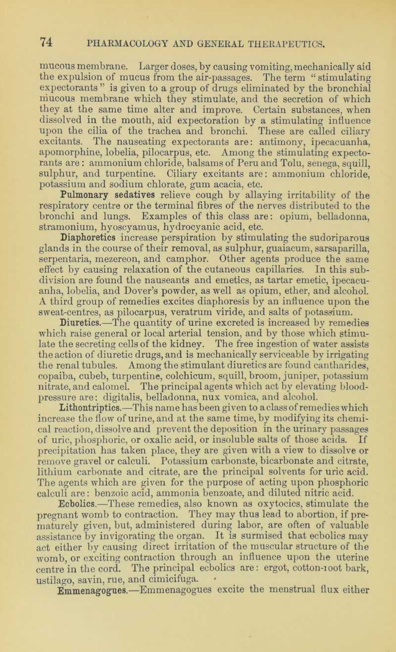 mucous membrane. Larger doses, by causing vomiting, mechanically aid the expulsion of mucus from the air-passages. The term “ stimulating expectorants ” is given to a group of drugs eliminated by the bronchial mucous membrane which they stimulate, and the secretion of which they at the same time alter and improve. Certain substances, when dissolved in the mouth, aid expectoration by a stimulating influence upon the cilia of the trachea and bronchi. These are called ciliary excitants. The nauseating expectorants are: antimony, ipecacuanha, apomorphine, lobelia, pilocarpus, etc. Among the stimulating expecto- rants are : ammonium chloride, balsams of Peru and Tolu, senega, squill, sulphur, and turpentine. Ciliary excitants are: ammonium chloride, potassium and sodium chlorate, gum acacia, etc. Pulmonary sedatives relieve cough by allaying irritability of the respiratory centre or the terminal fibres of the nerves distributed to the bronchi and lungs. Examples of this class are: opium, belladonna, stramonium, hyoscyamus, hydrocyanic acid, etc. Diaphoretics increase perspiration by stimulating the sudoriparous glands in the course of their removal, as sulphur, guaiacum, sarsaparilla, serpentaria, mezereon, and camphor. Other agents produce the same effect by causing relaxation of the cutaneous capillaries. In this sub- division are found the nauseants and emetics, as tartar emetic, ipecacu- anha, lobelia, and Dover’s powder, as well as opium, ether, and alcohol. A third group of remedies excites diaphoresis by an influence upon the sweat-centres, as pilocarpus, veratrum viride, and salts of potassium. Diuretics.—The quantity of urine excreted is increased by remedies which raise general or local arterial tension, and by those which stimu- late the secreting cells of the kidney. The free ingestion of water assists the action of diuretic drugs, and is mechanically serviceable by irrigating the renal tubules. Among the stimulant diuretics are found cantharides, copaiba, cubeb, turpentine, colchicum, squill, broom, juniper, potassium nitrate, and calomel. The principal agents which act by elevating blood- pressure are: digitalis, belladonna, nux vomica, and alcohol. Lithontriptics.—This name has been given to a class of remedies which increase the flow of urine, and at the same time, by modifying its chemi- cal reaction, dissolve and prevent the deposition in the urinary passages of uric, phosphoric, or oxalic acid, or insoluble salts of those acids. If precipitation has taken place, they are given with a view to dissolve or remove gravel or calculi. Potassium carbonate, bicarbonate and citrate, lithium carbonate and citrate, are the principal solvents for uric acid. The agents which are given for the purpose of acting upon phosphoric calculi are: benzoic acid, ammonia benzoate, and diluted nitric acid. Ecbolics.—These remedies, also known as oxytocics, stimulate the pregnant womb to contraction. They may thus lead to abortion, if pre- maturely given, but, administered during labor, are often of valuable assistance by invigorating the organ. It is surmised that ecbolics may act either by causing direct irritation of the muscular structure of the womb, or exciting contraction through an influence upon the uterine centre in the cord. The principal ecbolics are: ergot, cotton-ioot bark, ustilago, savin, rue, and cimicifuga. Emmenagogues.—Emmenagogues excite the menstrual flux either