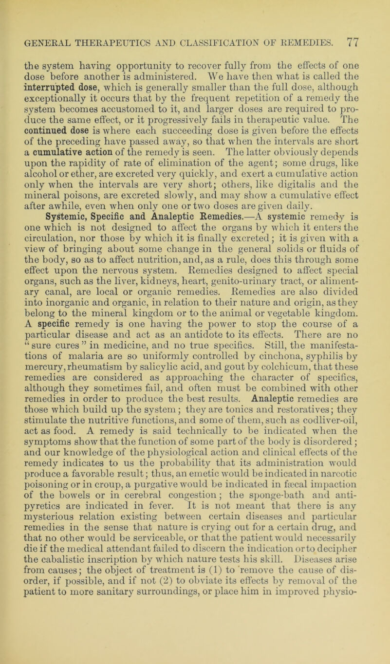 the system having opportunity to recover fully from the effects of one dose before another is administered. We have then what is called the interrupted dose, which is generally smaller than the full dose, although exceptionally it occurs that by the frequent repetition of a remedy the system becomes accustomed to it, and larger doses are required to pro- duce the same effect, or it progressively fails in therapeutic value. The continued dose is where each succeeding dose is given before the effects of the preceding have passed away, so that when the intervals are short a cumulative action of the remedy is seen. The latter obviously depends upon the rapidity of rate of elimination of the agent; some drugs, like alcohol or ether, are excreted very quickly, and exert a cumulative action only when the intervals are very short; others, like digitalis and the mineral poisons, are excreted slowly, and may show a cumulative effect after awhile, even when only one or two doses are given daily. Systemic, Specific and Analeptic Remedies.—A systemic remedy is one which is not designed to affect the organs by which it enters the circulation, nor those by which it is finally excreted; it is given with a view of bringing about some change in the general solids or fluids of the body, so as to affect nutrition, and, as a rule, does this through some effect upon the nervous system. Remedies designed to affect special organs, such as the liver, kidneys, heart, genito-urinary tract, or aliment- ary canal, are local or organic remedies. Remedies are also divided into inorganic and organic, in relation to their nature and origin, as they belong to the mineral kingdom or to the animal or vegetable kingdom. A specific remedy is one having the power to stop the course of a particular disease and act as an antidote to its effects. There are no “ sure cures ” in medicine, and no true specifics. Still, the manifesta- tions of malaria are so uniformly controlled by cinchona, syphilis by mercury, rheumatism by salicylic acid, and gout by colchicum, that these remedies are considered as approaching the character of specifics, although they sometimes fail, and often must be combined with other remedies in order to produce the best results. Analeptic remedies are those which build up the system; they are tonics and restoratives; they stimulate the nutritive functions, and some of them, such as codliver-oil, act as food. A remedy is said technically to be indicated when the symptoms show that the function of some part of the body is disordered; and our knowledge of the physiological action and clinical effects of the remedy indicates to us the probability that its administration would produce a favorable result; thus, an emetic would be indicated in narcotic poisoning or in croup, a purgative would be indicated in faecal impaction of the bowels or in cerebral congestion; the sponge-bath and anti- pyretics are indicated in fever. It is not meant that there is any mysterious relation existing between certain diseases and particular remedies in the sense that nature is crying out for a certain drug, and that no other would be serviceable, or that the patient would necessarily die if the medical attendant failed to discern the indication orto decipher the cabalistic inscription by which nature tests his skill. Diseases arise from causes; the object of treatment is (1) to remove the cause of dis- order, if possible, and if not (2) to obviate its effects by removal of the patient to more sanitary surroundings, or place him in improved physio-