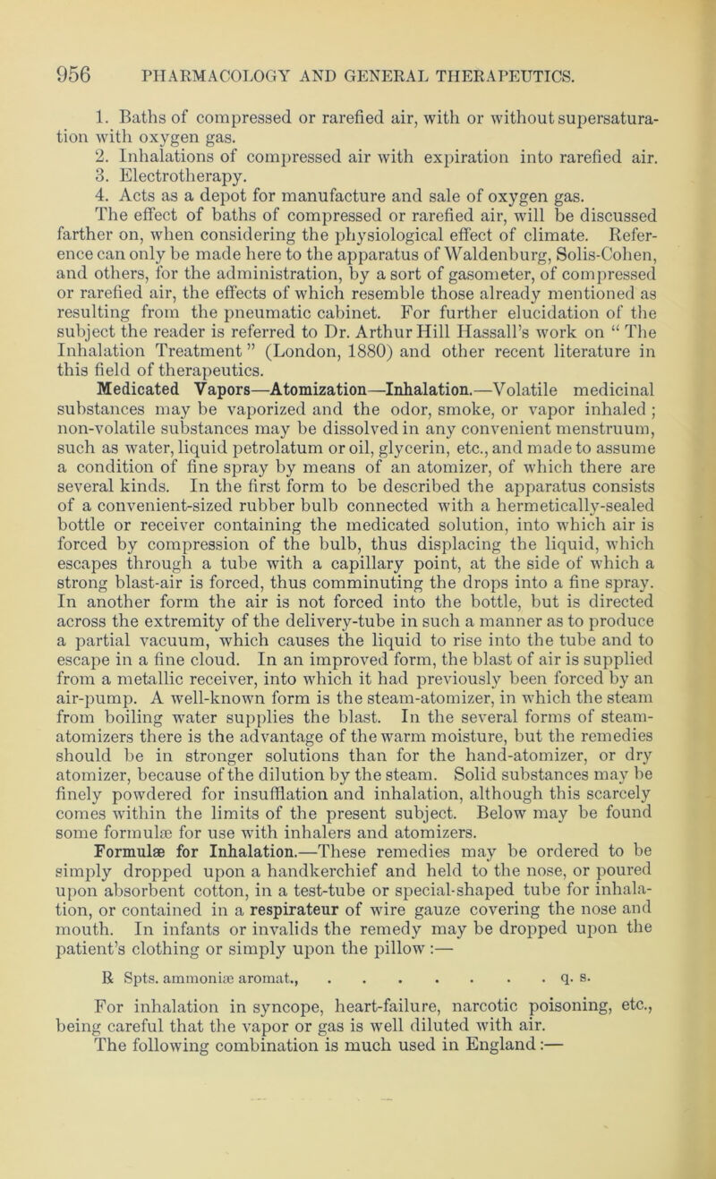 1. Baths of compressed or rarefied air, with or without supersatura- tion with oxygen gas. 2. Inhalations of compressed air with expiration into rarefied air. 3. Electrotherapy. 4. Acts as a depot for manufacture and sale of oxygen gas. The effect of baths of compressed or rarefied air, will be discussed farther on, when considering the physiological effect of climate. Refer- ence can only be made here to the apparatus of Waldenburg, Solis-Cohen, and others, for the administration, by a sort of gasometer, of compressed or rarefied air, the effects of which resemble those already mentioned as resulting from the pneumatic cabinet. For further elucidation of the subject the reader is referred to Dr. Arthur Hill Hassall’s work on “ The Inhalation Treatment” (London, 1880) and other recent literature in this field of therapeutics. Medicated Vapors—Atomization—Inhalation.—Volatile medicinal substances may be vaporized and the odor, smoke, or vapor inhaled ; non-volatile substances may be dissolved in any convenient menstruum, such as water, liquid petrolatum or oil, glycerin, etc., and made to assume a condition of fine spray by means of an atomizer, of which there are several kinds. In the first form to be described the apparatus consists of a convenient-sized rubber bulb connected with a hermetically-sealed bottle or receiver containing the medicated solution, into which air is forced by compression of the bulb, thus displacing the liquid, which escapes through a tube with a capillary point, at the side of which a strong blast-air is forced, thus comminuting the drops into a fine spray. In another form the air is not forced into the bottle, but is directed across the extremity of the delivery-tube in such a manner as to produce a partial vacuum, which causes the liquid to rise into the tube and to escape in a fine cloud. In an improved form, the blast of air is supplied from a metallic receiver, into which it had previously been forced by an air-pump. A well-known form is the steam-atomizer, in which the steam from boiling water supplies the blast. In the several forms of steam- atomizers there is the advantage of the warm moisture, but the remedies should be in stronger solutions than for the hand-atomizer, or dry atomizer, because of the dilution by the steam. Solid substances may be finely powdered for insufflation and inhalation, although this scarcely comes within the limits of the present subject. Below may be found some formula for use with inhalers and atomizers. Formulae for Inhalation.—These remedies may be ordered to be simply dropped upon a handkerchief and held to the nose, or poured upon absorbent cotton, in a test-tube or special-shaped tube for inhala- tion, or contained in a respirateur of wire gauze covering the nose and mouth. In infants or invalids the remedy may be dropped upon the patient’s clothing or simply upon the pillow:— R Spts. ammonite aromat., q. s. For inhalation in syncope, heart-failure, narcotic poisoning, etc., being careful that the vapor or gas is well diluted with air. The following combination is much used in England:—