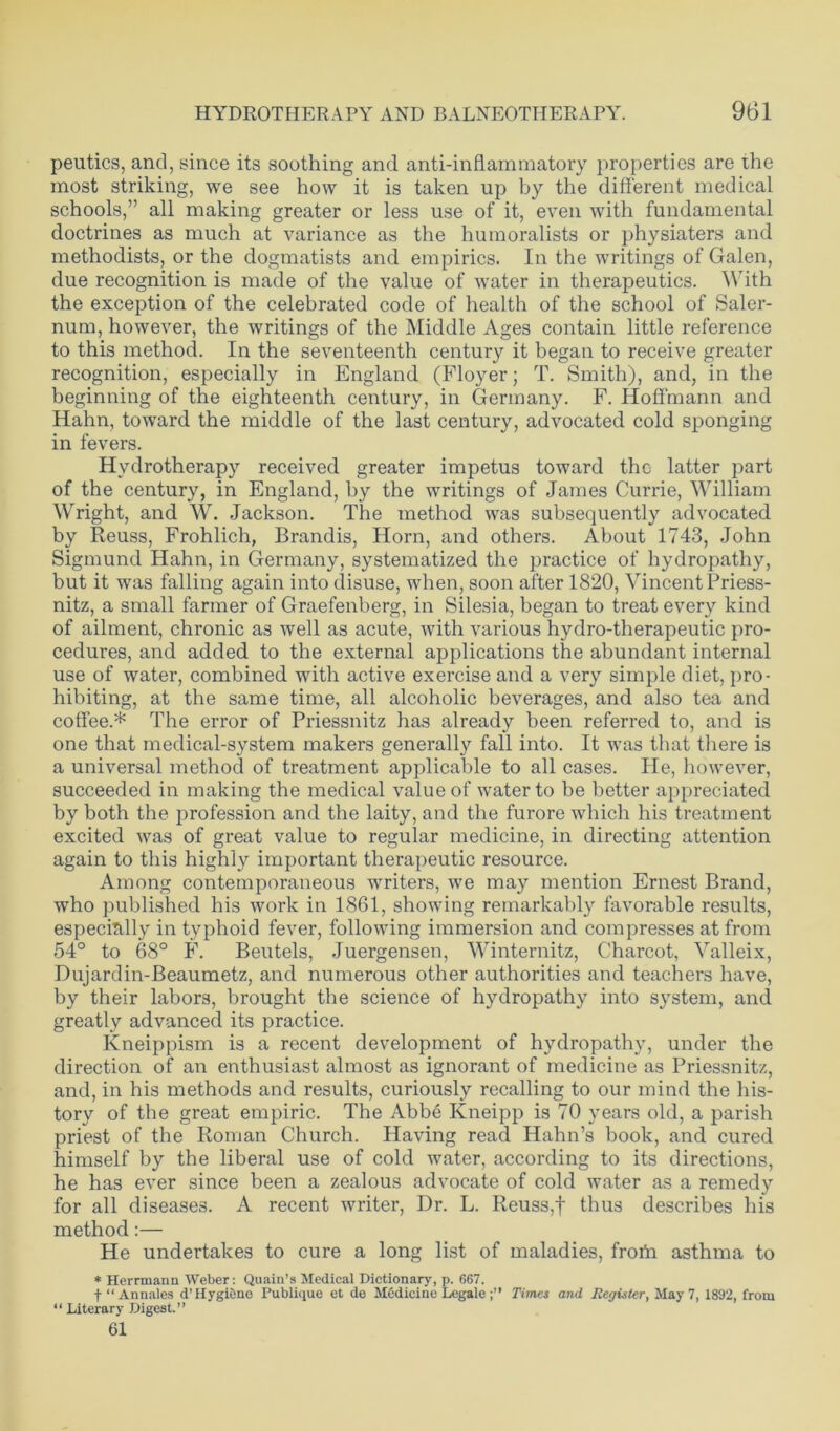 peutics, and, since its soothing and anti-inflammatory properties are the most striking, we see how it is taken up by the different medical schools,” all making greater or less use of it, even with fundamental doctrines as much at variance as the humoralists or physiaters and methodists, or the dogmatists and empirics. In the writings of Galen, due recognition is made of the value of water in therapeutics. W ith the exception of the celebrated code of health of the school of Saler- num, however, the writings of the Middle Ages contain little reference to this method. In the seventeenth century it began to receive greater recognition, especially in England (Floyer; T. Smith), and, in the beginning of the eighteenth century, in Germany. F. Hoffmann and Hahn, toward the middle of the last century, advocated cold sponging in fevers. Hydrotherapy received greater impetus toward the latter part of the century, in England, by the writings of James Currie, William Wright, and W. Jackson. The method was subsequently advocated by Reuss, Frohlich, Brandis, Horn, and others. About 1743, John Sigmund Hahn, in Germany, systematized the practice of hydropathy, but it was falling again into disuse, when, soon after 1820, Vincent Priess- nitz, a small farmer of Graefenberg, in Silesia, began to treat every kind of ailment, chronic as well as acute, with various hydro-therapeutic pro- cedures, and added to the external applications the abundant internal use of water, combined with active exercise and a very simple diet, pro- hibiting, at the same time, all alcoholic beverages, and also tea and coffee.* The error of Priessnitz has already been referred to, and is one that medical-system makers generally fall into. It was that there is a universal method of treatment applicable to all cases. He, however, succeeded in making the medical value of water to be better appreciated by both the profession and the laity, and the furore which his treatment excited was of great value to regular medicine, in directing attention again to this highly important therapeutic resource. Among contemporaneous writers, we may mention Ernest Brand, who published his work in 1861, showing remarkably favorable results, especially in typhoid fever, following immersion and compresses at from 54° to 68° F. Beutels, Juergensen, Winternitz, Charcot, Valleix, Dujardin-Beaumetz, and numerous other authorities and teachers have, by their labors, brought the science of hydropathy into system, and greatly advanced its practice. Kneippism is a recent development of hydropathy, under the direction of an enthusiast almost as ignorant of medicine as Priessnitz, and, in his methods and results, curiously recalling to our mind the his- tory of the great empiric. The Abbe Kneipp is 70 years old, a parish priest of the Roman Church. Having read Hahn’s book, and cured himself by the liberal use of cold water, according to its directions, he has ever since been a zealous advocate of cold water as a remedy for all diseases. A recent writer, Dr. L. Reuss,f thus describes his method:— He undertakes to cure a long list of maladies, frofn asthma to * Herrmann Weber: Quain’s Medical Dictionary, p. 667. + “Annales d’ Hygiene Publique et de Medicine Legale;” Times and Register, May 7, 1892, from “ Literary Digest.” 61