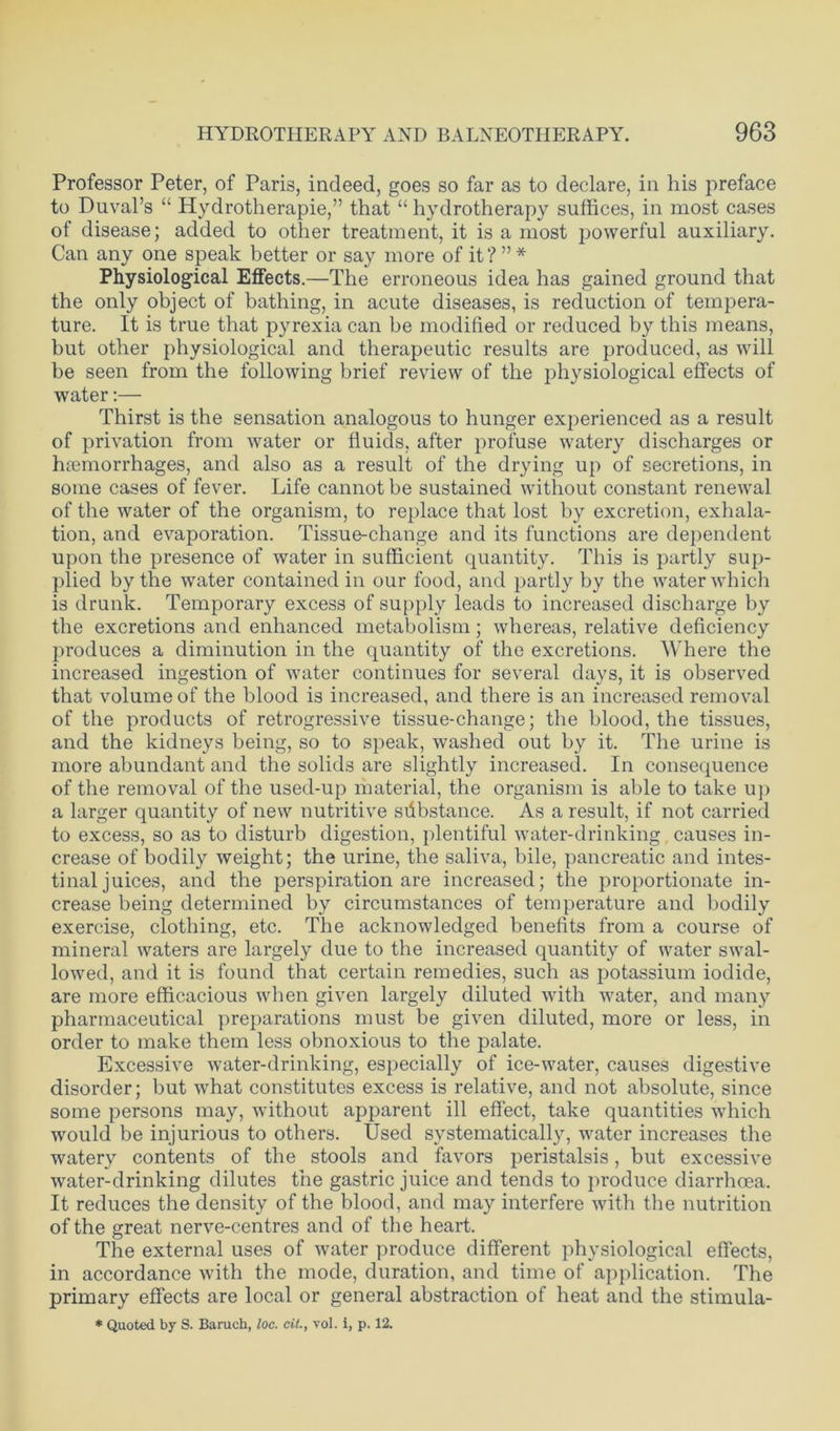 Professor Peter, of Paris, indeed, goes so far as to declare, in his preface to Duval’s “ Hydrotherapie,” that “ hydrotherapy suffices, in most cases of disease; added to other treatment, it is a most powerful auxiliary. Can any one speak better or say more of it?”* Physiological Effects.—The erroneous idea has gained ground that the only object of bathing, in acute diseases, is reduction of tempera- ture. It is true that pyrexia can be modified or reduced by this means, but other physiological and therapeutic results are produced, as will be seen from the following brief review of the physiological effects of water:— Thirst is the sensation analogous to hunger experienced as a result of privation from water or fluids, after profuse watery discharges or haemorrhages, and also as a result of the drying up of secretions, in some cases of fever. Life cannot be sustained without constant renewal of the water of the organism, to replace that lost by excretion, exhala- tion, and evaporation. Tissue-change and its functions are dependent upon the presence of water in sufficient quantity. This is partly sup- plied by the water contained in our food, and partly by the water which is drunk. Temporary excess of supply leads to increased discharge by the excretions and enhanced metabolism; whereas, relative deficiency produces a diminution in the quantity of the excretions. Where the increased ingestion of water continues for several days, it is observed that volume of the blood is increased, and there is an increased removal of the products of retrogressive tissue-change; the blood, the tissues, and the kidneys being, so to speak, washed out by it. The urine is more abundant and the solids are slightly increased. In consequence of the removal of the used-up material, the organism is able to take up a larger quantity of new nutritive sfibstance. As a result, if not carried to excess, so as to disturb digestion, plentiful water-drinking causes in- crease of bodily weight; the urine, the saliva, bile, pancreatic and intes- tinal juices, and the perspiration are increased; the proportionate in- crease being determined by circumstances of temperature and bodily exercise, clothing, etc. The acknowledged benefits from a course of mineral waters are largely due to the increased quantity of water swal- lowed, and it is found that certain remedies, such as potassium iodide, are more efficacious when given largely diluted with water, and many pharmaceutical preparations must be given diluted, more or less, in order to make them less obnoxious to the palate. Excessive water-drinking, especially of ice-water, causes digestive disorder; but what constitutes excess is relative, and not absolute, since some persons may, without apparent ill effect, take quantities which would be injurious to others. Used systematically, water increases the watery contents of the stools and favors peristalsis, but excessive water-drinking dilutes the gastric juice and tends to produce diarrhoea. It reduces the density of the blood, and may interfere with the nutrition of the great nerve-centres and of the heart. The external uses of water produce different physiological effects, in accordance with the mode, duration, and time of application. The primary effects are local or general abstraction of heat and the stimula- * Quoted by S. Baruch, loc. cit., vol. i, p. 12.