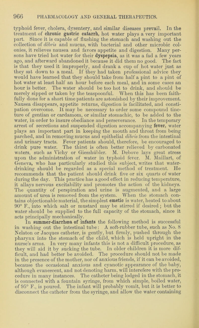 typhoid fever, cholera, dysentery, and similar diseases prevail. In the treatment of chronic gastric catarrh, hot water plays a very important part. Since it is capable of flushing the stomach and washing out the collection of debris and mucus, with bacterial and other microbic col- onies, it relieves nausea and favors appetite and digestion. Many per- sons have tried hot water for their dyspepsia, as it was a fad a few years ago, and afterward abandoned it because it did them no good. The fact is that they used it improperly, and drank a cup of hot water just as they sat down to a meal. If they had taken professional advice they would have learned that they should take from half a pint to a pint of hot water at least half an hour before each meal, and in some cases an hour is better. The water should be too hot to drink, and should be merely sipped or taken by the teaspoonful. When this has been faith- fully done for a short time patients are astonished by their improvement. Nausea disappears, appetite returns, digestion is facilitated, and consti- pation overcome. It may be necessary to order some compound tinc- ture of gentian or cardamom, or similar stomachic, to be added to the water, in order to insure obediance and perseverance. In the temporary arrest of secretions and suspended digestion accompanying fever, water plays an important part in keeping the mouth and throat from being parched, and in removing mucus and epithelial debris from the intestinal and urinary tracts. Fever patients should, therefore, be encouraged to drink pure water. The thirst is often better relieved by carbonated waters, such as Vichy or Giesshiibler. M. Debove lays great stress upon the administration of water in typhoid fever. M. Maillart, of Geneva, who has particularly studied this subject, writes that water- drinking should be regarded as a special method of treatment. He recommends that the patient should drink five or six quarts of water during the day. This practice has a good effect in reducing temperature, it allays nervous excitability and promotes the action of the kidneys. The quantity of perspiration and urine is augmented, and a large amount of urea is removed from the system. When the stomach con- tains objectionable material, the simplest emetic is water, heated to about 90° F., into which salt or mustard may be stirred if desired; but the water should be supplied to the full capacity of the stomach, since it acts principally mechanically. In summer-diarrhoea of infants the following method is successful in washing out the intestinal tube: A soft-rubber tube, such as No. 8 Nelaton or Jacques catheter, is gently, but firmly, pushed through the pharynx into the stomach of the child, which is held upright in the nurse’s arms. In very many infants this is not a difficult procedure, as they will aid it by sucking the tube. In older children it is more dif- ficult, and had better be avoided. The procedure should not be made in the presence of the mother, nor of anxious friends, if it can be avoided, because the occasional anxious and cyanotic appearance of the baby, although evanescent, and not denoting harm, will interefere with the pro- cedure in many instances. The catheter being lodged in the stomach, it is connected with a fountain syringe, from which simple, boiled water, of 95° F., is poured. The infant will probably vomit, but it is better to disconnect the catheter from the syringe, and allow the water containing