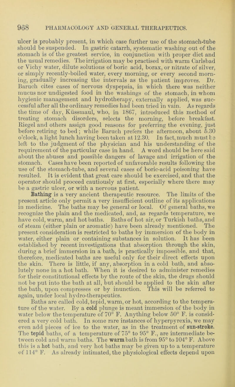 ulcer is probably present, in which case further use of the stomach-tube should be suspended. In gastric catarrh, systematic washing out of the stomach is of the greatest service, in conjunction with proper diet and the usual remedies. The irrigation may be practised with warm Carlsbad or Vichy water, dilute solutions of boric acid, borax, or nitrate of silver, or simply recently-boiled water, every morning, or every second morn- ing, gradually increasing the intervals as the patient improves. Dr. Baruch cites cases of nervous dyspepsia, in which there was neither mucus nor undigested food in the washings of the stomach, in whom hygienic management and hydrotherapy, externally applied, was suc- cessful after all the ordinary remedies had been tried in vain. As regards the time of day, Ivussmaul, who, in 1867, introduced this method of treating stomach disorders, selects the morning, before breakfast. Riegel and others assign good reasons for preferring the evening, just before retiring to bed; while Baruch prefers the afternoon, about 5.30 o’clock, a light lunch having been taken at 12.30. In fact, much must be left to the judgment of the physician and his understanding of the requirement of the particular case in hand. A word should be here said about the abuses and possible dangers of lavage and irrigation of the stomach. Cases have been reported of unfavorable results following the use of the stomach-tube, and several cases of boric-acid poisoning have resulted. It is evident that great care should be exercised, and that the operator should proceed cautiously at first, especially where there may be a gastric ulcer, or with a nervous patient. Bathing is a very ancient therapeutic resource. The limits of the present article only permit a very insufficient outline of its applications in medicine. The baths may he general or local. Of general baths, we recognize the plain and the medicated, and, as regards temperature, we have cold, warm, and hot baths. Baths of hot air, or Turkish baths, and of steam (either plain or aromatic) have been already mentioned. The present consideration is restricted to baths by immersion of the body in water, either plain or containing substances in solution. It has been established by recent investigations that absorption through the skin, during a brief immersion in a bath, is practically impossible, and that, therefore, medicated baths are useful only for their direct effects upon the skin. There is little, if any, absorption in a cold bath, and abso- lutely none in a hot bath. When it is desired to administer remedies for their constitutional effects by the route of the skin, the drugs should not be put into the bath at all, but should be applied to the skin after the hath, upon compresses or by inunction. This will be referred to again, under local hydro-therapeutics. Baths are called cold, tepid, warm, or hot, according to the tempera- ture of the water. By a cold plunge is meant immersion of the body in water below the temperature of 70° F. Anything below 50° F. is consid- ered a very cold bath. In some rare instances of hyperpyrexia, we may even add pieces of ice to the water, as in the treatment of sun-stroke. The tepid baths, of a temperature of 75° to 95° F., are intermediate be- tween cold and warm baths. The warm bath is from 95° to 104° F. Above this is a hot bath, and very hot baths may be given up to a temperature of 114° F. As already intimated, the physiological effects depend upon
