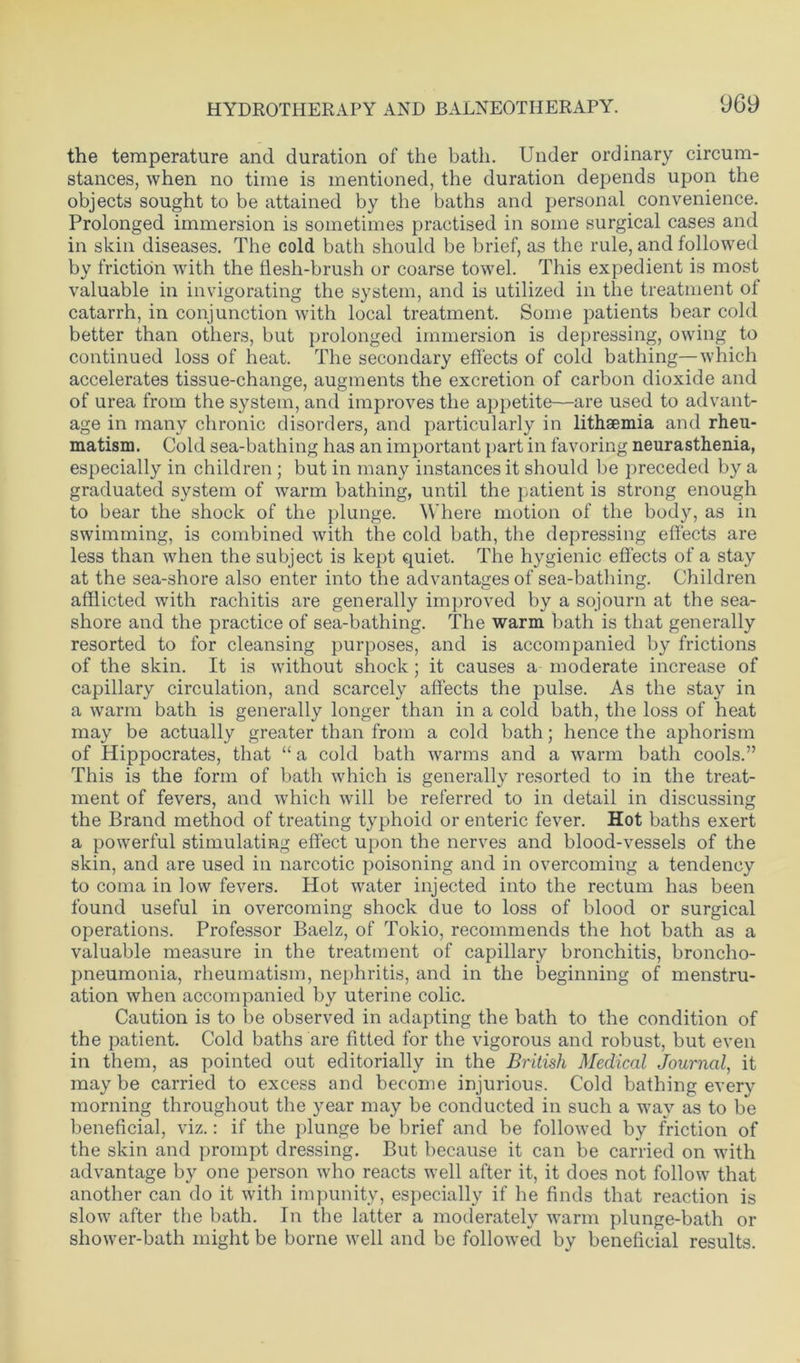 the temperature and duration of the bath. Under ordinary circum- stances, when no time is mentioned, the duration depends upon the objects sought to be attained by the baths and personal convenience. Prolonged immersion is sometimes practised in some surgical cases and in skin diseases. The cold bath should be brief, as the rule, and followed by friction with the flesh-brush or coarse towel. This expedient is most valuable in invigorating the system, and is utilized in the treatment of catarrh, in conjunction with local treatment. Some patients bear cold better than others, but prolonged immersion is depressing, owing to continued loss of heat. The secondary effects of cold bathing—which accelerates tissue-change, augments the excretion of carbon dioxide and of urea from the system, and improves the appetite—are used to advant- age in many chronic disorders, and particularly in lithaemia and rheu- matism. Cold sea-bathing has an important part in favoring neurasthenia, especially in children ; but in many instances it should be preceded by a graduated system of warm bathing, until the patient is strong enough to bear the shock of the plunge. Where motion of the body, as in swimming, is combined with the cold bath, the depressing effects are less than when the subject is kept quiet. The hygienic effects of a stay at the sea-shore also enter into the advantages of sea-bathing. Children afflicted with rachitis are generally improved by a sojourn at the sea- shore and the practice of sea-bathing. The warm bath is that generally resorted to for cleansing purposes, and is accompanied by frictions of the skin. It is without shock ; it causes a moderate increase of capillary circulation, and scarcely affects the pulse. As the stay in a warm bath is generally longer than in a cold bath, the loss of heat may be actually greater than from a cold bath; hence the aphorism of Hippocrates, that “ a cold bath warms and a warm bath cools.” This is the form of bath which is generally resorted to in the treat- ment of fevers, and which will be referred to in detail in discussing the Brand method of treating typhoid or enteric fever. Hot baths exert a powerful stimulating effect upon the nerves and blood-vessels of the skin, and are used in narcotic poisoning and in overcoming a tendency to coma in low fevers. Hot water injected into the rectum has been found useful in overcoming shock due to loss of blood or surgical operations. Professor Baelz, of Tokio, recommends the hot bath as a valuable measure in the treatment of capillary bronchitis, broncho- pneumonia, rheumatism, nephritis, and in the beginning of menstru- ation when accompanied by uterine colic. Caution is to be observed in adapting the bath to the condition of the patient. Cold baths are fitted for the vigorous and robust, but even in them, as pointed out editorially in the British Medical Journal, it maybe carried to excess and become injurious. Cold bathing every morning throughout the year may be conducted in such a way as to be beneficial, viz.: if the plunge be brief and be followed by friction of the skin and prompt dressing. But because it can be carried on with advantage by one person who reacts well after it, it does not follow that another can do it with impunity, especially if he finds that reaction is slow after the bath. In the latter a moderately warm plunge-bath or shower-bath might be borne well and be followed by beneficial results.