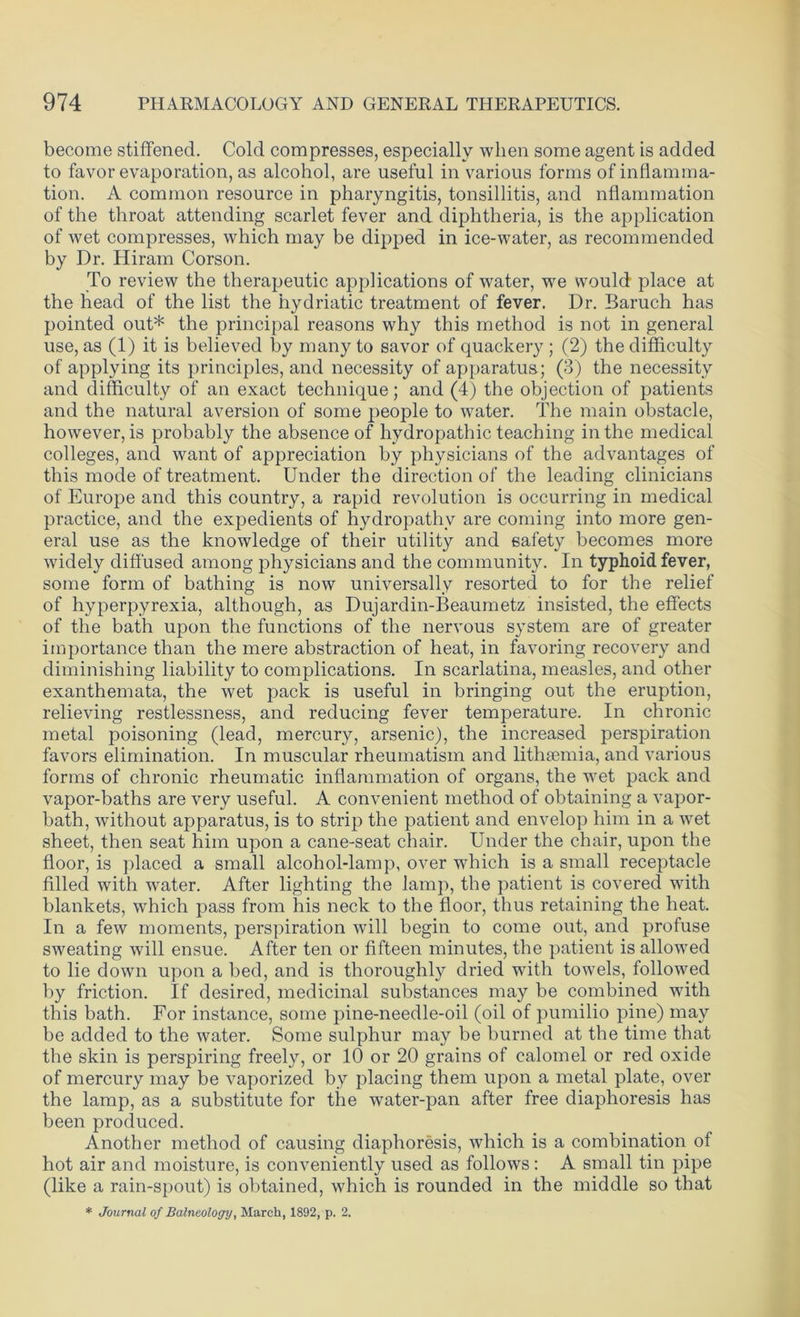 become stiffened. Cold compresses, especially when some agent is added to favor evaporation, as alcohol, are useful in various forms of inflamma- tion. A common resource in pharyngitis, tonsillitis, and nflammation of the throat attending scarlet fever and diphtheria, is the application of wet compresses, which may be dipped in ice-water, as recommended by Dr. Hiram Corson. To review the therapeutic applications of water, we would place at the head of the list the hydriatic treatment of fever. Dr. Baruch has pointed out* the principal reasons why this method is not in general use, as (1) it is believed by many to savor of quackery ; (2) the difficulty of applying its principles, and necessity of apparatus; (3) the necessity and difficulty of an exact technique; and (4) the objection of patients and the natural aversion of some people to water. The main obstacle, however, is probably the absence of hydropathic teaching in the medical colleges, and want of appreciation by physicians of the advantages of this mode of treatment. Under the direction of the leading clinicians of Europe and this country, a rapid revolution is occurring in medical practice, and the expedients of hydropathy are coming into more gen- eral use as the knowledge of their utility and safety becomes more widely diffused among physicians and the community. In typhoid fever, some form of bathing is now universally resorted to for the relief of hyperpyrexia, although, as Dujardin-Beaumetz insisted, the effects of the bath upon the functions of the nervous system are of greater importance than the mere abstraction of heat, in favoring recovery and diminishing liability to complications. In scarlatina, measles, and other exanthemata, the wet pack is useful in bringing out the eruption, relieving restlessness, and reducing fever temperature. In chronic metal poisoning (lead, mercury, arsenic), the increased perspiration favors elimination. In muscular rheumatism and lithsemia, and various forms of chronic rheumatic inflammation of organs, the wet pack and vapor-baths are very useful. A convenient method of obtaining a vapor- bath, without apparatus, is to strip the patient and envelop him in a wet sheet, then seat him upon a cane-seat chair. Under the chair, upon the floor, is placed a small alcohol-lamp, over which is a small receptacle filled with water. After lighting the lamp, the patient is covered with blankets, which pass from his neck to the floor, thus retaining the heat. In a few moments, perspiration will begin to come out, and profuse sweating will ensue. After ten or fifteen minutes, the patient is allowed to lie down upon a bed, and is thoroughly dried with towels, followed by friction. If desired, medicinal substances may be combined with this bath. For instance, some pine-needle-oil (oil of pumilio pine) may be added to the water. Some sulphur may be burned at the time that the skin is perspiring freely, or 10 or 20 grains of calomel or red oxide of mercury may be vaporized by placing them upon a metal plate, over the lamp, as a substitute for the water-pan after free diaphoresis has been produced. Another method of causing diaphoresis, which is a combination of hot air and moisture, is conveniently used as follows: A small tin pipe (like a rain-spout) is obtained, which is rounded in the middle so that * Journal of Balneology, March, 1892, p. 2.