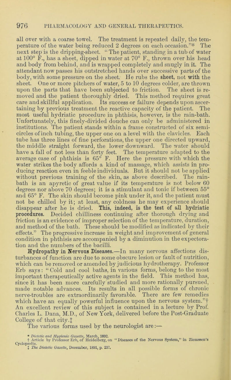 all over with a coarse towel. The treatment is repeated daily, the tem- perature of the water being reduced 2 degrees on each occasion.”* The next step is the dripping-sheet. “ The patient, standing in a tub of water at 100° F., has a sheet, dipped in water at 70° F., thrown over his head and body from behind, and is wrapped completely and snugly in it. The attendant now passes his outstretched hands over successive parts of the body, with some pressure on the sheet. He rubs the sheet, not with the sheet. One or more pitchers of water, 5 to 10 degrees colder, are thrown upon the parts that have been subjected to friction. The sheet is re- moved and the patient thoroughly dried. This method requires great care and skillful application. Its success or failure depends upon ascer- taining by previous treatment the reactive capacity of the patient. The most useful hydriatic procedure in phthisis, however, is the rain-bath. Unfortunately, this finely-divided douche can only be administered in institutions. The patient stands within a frame constructed of six semi- circles of inch tubing, the upper one on a level with the clavicles. Each tube has three lines of fine perforations, the upper one directed upward, the middle straight forward, the lower downward. The water should have a fall of not less than forty feet. The temperature adapted to the average case of phthisis is 65° F. Here the pressure with which the water strikes the body affords a kind of massage, which assists in pro- ducing reaction even in feeble individuals. But it should not be applied without previous training of the skin, as above described. The rain- bath is an apyretic of great value if its temperature is not below 60 degrees nor above 70 degrees; it is a stimulant and tonic if between 55° and 65° F. The skin should become pink under it, and the patient must not be chilled by it; at least, any coldness he may experience should disappear after he is dried. This, indeed, is the test of all hydriatic procedures. Decided chilliness continuing after thorough drying and friction is an evidence of improper selection of the temperature, duration, and method of the bath. These should be modified as indicated by their effects.” The progressive increase in weight and improvement of general condition in phthisis are accompanied by a diminution in the expectora- tion and the numbers of the bacilli. Hydropathy in Nervous Diseases.—In many nervous affections dis- turbances of function are due to some obscure lesion or fault of nutrition, which can be removed or amended by judicious hydrotherapy. Professor Erb says: “ Cold and cool baths, in various forms, belong to the most important therapeutically active agents in the field. This method has, since it has been more carefully studied and more rationally pursued, made notable advances. Its results in all possible forms of chronic nerve-troubles are extraordinarily favorable. There are few remedies which have an equally powerful influence upon the nervous system.”f An excellent review of this subject is contained in a lecture by Prof. Charles L. Dana, M.D., of New York, delivered before the Post-Graduate College of that city 4 The various forms used by the neurologist are:— * Dietetic and Hygienic Gazette, March, 1892. f Article by Professor Erb, of Heidelfcerg, on “Diseases of the Nervous System,” in Ziemssen’s Cyclopcedia. X The Dietetic Gazette, December, 1891, p. 237.