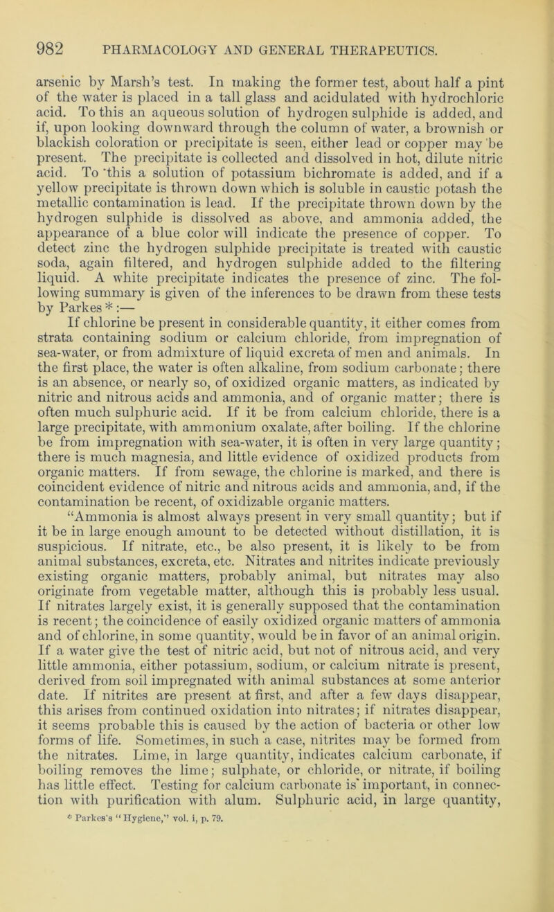 arsenic by Marsh’s test. In making the former test, about half a pint of the water is placed in a tall glass and acidulated with hydrochloric acid. To this an aqueous solution of hydrogen sulphide is added, and if, upon looking downward through the column of water, a brownish or blackish coloration or precipitate is seen, either lead or copper may be present. The precipitate is collected and dissolved in hot, dilute nitric acid. To this a solution of potassium bichromate is added, and if a yellow precipitate is thrown down which is soluble in caustic potash the metallic contamination is lead. If the precipitate thrown down by the hydrogen sulphide is dissolved as above, and ammonia added, the appearance of a blue color will indicate the presence of copper. To detect zinc the hydrogen sulphide precipitate is treated with caustic soda, again filtered, and hydrogen sulphide added to the filtering liquid. A white precipitate indicates the presence of zinc. The fol- lowing summary is given of the inferences to be drawn from these tests by Parkes * :— If chlorine be present in considerable quantity, it either comes from strata containing sodium or calcium chloride, from impregnation of sea-water, or from admixture of liquid excreta of men and animals. In the first place, the water is often alkaline, from sodium carbonate; there is an absence, or nearly so, of oxidized organic matters, as indicated by nitric and nitrous acids and ammonia, and of organic matter; there is often much sulphuric acid. If it be from calcium chloride, there is a large precipitate, with ammonium oxalate, after boiling. If the chlorine be from impregnation with sea-water, it is often in very large quantity; there is much magnesia, and little evidence of oxidized products from organic matters. If from sewage, the chlorine is marked, and there is coincident evidence of nitric and nitrous acids and ammonia, and, if the contamination be recent, of oxidizable organic matters. “Ammonia is almost always present in very small quantity; but if it be in large enough amount to be detected without distillation, it is suspicious. If nitrate, etc., be also present, it is likely to be from animal substances, excreta, etc. Nitrates and nitrites indicate previously existing organic matters, probably animal, but nitrates may also originate from vegetable matter, although this is probably less usual. If nitrates largely exist, it is generally supposed that the contamination is recent; the coincidence of easily oxidized organic matters of ammonia and of chlorine, in some quantity, would be in favor of an animal origin. If a water give the test of nitric acid, but not of nitrous acid, and very little ammonia, either potassium, sodium, or calcium nitrate is present, derived from soil impregnated with animal substances at some anterior date. If nitrites are present at first, and after a few days disappear, this arises from continued oxidation into nitrates; if nitrates disappear, it seems probable this is caused by the action of bacteria or other low forms of life. Sometimes, in such a case, nitrites may be formed from the nitrates. Lime, in large quantity, indicates calcium carbonate, if boiling removes the lime; sulphate, or chloride, or nitrate, if boiling has little effect. Testing for calcium carbonate is' important, in connec- tion with purification with alum. Sulphuric acid, in large quantity, * Paries's “ Hygiene,” vol. i, p. 79.