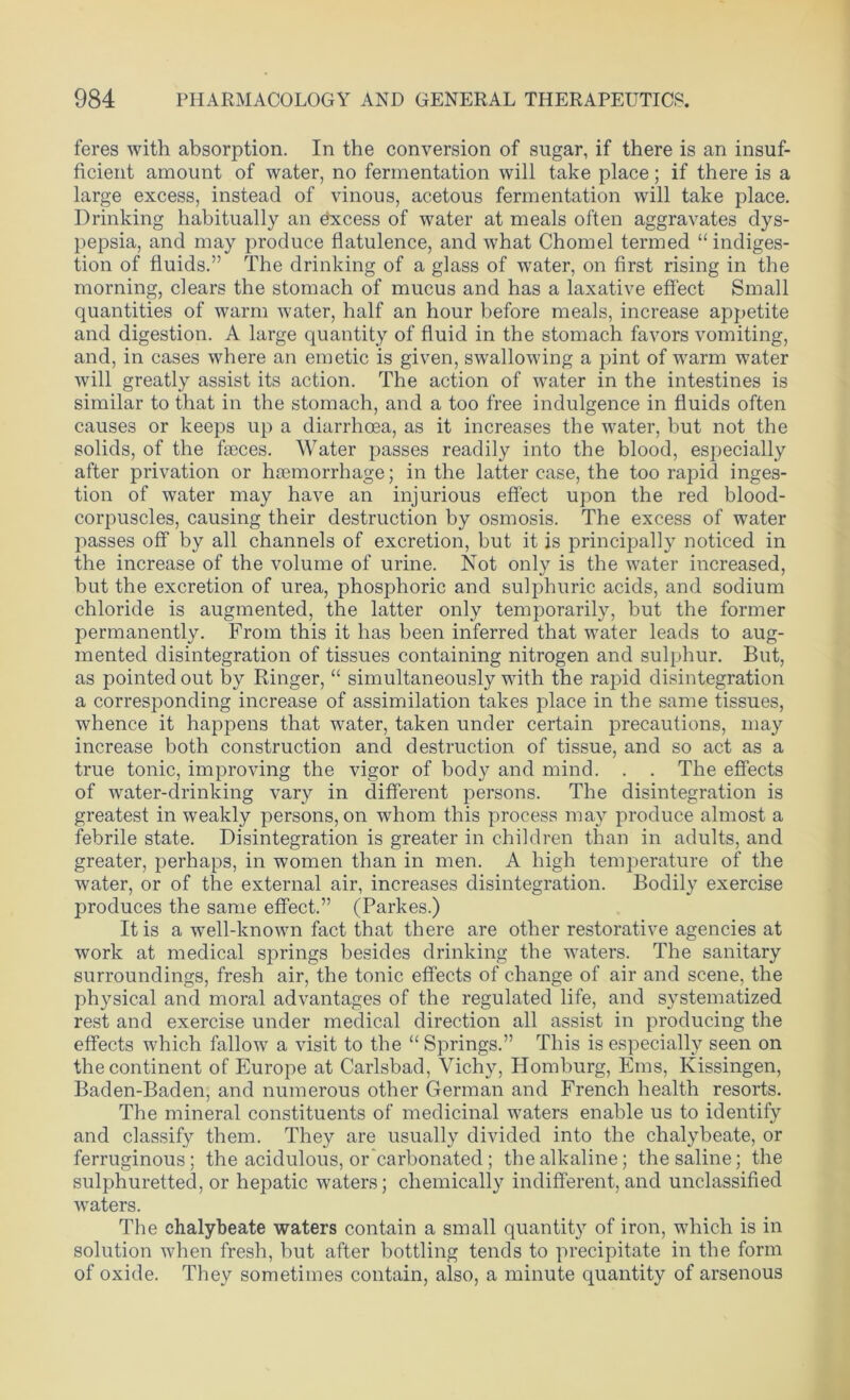 feres with absorption. In the conversion of sugar, if there is an insuf- ficient amount of water, no fermentation will take place; if there is a large excess, instead of vinous, acetous fermentation will take place. Drinking habitually an excess of water at meals often aggravates dys- pepsia, and may produce flatulence, and what Chomel termed “ indiges- tion of fluids.” The drinking of a glass of water, on first rising in the morning, clears the stomach of mucus and has a laxative effect Small quantities of warm water, half an hour before meals, increase appetite and digestion. A large quantity of fluid in the stomach favors vomiting, and, in cases where an emetic is given, swallowing a pint of warm water will greatly assist its action. The action of water in the intestines is similar to that in the stomach, and a too free indulgence in fluids often causes or keeps up a diarrhoea, as it increases the water, but not the solids, of the faeces. Water passes readily into the blood, especially after privation or haemorrhage; in the latter case, the too rapid inges- tion of water may have an injurious effect upon the red blood- corpuscles, causing their destruction by osmosis. The excess of water passes off by all channels of excretion, but it is principally noticed in the increase of the volume of urine. Not only is the water increased, but the excretion of urea, phosphoric and sulphuric acids, and sodium chloride is augmented, the latter only temporarily, but the former permanently. From this it has been inferred that water leads to aug- mented disintegration of tissues containing nitrogen and sulphur. But, as pointed out by Ringer, “ simultaneously with the rapid disintegration a corresponding increase of assimilation takes place in the same tissues, whence it happens that water, taken under certain precautions, may increase both construction and destruction of tissue, and so act as a true tonic, improving the vigor of body and mind. . . The effects of water-drinking vary in different persons. The disintegration is greatest in weakly persons, on whom this process may produce almost a febrile state. Disintegration is greater in children than in adults, and greater, perhaps, in women than in men. A high temperature of the water, or of the external air, increases disintegration. Bodily exercise produces the same effect.” (Parkes.) It is a well-known fact that there are other restorative agencies at work at medical springs besides drinking the waters. The sanitary surroundings, fresh air, the tonic effects of change of air and scene, the physical and moral advantages of the regulated life, and systematized rest and exercise under medical direction all assist in producing the effects which fallow a visit to the “ Springs.” This is especially seen on the continent of Europe at Carlsbad, Vichy, Homburg, Ems, Kissingen, Baden-Baden, and numerous other German and French health resorts. The mineral constituents of medicinal waters enable us to identify and classify them. They are usually divided into the chalybeate, or ferruginous; the acidulous, or carbonated ; the alkaline; the saline; the sulphuretted, or hepatic waters; chemically indifferent, and unclassified wraters. The chalybeate waters contain a small quantity of iron, which is in solution when fresh, but after bottling tends to precipitate in the form of oxide. They sometimes contain, also, a minute quantity of arsenous