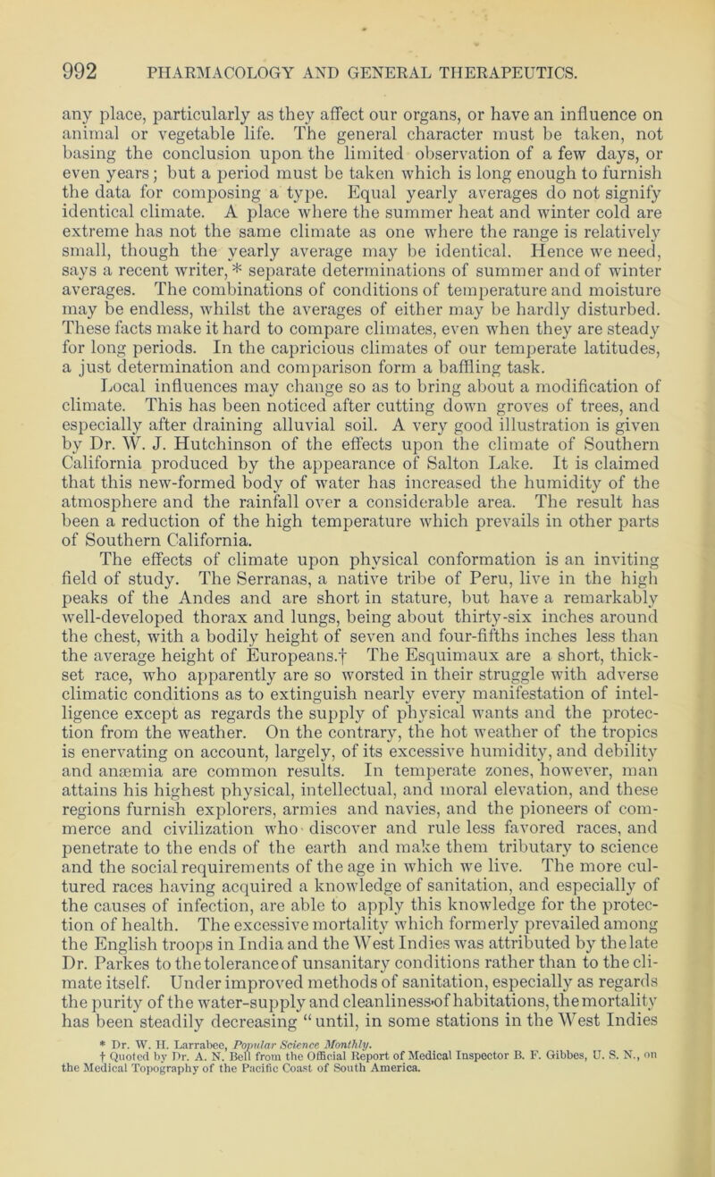 any place, particularly as they affect our organs, or have an influence on animal or vegetable life. The general character must be taken, not basing the conclusion upon the limited observation of a few days, or even years; but a period must be taken which is long enough to furnish the data for composing a type. Equal yearly averages do not signify identical climate. A place where the summer heat and winter cold are extreme has not the same climate as one where the range is relatively small, though the yearly average may be identical. Hence we need, says a recent writer, * separate determinations of summer and of winter averages. The combinations of conditions of temperature and moisture may be endless, whilst the averages of either may be hardly disturbed. These facts make it hard to compare climates, even when they are steady for long periods. In the capricious climates of our temperate latitudes, a just determination and comparison form a baffling task. Local influences may change so as to bring about a modification of climate. This has been noticed after cutting down groves of trees, and especially after draining alluvial soil. A very good illustration is given by Dr. W. J. Hutchinson of the effects upon the climate of Southern California produced by the appearance of Salton Lake. It is claimed that this new-formed body of water has increased the humidity of the atmosphere and the rainfall over a considerable area. The result has been a reduction of the high temperature which prevails in other parts of Southern California. The effects of climate upon physical conformation is an inviting field of study. The Serranas, a native tribe of Peru, live in the high peaks of the Andes and are short in stature, but have a remarkably well-developed thorax and lungs, being about thirty-six inches around the chest, with a bodily height of seven and four-fifths inches less than the average height of Europeans.f The Esquimaux are a short, thick- set race, who apparently are so worsted in their struggle with adverse climatic conditions as to extinguish nearly every manifestation of intel- ligence except as regards the supply of physical wants and the protec- tion from the weather. On the contrary, the hot weather of the tropics is enervating on account, largely, of its excessive humidity, and debility and anaemia are common results. In temperate zones, however, man attains his highest physical, intellectual, and moral elevation, and these regions furnish explorers, armies and navies, and the pioneers of com- merce and civilization who ■ discover and rule less favored races, and penetrate to the ends of the earth and make them tributary to science and the social requirements of the age in which we live. The more cul- tured races having acquired a knowledge of sanitation, and especially of the causes of infection, are able to apply this knowledge for the protec- tion of health. The excessive mortality which formerly prevailed among the English troops in India and the West Indies was attributed by the late Dr. Parkes to the tolerance of unsanitary conditions rather than to the cli- mate itself. Under improved methods of sanitation, especially as regards the purity of the water-supply and cleanliness'of habitations, the mortality has been steadily decreasing “until, in some stations in the West Indies * Dr. W. H. Larrabee, Popular Science Monthly. f Quoted by Dr. A. N. Bell from the Official Report of Medical Inspector B. F. Gibbes, U. S. N., on the Medical Topography of the Pacific Coast of South America.