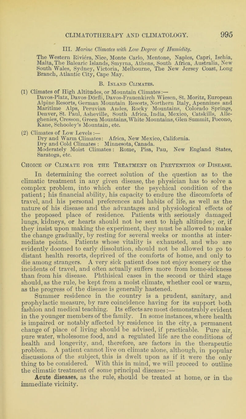 III. Marine Climates with Low Degree of Humidity. The Western Riviera, Nice, Monte Carlo, Mentone, Naples, Capri, Ischia, Malta, The Balearic Islands, Smyrna, Athens, South Africa, Australia, New South Wales, Sydney, Victoria, Melbourne, The New Jersey Coast, Long Branch, Atlantic City, Cape May. B. Inland Climates. (1) Climates of High Altitudes, or Mountain Climates:— Davos-Platz, Davos-Dorfli, Davos-Frauenkirch Wiesen, St. Moritz, European Alpine Resorts, German Mountain Resorts, Northern Italy, Apennines and Maritime Alps, Peruvian Andes, Rocky Mountains, Colorado Springs, Denver, St. Paul, Asheville, South Africa, India, Mexico, Catskills, Alle- ghenies, Cresson, Green Mountains, White Mountains, Glen Summit, Pocono, Kane, Schooley’s Mountain, etc. (2) Climates of Low Levels :— Dry and Warm Climates: Africa, New Mexico, California. Dry and Cold Climates : Minnesota, Canada. Moderately Moist Climates: Rome, Pisa, Pau, New England States, Saratoga, etc. Choice of Climate for the Treatment or Prevention of Disease. In determining the correct solution of the question as to the climatic treatment in any given disease, the physician has to solve a complex problem, into which enter the psychical condition of the patient; his financial ability, his capacity to endure the discomforts of travel, and his personal preferences and habits of life, as well as the nature of his disease and the advantages and physiological effects of the proposed place of residence. Patients with seriously damaged lungs, kidneys, or hearts should not he sent to high altitudes; or, if they insist upon making the experiment, they must be allowed to make the change gradually, by resting for several weeks or months at inter- mediate points. Patients whose vitality is exhausted, and who are evidently doomed to early dissolution, should not be allowed to go to distant health resorts, deprived of the comforts of home, and only to die among strangers. A very sick patient does not enjoy scenery or the incidents of travel, and often actually suffers more from home-sickness than from his disease. Phthisical cases in the second or third stage should, as the rule, be kept from a moist climate, whether cool or warm, as the progress of the disease is generally hastened. Summer residence in the country is a prudent, sanitary, and prophylactic measure, by rare coincidence having for its support both fashion and medical teaching. Its effects are most demonstrably evident in the younger members of the family. In some instances, where health is impaired or notably affected by residence in the city, a permanent change of place of living should be advised, if practicable. Pure air, pure water, wholesome food, and a regulated life are the conditions of health and longevity, and, therefore, are factors in the therapeutic problem. A patient cannot live on climate alone, although, in popular discussions of the subject, this is dwelt upon as if it were the only thing to be considered. With this in mind, we will proceed to outline the climatic treatment of some principal diseases:— Acute diseases, as the rule, should be treated at home, or in the immediate vicinity.