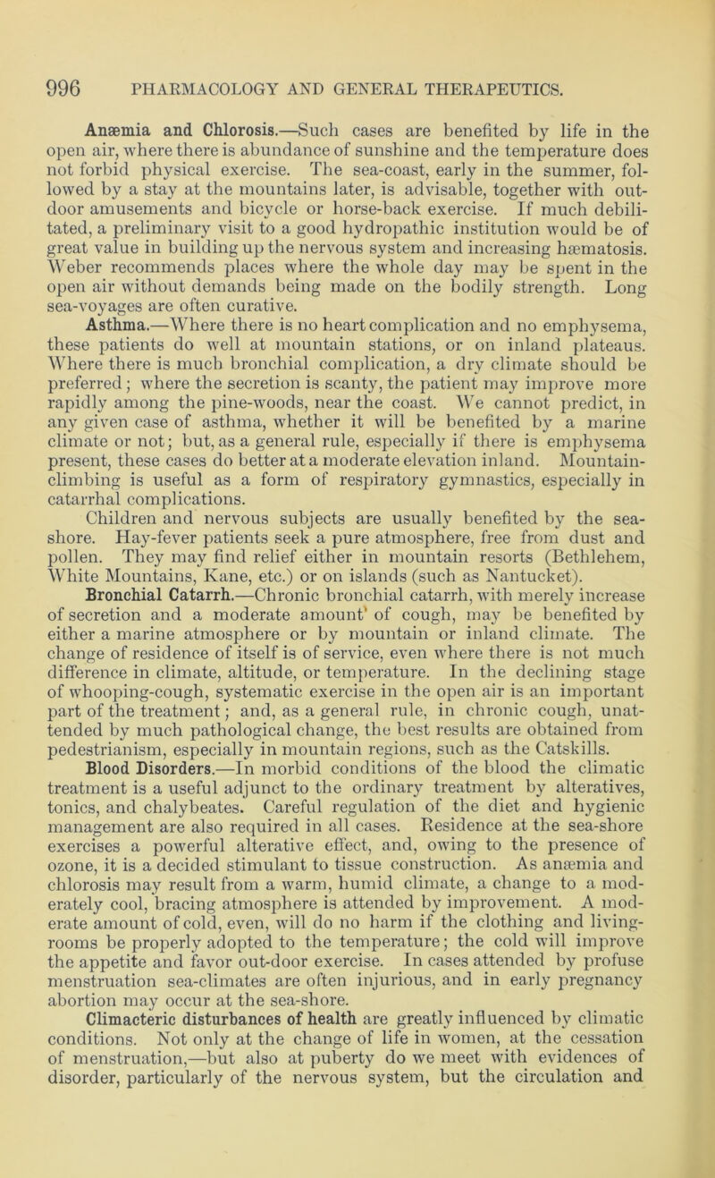 Anaemia and Chlorosis.—Such cases are benefited by life in the open air, where there is abundance of sunshine and the temperature does not forbid physical exercise. The sea-coast, early in the summer, fol- lowed by a stay at the mountains later, is advisable, together with out- door amusements and bicycle or horse-back exercise. If much debili- tated, a preliminary visit to a good hydropathic institution would be of great value in building up the nervous system and increasing hsematosis. Weber recommends places where the whole day may be spent in the open air without demands being made on the bodily strength. Long sea-voyages are often curative. Asthma.—Where there is no heart complication and no emphysema, these patients do well at mountain stations, or on inland plateaus. Where there is much bronchial complication, a dry climate should be preferred; where the secretion is scanty, the patient may improve more rapidly among the pine-woods, near the coast. We cannot predict, in any given case of asthma, whether it will be benefited by a marine climate or not; but, as a general rule, especially if there is emphysema present, these cases do better at a moderate elevation inland. Mountain- climbing is useful as a form of respiratory gymnastics, especially in catarrhal complications. Children and nervous subjects are usually benefited by the sea- shore. Hay-fever patients seek a pure atmosphere, free from dust and pollen. They may find relief either in mountain resorts (Bethlehem, White Mountains, Kane, etc.) or on islands (such as Nantucket). Bronchial Catarrh.—Chronic bronchial catarrh, with merely increase of secretion and a moderate amount' of cough, may be benefited by either a marine atmosphere or by mountain or inland climate. The change of residence of itself is of service, even where there is not much difference in climate, altitude, or temperature. In the declining stage of whooping-cough, systematic exercise in the open air is an important part of the treatment; and, as a general rule, in chronic cough, unat- tended by much pathological change, the best results are obtained from pedestrianism, especially in mountain regions, such as the Catskills. Blood Disorders.—In morbid conditions of the blood the climatic treatment is a useful adjunct to the ordinary treatment by alteratives, tonics, and chalybeates. Careful regulation of the diet and hygienic management are also required in all cases. Residence at the sea-shore exercises a powerful alterative effect, and, owing to the presence of ozone, it is a decided stimulant to tissue construction. As anaemia and chlorosis may result from a warm, humid climate, a change to a mod- erately cool, bracing atmosphere is attended by improvement. A mod- erate amount of cold, even, will do no harm if the clothing and living- rooms be properly adopted to the temperature; the cold will improve the appetite and favor out-door exercise. In cases attended by profuse menstruation sea-climates are often injurious, and in early pregnancy abortion may occur at the sea-shore. Climacteric disturbances of health are greatly influenced bv climatic conditions. Not only at the change of life in women, at the cessation of menstruation,—but also at puberty do we meet with evidences of disorder, particularly of the nervous system, but the circulation and
