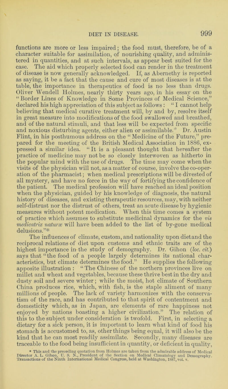 functions are more or less impaired; the food must, therefore, be of a character suitable for assimilation, of nourishing quality, and adminis- tered in quantities, and at such intervals, as appear best suited for the case. The aid which properly selected food can render in the treatment of disease is now generally acknowledged. If, as Abernethy is reported as saying, it be a fact that the cause and cure of most diseases is at the table, the importance in therapeutics of food is no less than drugs. Oliver Wendell Holmes, nearly thirty years ago, in his essay on the “ Border Lines of Knowledge in Some Provinces of Medical Science,” declared his high appreciation of this subject as follows : “ I cannot help believing that medical curative treatment will, by and by, resolve itself in great measure into modifications of the food swallowed and breathed, and of the natural stimuli, and that less will be expected from specific and noxious disturbing agents, either alien or assimilable.” Dr. Austin Flint, in his posthumous address on the “ Medicine of the Future,” pre- pared for the meeting of the British Medical Association in 1886, ex- pressed a similar idea. “ It is a pleasant thought that hereafter the practice of medicine may not be so closely interwoven as hitherto in the popular mind with the use of drugs. The time may come when the visits of the physician will not, as a matter of course, involve the co-oper- ation of the pharmacist; when medical prescriptions will be divested of all mystery, and have no force in the way of fortifying the confidence of the patient. The medical profession will have reached an ideal position when the physician, guided by his knowledge of diagnosis, the natural history of diseases, and existing therapeutic resources, may, with neither self-distrust nor the distrust of others, treat an acute disease by hygienic measures without potent medication. When this time comes a system of practice which assumes to substitute medicinal dynamics for the vis medicatrix naturse will have been added to the list of by-gone medical delusions.”* The influences of climate, custom, and nationality upon dietand the reciprocal relations of diet upon customs and ethnic traits are of the highest importance in the study of demography. Dr. Gihon (loc. cit.) says that “the food of a people largely determines its national char- acteristics, but climate determines the food.” He supplies the following apposite illustration : “ The Chinese of the northern provinces live on millet and wheat and vegetables, because these thrive best in the dry and dusty soil and severe winter; while the moist, hot climate of Southern China produces rice, which, with fish, is the staple aliment of many millions of people. The lack of variety harmonizes with the conserva- tism of the race, and has contributed to that spirit of contentment and domesticity which, as in Japan, are elements of rare happiness not enjoyed by nations boasting a higher civilization.” The relation of this to the subject under consideration is twofold. First, in selecting a dietary for a sick person, it is important to learn what kind of food his stomach is accustomed to, as, other things being equal, it will also be the kind that he can most readily assimilate. Secondly, many diseases are traceable to the food being insufficient in quantity, or deficient in quality, * This and the preceding quotation from Holmes are taken from the admirable address of Medical Director A. L. Gihon, U. S. N., President of the Section on Medical Climatology and Demography. Transactions of the Ninth International Medical Congress, held at Washington, 1887, vol. v.