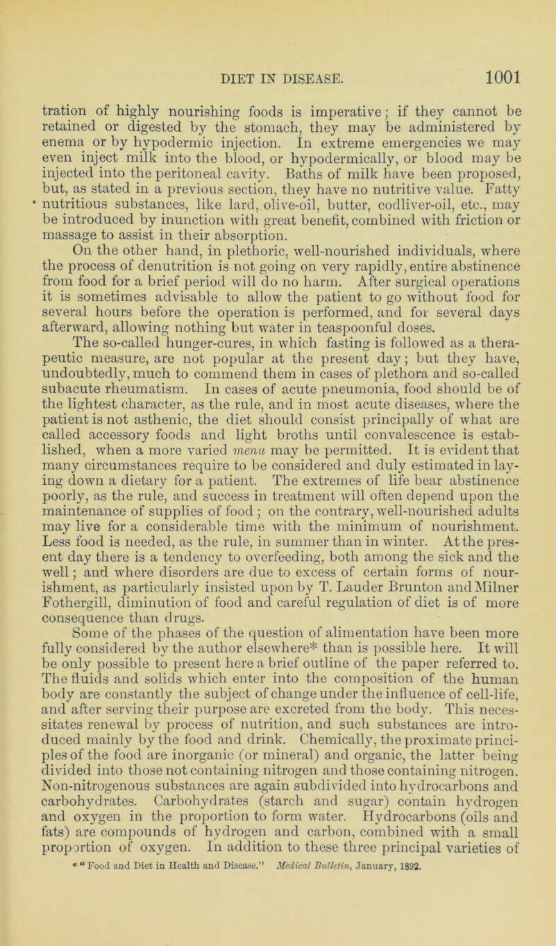 tration of highly nourishing foods is imperative; if they cannot be retained or digested by the stomach, they may be administered by enema or by hypodermic injection. In extreme emergencies we may even inject milk into the blood, or hypodermically, or blood may be injected into the peritoneal cavity. Baths of milk have been proposed, but, as stated in a previous section, they have no nutritive value. Fatty * nutritious substances, like lard, olive-oil, butter, codliver-oil, etc., may be introduced by inunction with great benefit, combined with friction or massage to assist in their absorption. On the other hand, in plethoric, well-nourished individuals, where the process of denutrition is not going on very rapidly, entire abstinence from food for a brief period will do no harm. After surgical operations it is sometimes advisable to allow the patient to go without food for several hours before the operation is performed, and for several days afterward, allowing nothing but water in teaspoonful doses. The so-called hunger-cures, in which fasting is followed as a thera- peutic measure, are not popular at the present day; but they have, undoubtedly, much to commend them in cases of plethora and so-called subacute rheumatism. In cases of acute pneumonia, food should be of the lightest character, as the rule, and in most acute diseases, where the patient is not asthenic, the diet should consist principally of what are called accessory foods and light broths until convalescence is estab- lished, when a more varied menu may be permitted. It is evident that many circumstances require to be considered and duly estimated in lay- ing down a dietary for a patient. The extremes of life bear abstinence poorly, as the rule, and success in treatment will often depend upon the maintenance of supplies of food ; on the contrary, well-nourished adults may live for a considerable time with the minimum of nourishment. Less food is needed, as the rule, in summer than in winter. At the pres- ent day there is a tendency to overfeeding, both among the sick and the well; and where disorders are due to excess of certain forms of nour- ishment, as particularly insisted upon by T. Lauder Brunton and Milner Fothergill, diminution of food and careful regulation of diet is of more consequence than drugs. Some of the phases of the question of alimentation have been more fully considered by the author elsewhere* than is possible here. It will be only possible to present here a brief outline of the paper referred to. The fluids and solids which enter into the composition of the human body are constantly the subject of change under the influence of cell-life, and after serving their purpose are excreted from the body. This neces- sitates renewal by process of nutrition, and such substances are intro- duced mainly by the food and drink. Chemically, the proximate princi- ples of the food are inorganic (or mineral) and organic, the latter being divided into those not containing nitrogen and those containing nitrogen. Non-nitrogenous substances are again subdivided into hydrocarbons and carbohydrates. Carbohydrates (starch and sugar) contain hydrogen and oxygen in the proportion to form water. Hydrocarbons (oils and fats) are compounds of hydrogen and carbon, combined with a small proportion of oxygen. In addition to these three principal varieties of * “ Food and Diet in Health and Disease.” Medical Bulletin, January, 1892.