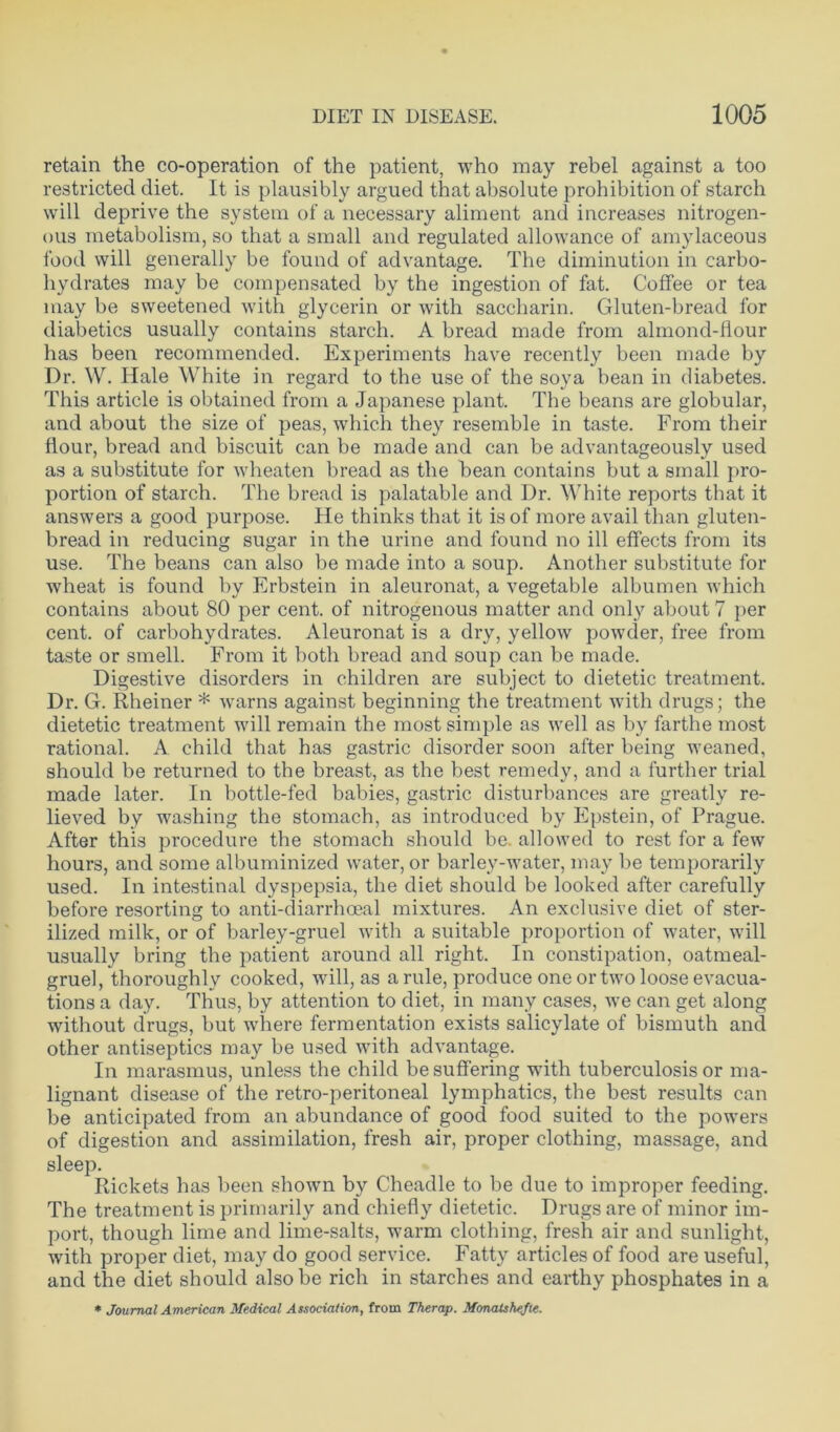 retain the co-operation of the patient, who may rebel against a too restricted diet. It is plausibly argued that absolute prohibition of starch will deprive the system of a necessary aliment and increases nitrogen- ous metabolism, so that a small and regulated allowance of amylaceous food will generally be found of advantage. The diminution in carbo- hydrates may be compensated by the ingestion of fat. Coffee or tea may be sweetened with glycerin or with saccharin. Gluten-bread for diabetics usually contains starch. A bread made from almond-flour has been recommended. Experiments have recently been made by Dr. W. Hale White in regard to the use of the soya bean in diabetes. This article is obtained from a Japanese plant. The beans are globular, and about the size of peas, which they resemble in taste. From their flour, bread and biscuit can be made and can be advantageously used as a substitute for wheaten bread as the bean contains but a small pro- portion of starch. The bread is palatable and Dr. White reports that it answers a good purpose. He thinks that it is of more avail than gluten- bread in reducing sugar in the urine and found no ill effects from its use. The beans can also be made into a soup. Another substitute for wheat is found by Erbstein in aleuronat, a vegetable albumen which contains about 80 per cent, of nitrogenous matter and only about 7 per cent, of carbohydrates. Aleuronat is a dry, yellow powder, free from taste or smell. From it both bread and soup can be made. Digestive disorders in children are subject to dietetic treatment. Dr. G. Rheiner * warns against beginning the treatment with drugs; the dietetic treatment will remain the most simple as well as by farthe most rational. A child that has gastric disorder soon after being weaned, should be returned to the breast, as the best remedy, and a further trial made later. In bottle-fed babies, gastric disturbances are greatly re- lieved by washing the stomach, as introduced by Epstein, of Prague. After this procedure the stomach should be. allowed to rest for a few hours, and some albuminized water, or barley-water, may be temporarily used. In intestinal dyspepsia, the diet should be looked after carefully before resorting to anti-diarrhoeal mixtures. An exclusive diet of ster- ilized milk, or of barley-gruel with a suitable proportion of water, will usually bring the patient around all right. In constipation, oatmeal- gruel, thoroughly cooked, will, as a rule, produce one or two loose evacua- tions a day. Thus, by attention to diet, in many cases, we can get along without drugs, but where fermentation exists salicylate of bismuth and other antiseptics may be used with advantage. In marasmus, unless the child be suffering with tuberculosis or ma- lignant disease of the retro-peritoneal lymphatics, the best results can be anticipated from an abundance of good food suited to the powers of digestion and assimilation, fresh air, proper clothing, massage, and sleep. Rickets has been shown by Cheadle to be due to improper feeding. The treatment is primarily and chiefly dietetic. Drugs are of minor im- port, though lime and lime-salts, warm clothing, fresh air and sunlight, with proper diet, may do good service. Fatty articles of food are useful, and the diet should also be rich in starches and earthy phosphates in a * Journal American Medical Association, from Therap. Monalshefie.