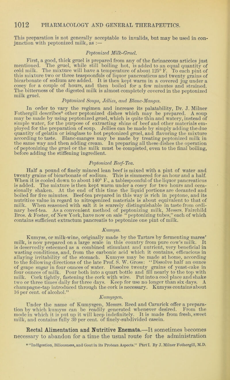 This preparation is not generally acceptable to invalids, but may be used in con- junction with peptonized milk, as :— Peptonized Milk-Gruel. First, a good, thick gruel is prepared from any of the farinaceous articles just mentioned. The gruel, while still boiling hot, is added to an equal quantity of cold milk. The mixture will have a temperature of about 125° F. To each pint of this mixture two or three teaspoonfuls of liquor pancreaticus and twenty grains of bicarbonate of sodium are added. It is then kept warm in a covered jug under a cosey for a couple of hours, and then boiled for a few minutes and strained. The bitterness of the digested milk is almost completely covered in the peptonized milk gruel. Peptonized Soups, Jellies, and Blanc-Manges. In order to vary the regimen and increase its palatability, Dr. J. Milner Fothergill describes* other peptonized dishes which may be prepared. A soup may be made by using peptonized gruel, which is quite thin and watery, instead of simple water, for the purpose of extracting shins of beef and other materials em- ployed for the preparation of soup. Jellies can be made by simply adding the due quantity of gelatin or isinglass to hot peptonized gruel, and flavoring the mixture according to taste. Blanc-manges may be made by treating peptonized milk in the same way and then adding cream. In preparing all these dishes the operation of peptonizing the gruel or the milk must be completed, even to the final boiling, before adding the stiffening ingredient. Peptonized Beef-Tea. Half a pound of finely minced lean beef is mixed with a pint of water and twenty grains of bicarbonate of sodium. This is simmered for an hour and a half. When it is cooled down to about 140° F., a tablespoonful of the liquor pancreaticus is added. The mixture is then kept warm under a cosey for two hours and occa- sionally shaken. At the end of this time the liquid portions are decanted and boiled for five minutes. Beef-tea prepared in this way is rich in peptone, and its nutritive value in regard to nitrogenized materials is about equivalent to that of milk. When seasoned with salt it is scarcely distinguishable in taste from ordi- nary beef-tea. As a convenient method of peptonizing milk, Messrs. Fairchild Bros. & Foster, of New York, have now on sale “ peptonizing tubes,” each of which contains sufficient extractum pancreatis to peptonize one pint of milk. Kumyss. Kumyss, or milk-wine, originally made by the Tartars by fermenting mares’ milk, is now prepared on a large scale in this country from pure cow’s milk. It is deservedly esteemed as a combined stimulant and nutrient, very beneficial in wasting conditions, and, from the carbonic acid which it contains, efficacious in allaying irritability of the stomach. Kumyss may be made at home, according to the following directions of the late Prof. S. W. Gross: “Dissolve half an ounce of grape sugar in four ounces of water. Dissolve twenty grains of yeast-cake in four ounces of milk. Pour both into a quart bottle and fill nearly to the top with milk. Cork tightly, fastening the cork with wire. Put into a cool place and shake two or three times daily for three days. Keep for use no longer than six days. A champagne-tap introduced through the cork is necessary. Kumyss contains about 16 per cent, of alcohol.” Kumysgen. Under the name of Kumysgen, Messrs. Reed and Carnrick offer a prepara- tion by which kumyss can be readily generated whenever desired. From the mode in which it is put up it will keep indefinitely. It is made from fresh, sweet milk, and contains fully 30 per cent, of finely-subdivided casein. Rectal Alimentation and Nutritive Enemata.—It sometimes becomes necessary to abandon for a time the usual route for the administration * “Indigestion, Biliousness, and Gout in its Protean Aspects.” Part I. By J. Milner Fothergill, M.D.