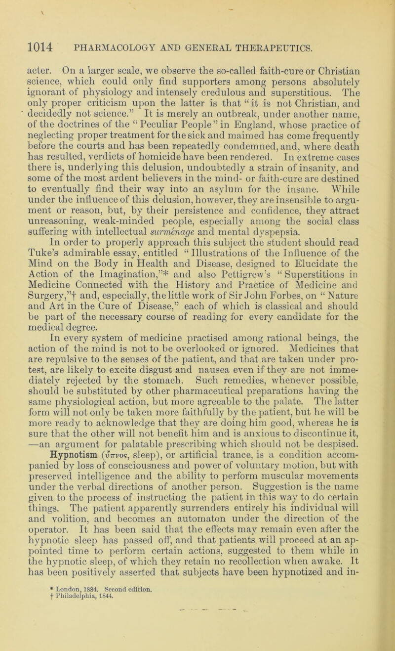 acter. On a larger scale, we observe the so-called faith-cure or Christian science, which could only find supporters among persons absolutely ignorant of physiology and intensely credulous and superstitious. The only proper criticism upon the latter is that “ it is not Christian, and decidedly not science.” It is merely an outbreak, under another name, of the doctrines of the “ Peculiar People” in England, whose practice of neglecting proper treatment for the sick and maimed has come frequently before the courts and has been repeatedly condemned, and, where death has resulted, verdicts of homicide have been rendered. In extreme cases there is, underlying this delusion, undoubtedly a strain of insanity, and some of the most ardent believers in the mind- or faith-cure are destined to eventually find their way into an asylum for the insane. While under the influence of this delusion, however, they are insensible to argu- ment or reason, but, by their persistence and confidence, they attract unreasoning, weak-minded people, especially among the social class suffering with intellectual surmenage and mental dyspepsia. In order to properly approach this subject the student should read Tube’s admirable essay, entitled “ Illustrations of the Influence of the Mind on the Body in Health and Disease, designed to Elucidate the Action of the Imagination,”* and also Pettigrew’s “ Superstitions in Medicine Connected with the History and Practice of Medicine and Surgery,”! and, especially, the little work of Sir John Forbes, on “ Nature and Art in the Cure of Disease,” each of which is classical and should be part of the necessary course of reading for every candidate for the medical degree. In every system of medicine practised among rational beings, the action of the mind is not to be overlooked or ignored. Medicines that are repulsive to the senses of the patient, and that are taken under pro- test, are likely to excite disgust and nausea even if they are not imme- diately rejected by the stomach. Such remedies, whenever possible, should be substituted by other pharmaceutical preparations having the same physiological action, but more agreeable to the palate. The latter form will not only be taken more faithfully by the patient, but he will be more ready to acknowledge that they are doing him good, whereas he is sure that the other will not benefit him and is anxious to discontinue it, —an argument for palatable prescribing which should not be despised. Hypnotism (nVvos, sleep), or artificial trance, is a condition accom- panied by loss of consciousness and power of voluntary motion, but with preserved intelligence and the ability to perform muscular movements under the verbal directions of another person. Suggestion is the name given to the process of instructing the patient in this way to do certain things. The patient apparently surrenders entirely his individual will and volition, and becomes an automaton under the direction of the operator. It has been said that the effects may remain even after the hypnotic sleep has passed off, and that patients will proceed at an ap- pointed time to perform certain actions, suggested to them while in the hypnotic sleep, of which they retain no recollection when awake. It has been positively asserted that subjects have been hypnotized and in- * London, 1884. Second edition. f Philadelphia, 1844.