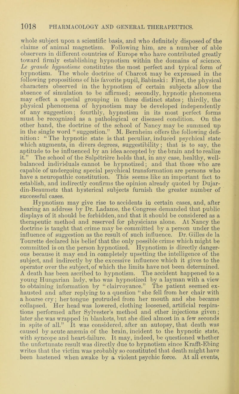 whole subject upon a scientific basis, and who definitely disposed of the claims of animal magnetism. Following him. are a number of able observers in different countries of Europe who have contributed greatly toward firmly establishing hypnotism within the domains of science. Le grande hypnotisme constitutes the most perfect and typical form of hypnotism. The whole doctrine of Charcot may be expressed in the following propositions of his favorite pupil, Babinski: First, the physical characters observed in the hypnotism of certain subjects allow the absence of simulation to be affirmed; secondly, hypnotic phenomena may effect a special grouping in three distinct states; thirdly, the physical phenomena of hypnotism may be developed independently of any suggestion; fourthly, hypnotism in its most perfect forms must be recognized as a pathological or diseased condition. On the other hand, the doctrine of the school of Nancy may be summed up in the single word “ suggestion.” M. Bernheim offers the following defi- nition : “ The hypnotic state is that peculiar, induced psychical state which augments, in divers degrees, suggestibility; that is to say, the aptitude to be influenced by an idea accepted by the brain and to realize it.” The school of the Salpetriere holds that, in any case, healthy, well- balanced individuals cannot be hypnotized; and that those who are capable of undergoing special psychical transformation are persons who have a neuropathic constitution. This seems like an important fact to establish, and indirectly confirms the opinion already quoted by Dujar- din-Beaumetz that hysterical subjects furnish the greater number of successful cases. Hypnotism may give rise to accidents in certain cases, and, after hearing an address by Dr. Ladame, the Congress demanded that public displays of it should be forbidden, and that it should be considered as a therapeutic method and reserved for physicians alone. At Nancy the doctrine is taught that crime may be committed by a person under the influence of suggestion as the result of such influence. Dr. Gilles de la Tourette declared his belief that the only possible crime which might be committed is on the person hypnotized. Hypnotism is directly danger- ous because it may end in completely upsetting the intelligence of the subject, and indirectly by the excessive influence which it gives to the operator over the subject, of which the limits have not been determined. A death has been ascribed to hypnotism. The accident happened to a young Hungarian lady, who was hypnotized by a layman with a view to obtaining information by “ clairvoyance.” The patient seemed ex- hausted and after replying to a question “ she fell from her chair with a hoarse cry; her tongue protruded from her mouth and she became collapsed. Her head was lowered, clothing loosened, artificial respira- tions performed after Sylvester’s method and ether injections given; later she was wrapped in blankets, but she died almost in a few seconds in spite of all.” It was considered, after an autopsy, that death was caused by acute anaemia of the brain, incident to the hypnotic state, with syncope and heart-failure. It may, indeed, be questioned whether the unfortunate result was directly due to hypnotism since Krafft-Ebing writes that the victim was probably so constituted that death might have been hastened when awake by a violent psychic force. At all events,