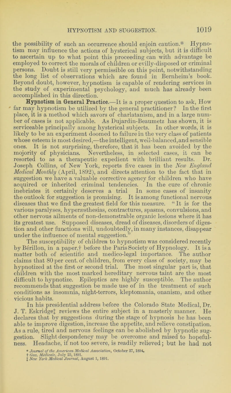 the possibility of such an occurrence should enjoin caution.* Hypno- tism may influence the actions of hysterical subjects, but it is difficult to ascertain up to what point this proceeding can with advantage be employed to correct the morals of children or evilly-disposed or criminal persons. Doubt is still very permissible on this point, notwithstanding the long list of observations which are found in Bernheim’s book. Beyond doubt, however, hypnotism is capable of rendering services in the study of experimental psychology, and much has already been accomplished in this direction. Hypnotism in General Practice.—It is a proper question to ask, How ' far may hypnotism be utilized by the general practitioner? In the first place, it is a method which savors of charlatanism, and in a large num- ber of cases is not applicable. As Dujardin-Beaumetz has shown, it is serviceable principally among hysterical subjects. In other words, it is likely to be an experiment doomed to failure in the very class of patients whose esteem is most desired,—the intelligent, well-balanced,and sensible ones. It is not surprising, therefore, that it has been avoided by the mojority of physicians. Nevertheless, in selected cases, it can be resorted to as a therapeutic expedient with brilliant results. Dr. Joseph Collins, of New York, reports five cases in the New England Medical Monthly (April, 1892), and directs attention to the fact that in suggestion we have a valuable corrective agency for children who have acquired or inherited criminal tendencies. In the cure of chronic inebriates it certainly deserves a trial In some cases of insanity the outlook for suggestion is promising. It is among functional nervous diseases that we find the greatest field for this measure. “ It is for the various paralyses, hypera3sthesias, contractures, spasms, convulsions, and other nervous ailments of non-demonstrable organic lesions where it has its greatest use. Supposed diseases, dread of diseases, disorders of diges- tion and other functions will, undoubtedly, in many instances, disappear under the influence of mental suggestion.” The susceptibility of children to hypnotism was considered recently by Berillon, in a paper,f before the Paris Society of Hypnology. It is a matter both of scientific and medico-legal importance. The author claims that 80 per cent, of children, from every class of society, may be hypnotized at the first or second trial. The most singular part is, that children with the most marked hereditary nervous taint are the most difficult to hypnotize. Epileptics are highly susceptible. The author recommends that suggestion be made use of in the treatment of such conditions as insomnia, night-terrors, kleptomania, onanism, and other vicious habits. In his presidential address before the Colorado State Medical, Dr. J. T. Eskridgej; reviews the entire subject in a masterly manner. He declares that by suggestions during the stage of hypnosis he has been able te improve digestion, increase the appetite, and relieve constipation. As a rule, tired and nervous feelings can be abolished by hypnotic sug- gestion. Slight despondency may be overcome and raised to hopeful- ness. Headache, if not too severe, is readily relieved; but he had not * Journal of the American Medical Association, October 27, 1894. t Gaz. Medicate, July 25, 1891. j New York Medical Journal, August 1, 1891.
