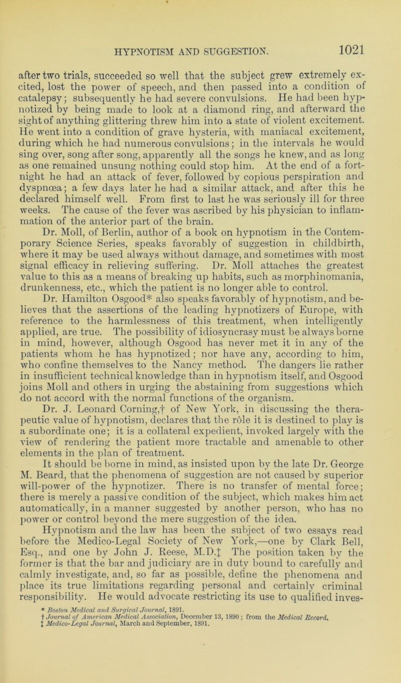 after two trials, succeeded so well that the subject grew extremely ex- cited, lost the power of speech, and then passed into a condition of catalepsy; subsequently he had severe convulsions. He had been hyp- notized by being made to look at a diamond ring, and afterward the sight of anything glittering threw him into a state of violent excitement. He went into a condition of grave hysteria, with maniacal excitement, during which he had numerous convulsions; in the intervals he would sing over, song after song, apparently all the songs he knew, and as long as one remained unsung nothing could stop him. At the end of a fort- night he had an attack of fever, followed by copious perspiration and dyspnoea; a few days later he had a similar attack, and after this he declared himself well. From first to last he was seriously ill for three weeks. The cause of the fever was ascribed by his physician to inflam- mation of the anterior part of the brain. Dr. Moll, of Berlin, author of a book on hypnotism in the Contem- porary Science Series, speaks favorably of suggestion in childbirth, where it may be used always without damage, and sometimes with most signal efficacy in relieving suffering. Dr. Moll attaches the greatest value to this as a means of breaking up habits, such as morphinomania, drunkenness, etc., which the patient is no longer able to control. Dr. Hamilton Osgood* also speaks favorably of hypnotism, and be- lieves that the assertions of the leading hypnotizers of Europe, with reference to the harmlessness of this treatment, when intelligently applied, are true. The possibility of idiosyncrasy must be always borne in mind, however, although Osgood has never met it in any of the patients whom he has hypnotized; nor have any, according to him, who confine themselves to the Nancy method. The dangers lie rather in insufficient technical knowledge than in hypnotism itself, and Osgood joins Moll and others in urging the abstaining from suggestions which do not accord with the normal functions of the organism. Dr. J. Leonard Corning,f of New York, in discussing the thera- peutic value of hypnotism, declares that the role it is destined to play is a subordinate one; it is a collateral expedient, invoked largely with the view of rendering the patient more tractable and amenable to other elements in the plan of treatment. It should be borne in mind, as insisted upon by the late Dr. George M. Beard, that the phenomena of suggestion are not caused by superior will-power of the hypnotizer. There is no transfer of mental force; there is merely a passive condition of the subject, which makes him act automatically, in a manner suggested by another person, who has no power or control beyond the mere suggestion of the idea. Hypnotism and the law has been the subject of two essays read before the Medico-Legal Society of New York,—one by Clark Bell, Esq., and one by John J. Reese, M.D.J The position taken by the former is that the bar and judiciary are in duty bound to carefully and calmly investigate, and, so far as possible, define the phenomena and place its true limitations regarding personal and certainly criminal responsibility. He would advocate restricting its use to qualified inves- * Boston Medical and Surgical Journal, 1891. ■)■ Journal of American Medical Association, December 13, 1890 ; from the Medical Record, j Medico-Legal Journal, March and September, 1891.