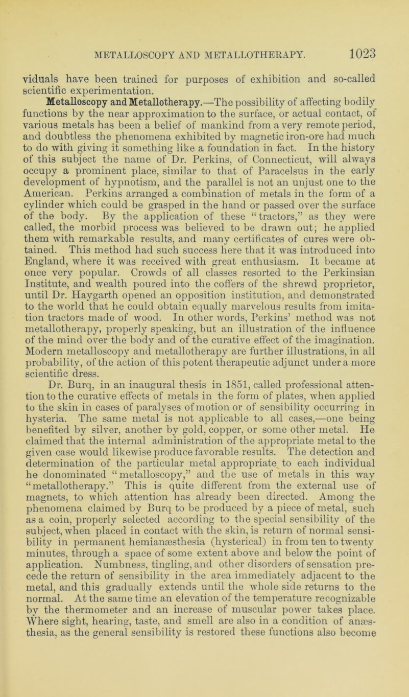 viduals have been trained for purposes of exhibition and so-called scientific experimentation. Metalloscopy andMetallotherapy.—The possibility of affecting bodily functions by the near approximation to the surface, or actual contact, of various metals has been a belief of mankind from a very remote period, and doubtless the phenomena exhibited by magnetic iron-ore had much to do with giving it something like a foundation in fact. In the history of this subject the name of Dr. Perkins, of Connecticut, will always occupy a prominent place, similar to that of Paracelsus in the early development of hypnotism, and the parallel is not an unjust one to the American. Perkins arranged a combination of metals in the form of a cylinder which could be grasped in the hand or passed over the surface of the body. By the application of these “tractors,” as they were called, the morbid process was believed to be drawn out; he applied them with remarkable results, and many certificates of cures were ob- tained. This method had such success here that it was introduced into England, where it was received with great enthusiasm. It became at once very popular. Crowds of all classes resorted to the Perkinsian Institute, and wealth poured into the coffers of the shrewd proprietor, until Dr. Haygarth opened an opposition institution, and demonstrated to the world that he could obtain equally marvelous results from imita- tion tractors made of wood. In other words, Perkins’ method was not metallotherapy, properly speaking, but an illustration of the influence of the mind over the body and of the curative effect of the imagination. Modern metalloscopy and metallotherapy are further illustrations, in all probability, of the action of this potent therapeutic adjunct under a more scientific dress. Dr. Burq, in an inaugural thesis in 1851, called professional atten- tion to the curative effects of metals in the form of plates, when applied to the skin in cases of paralyses of motion or of sensibility occurring in hysteria. The same metal is not applicable to all cases,—one being benefited by silver, another by gold, copper, or some other metal. He claimed that the internal administration of the appropriate metal to the given case would likewise produce favorable results. The detection and determination of the particular metal appropriate to each individual he denominated “metalloscopy,” and the use of metals in this way “metallotherapy.” This is quite different from the external use of magnets, to which attention has already been directed. Among the phenomena claimed by Burq to be produced by a piece of metal, such as a coin, properly selected according to the special sensibility of the subject, when placed in contact with the skin, is return of normal sensi- bility in permanent hemiansesthesia (hysterical) in from ten to twenty minutes, through a space of some extent above and below the point of application. Numbness, tingling, and other disorders of sensation pre- cede the return of sensibility in the area immediately adjacent to the metal, and this gradually extends until the whole side returns to the normal. At the same time an elevation of the temperature recognizable by the thermometer and an increase of muscular power takes place. Where sight, hearing, taste, and smell are also in a condition of anses- thesia, as the general sensibility is restored these functions also become