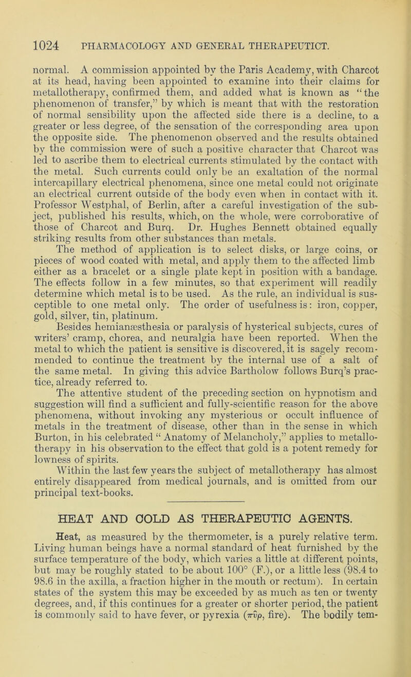 normal. A commission appointed by the Paris Academy, with Charcot at its head, having been appointed to examine into their claims for metallotherapy, confirmed them, and added what is known as “the phenomenon of transfer,” by which is meant that with the restoration of normal sensibility upon the affected side there is a decline, to a greater or less degree, of the sensation of the corresponding area upon the opposite side. The phenomenon observed and the results obtained by the commission were of such a positive character that Charcot was led to ascribe them to electrical currents stimulated by the contact with the metal. Such currents could only be an exaltation of the normal intercapillary electrical phenomena, since one metal could not originate an electrical current outside of the body even when in contact with it. Professor Westphal, of Berlin, after a careful investigation of the sub- ject, published his results, which, on the whole, were corroborative of those of Charcot and Burq. Dr. Hughes Bennett obtained equally striking results from other substances than metals. The method of application is to select disks, or large coins, or pieces of wood coated with metal, and apply them to the affected limb either as a bracelet or a single plate kept in position with a bandage. The effects follow in a few minutes, so that experiment will readily determine which metal is to be used. As the rule, an individual is sus- ceptible to one metal only. The order of usefulness is: iron, copper, gold, silver, tin, platinum. Besides hemianaesthesia or paralysis of hysterical subjects, cures of writers’ cramp, chorea, and neuralgia have been reported. When the metal to which the patient is sensitive is discovered, it is sagely recom- mended to continue the treatment by the internal use of a salt of the same metal. In giving this advice Bartholow follows Burq’s prac- tice, already referred to. The attentive student of the preceding section on hypnotism and suggestion will find a sufficient and fully-scientific reason for the above phenomena, without invoking any mysterious or occult influence of metals in the treatment of disease, other than in the sense in which Burton, in his celebrated “ Anatomy of Melancholy,” applies to metallo- therapy in his observation to the effect that gold is a potent remedy for lowness of spirits. Within the last few years the subject of metallotherapy has almost entirely disappeared from medical journals, and is omitted from our principal text-books. HEAT AND GOLD AS THERAPEUTIC AGENTS. Heat, as measured by the thermometer, is a purely relative term. Living human beings have a normal standard of heat furnished by the surface temperature of the body, which varies a little at different points, but may be roughly stated to be about 100° (F.), or a little less (98.4 to 98.6 in the axilla, a fraction higher in the mouth or rectum). In certain states of the system this may be exceeded by as much as ten or twenty degrees, and, if this continues for a greater or shorter period, the patient is commonly said to have fever, or pyrexia (j?p, fire). The bodily tern-