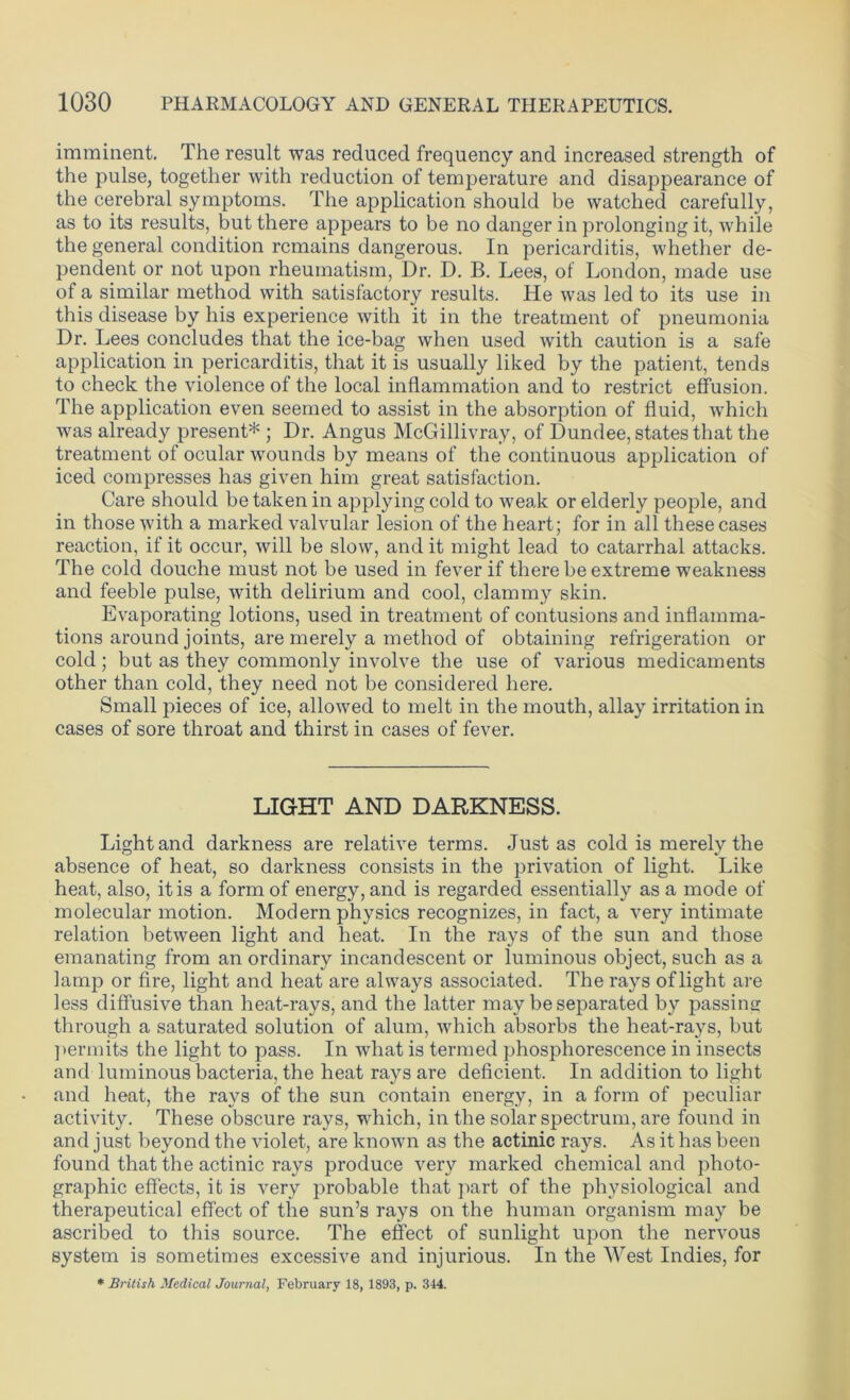 imminent. The result was reduced frequency and increased strength of the pulse, together with reduction of temperature and disappearance of the cerebral symptoms. The application should be watched carefully, as to its results, but there appears to be no danger in prolonging it, while the general condition remains dangerous. In pericarditis, whether de- pendent or not upon rheumatism, Dr. D. B. Lees, of London, made use of a similar method with satisfactory results. He was led to its use in this disease by his experience with it in the treatment of pneumonia Dr. Lees concludes that the ice-bag when used with caution is a safe application in pericarditis, that it is usually liked by the patient, tends to check the violence of the local inflammation and to restrict effusion. The application even seemed to assist in the absorption of fluid, which was already present* ; Dr. Angus McGillivray, of Dundee, states that the treatment of ocular wounds by means of the continuous application of iced compresses has given him great satisfaction. Care should be taken in applying cold to weak or elderly people, and in those with a marked valvular lesion of the heart; for in all these cases reaction, if it occur, will be slow, and it might lead to catarrhal attacks. The cold douche must not be used in fever if there be extreme weakness and feeble pulse, with delirium and cool, clammy skin. Evaporating lotions, used in treatment of contusions and inflamma- tions around joints, are merely a method of obtaining refrigeration or cold; but as they commonly involve the use of various medicaments other than cold, they need not be considered here. Small pieces of ice, allowed to melt in the mouth, allay irritation in cases of sore throat and thirst in cases of fever. LIGHT AND DARKNESS. Light and darkness are relative terms. Just as cold is merely the absence of heat, so darkness consists in the privation of light. Like heat, also, it is a form of energy, and is regarded essentially as a mode of molecular motion. Modern physics recognizes, in fact, a very intimate relation between light and heat. In the rays of the sun and those emanating from an ordinary incandescent or luminous object, such as a lamp or fire, light and heat are always associated. The rays of light are less diffusive than heat-rays, and the latter may be separated by passing through a saturated solution of alum, which absorbs the heat-rays, but permits the light to pass. In what is termed phosphorescence in insects and luminous bacteria, the heat rays are deficient. In addition to light and heat, the rays of the sun contain energy, in a form of peculiar activity. These obscure rays, which, in the solar spectrum, are found in and just beyond the violet, are known as the actinic rays. As it has been found that the actinic rays produce very marked chemical and photo- graphic effects, it is very probable that part of the physiological and therapeutical effect of the sun’s rays on the human organism may be ascribed to this source. The effect of sunlight upon the nervous system is sometimes excessive and injurious. In the West Indies, for * British Medical Journal, February 18, 1893, p. 344.