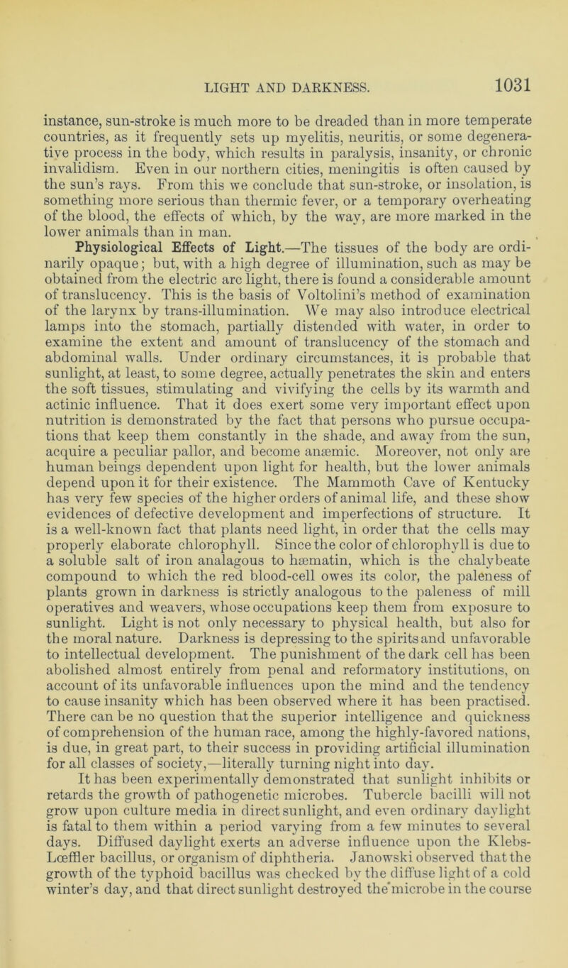 instance, sun-stroke is much more to be dreaded than in more temperate countries, as it frequently sets up myelitis, neuritis, or some degenera- tive process in the body, which results in paralysis, insanity, or chronic invalidism. Even in our northern cities, meningitis is often caused by the sun’s rays. From this we conclude that sun-stroke, or insolation, is something more serious than thermic fever, or a temporary overheating of the blood, the effects of which, by the way, are more marked in the lower animals than in man. Physiological Effects of Light.—The tissues of the body are ordi- narily opaque; but, with a high degree of illumination, such as may be obtained from the electric arc light, there is found a considerable amount of translucency. This is the basis of Voltolini’s method of examination of the larynx by trans-illumination. We may also introduce electrical lamps into the stomach, partially distended with water, in order to examine the extent and amount of translucency of the stomach and abdominal walls. Under ordinary circumstances, it is probable that sunlight, at least, to some degree, actually penetrates the skin and enters the soft tissues, stimulating and vivifying the cells by its warmth and actinic influence. That it does exert some very important effect upon nutrition is demonstrated by the fact that persons who pursue occupa- tions that keep them constantly in the shade, and away from the sun, acquire a peculiar pallor, and become anaemic. Moreover, not only are human beings dependent upon light for health, but the lower animals depend upon it for their existence. The Mammoth Cave of Kentucky has very few species of the higher orders of animal life, and these show evidences of defective development and imperfections of structure. It is a well-known fact that plants need light, in order that the cells may properly elaborate chlorophyll. Since the color of chlorophyll is due to a soluble salt of iron analagous to hsematin, which is the chalybeate compound to which the red blood-cell owes its color, the paleness of plants grown in darkness is strictly analogous to the paleness of mill operatives and weavers, whose occupations keep them from exposure to sunlight. Light is not only necessary to physical health, but also for the moral nature. Darkness is depressing to the spirits and unfavorable to intellectual development. The punishment of the dark cell has been abolished almost entirely from penal and reformatory institutions, on account of its unfavorable influences upon the mind and the tendency to cause insanity which has been observed where it has been practised. There can be no question that the superior intelligence and quickness of comprehension of the human race, among the highly-favored nations, is due, in great part, to their success in providing artificial illumination for all classes of society,—literally turning night into day. It has been experimentally demonstrated that sunlight inhibits or retards the growth of pathogenetic microbes. Tubercle bacilli will not grow upon culture media in direct sunlight, and even ordinary daylight is fatal to them within a period varying from a few minutes to several days. Diffused daylight exerts an adverse influence upon the Klebs- Loeffler bacillus, or organism of diphtheria. Janowski observed that the growth of the typhoid bacillus was checked bv the diffuse light of a cold winter’s day, and that direct sunlight destroyed the'microbe in the course