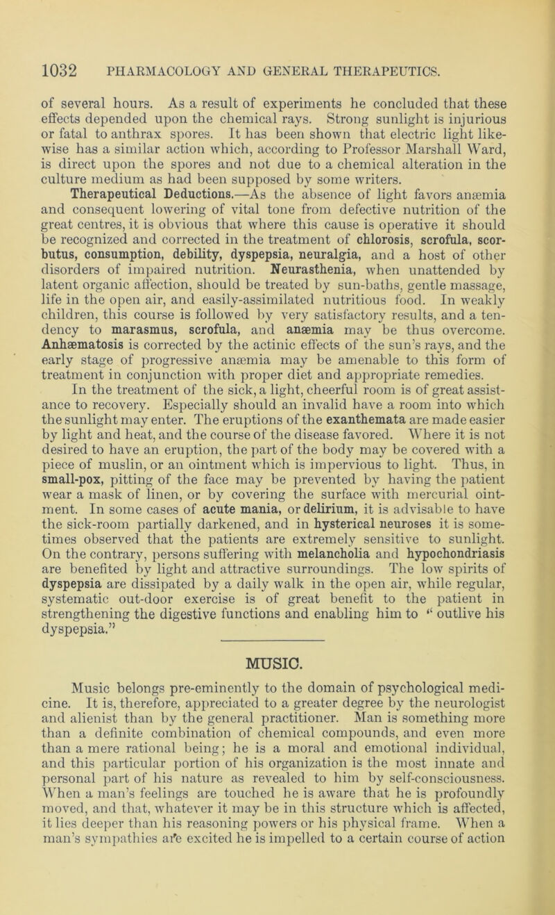 of several hours. As a result of experiments he concluded that these effects depended upon the chemical rays. Strong sunlight is injurious or fatal to anthrax spores. It has been shown that electric light like- wise has a similar action which, according to Professor Marshall Ward, is direct upon the spores and not due to a chemical alteration in the culture medium as had been supposed by some writers. Therapeutical Deductions.—As the absence of light favors anaemia and consequent lowering of vital tone from defective nutrition of the great centres, it is obvious that where this cause is operative it should be recognized and corrected in the treatment of chlorosis, scrofula, scor- butus, consumption, debility, dyspepsia, neuralgia, and a host of other disorders of impaired nutrition. Neurasthenia, when unattended by latent organic affection, should be treated by sun-baths, gentle massage, life in the open air, and easily-assimilated nutritious food. In w7eakly children, this course is followed by very satisfactory results, and a ten- dency to marasmus, scrofula, and anaemia may be thus overcome. Anhaematosis is corrected by the actinic effects of the sun’s rays, and the early stage of progressive anaemia may be amenable to this form of treatment in conjunction with proper diet and appropriate remedies. In the treatment of the sick, a light, cheerful room is of great assist- ance to recovery. Especially should an invalid have a room into which the sunlight may enter. The eruptions of the exanthemata are made easier by light and heat, and the course of the disease favored. Where it is not desired to have an eruption, the part of the body may be covered with a piece of muslin, or an ointment which is impervious to light. Thus, in small-pox, pitting of the face may be prevented by having the patient wear a mask of linen, or by covering the surface with mercurial oint- ment. In some cases of acute mania, or delirium, it is advisable to have the sick-room partially darkened, and in hysterical neuroses it is some- times observed that the patients are extremely sensitive to sunlight. On the contrary, persons suffering with melancholia and hypochondriasis are benefited by light and attractive surroundings. The low spirits of dyspepsia are dissipated by a daily walk in the open air, while regular, systematic out-door exercise is of great benefit to the patient in strengthening the digestive functions and enabling him to “ outlive his dyspepsia.” MUSIC. Music belongs pre-eminently to the domain of psychological medi- cine. It is, therefore, appreciated to a greater degree by the neurologist and alienist than by the general practitioner. Man is something more than a definite combination of chemical compounds, and even more than a mere rational being; he is a moral and emotional individual, and this particular portion of his organization is the most innate and personal part of his nature as revealed to him by self-consciousness. When a man’s feelings are touched he is aware that he is profoundly moved, and that, whatever it may be in this structure which is affected, it lies deeper than his reasoning powers or his physical frame. When a man’s sympathies ai'e excited he is impelled to a certain course of action