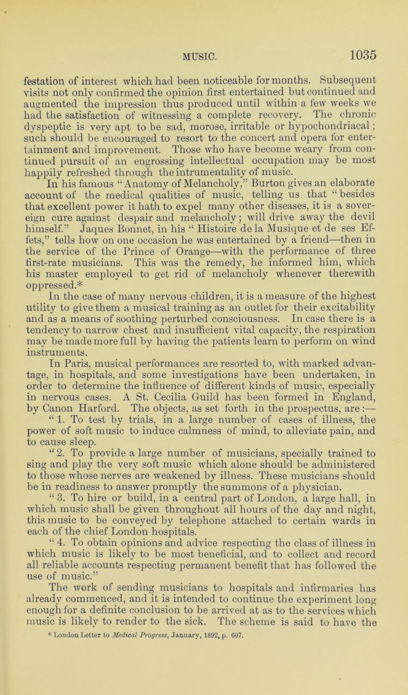 festation of interest which had been noticeable for months. Subsequent visits not only confirmed the opinion first entertained but continued and augmented the impression thus produced until within a few weeks we had the satisfaction of witnessing a complete recovery. The chronic dyspeptic is very apt to be sad, morose, irritable or hypochondriacal; such should be encouraged to resort to the concert and opera for enter- tainment and improvement. Those who have become weary from con- tinued pursuit of an engrossing intellectual occupation may be most happily refreshed through the intrumentality of music. In his famous ‘‘Anatomy of Melancholy,” Burton gives an elaborate account of the medical qualities of music, telling us that “ besides that excellent power it hath to expel many other diseases, it is a sover- eign cure against despair and melancholy; will drive away the devil himself.” Jaques Bonnet, in his “ Histoire de la Musique et de ses Ef- fets,” tells how on one occasion he was entertained by a friend—then in the service of the Prince of Orange—with the performance of three first-rate musicians. This was the remedy, he informed him, which his master employed to get rid of melancholy whenever therewith oppressed.* In the case of many nervous children, it is a measure of the highest utility to give them a musical training as an outlet for their excitability and as a means of soothing perturbed consciousness. In case there is a tendency to narrow chest and insufficient vital capacity, the respiration may be made more full by having the patients learn to perform on wind instruments. In Paris, musical performances are resorted to, with marked advan- tage, in hospitals, and some investigations have been undertaken, in order to determine the influence of different kinds of music, especially in nervous cases. A St. Cecilia Guild has been formed in England, by Canon Harford. The objects, as set forth in the prospectus, are :— “ 1. To test by trials, in a large number of cases of illness, the power of soft music to induce calmness of mind, to alleviate pain, and to cause sleep. “ 2. To provide a large number of musicians, specially trained to sing and play the very soft music which alone should be administered to those whose nerves are weakened by illness. These musicians should be in readiness to answer promptly the summons of a physician. “ 3. To hire or build, in a central part of London, a large hall, in which music shall be given throughout all hours of the day and night, this music to be conveyed by telephone attached to certain wards in each of the chief London hospitals. “ 4. To obtain opinions and advice respecting the class of illness in which music is likely to be most beneficial, and to collect and record all reliable accounts respecting permanent benefit that has followed the use of music.” The work of sending musicians to hospitals and infirmaries has already commenced, and it is intended to continue the experiment long enough for a definite conclusion to be arrived at as to the services which music is likely to render to the sick. The scheme is said to have the * London Letter to Medical Progress, January, 1892, p. 607.