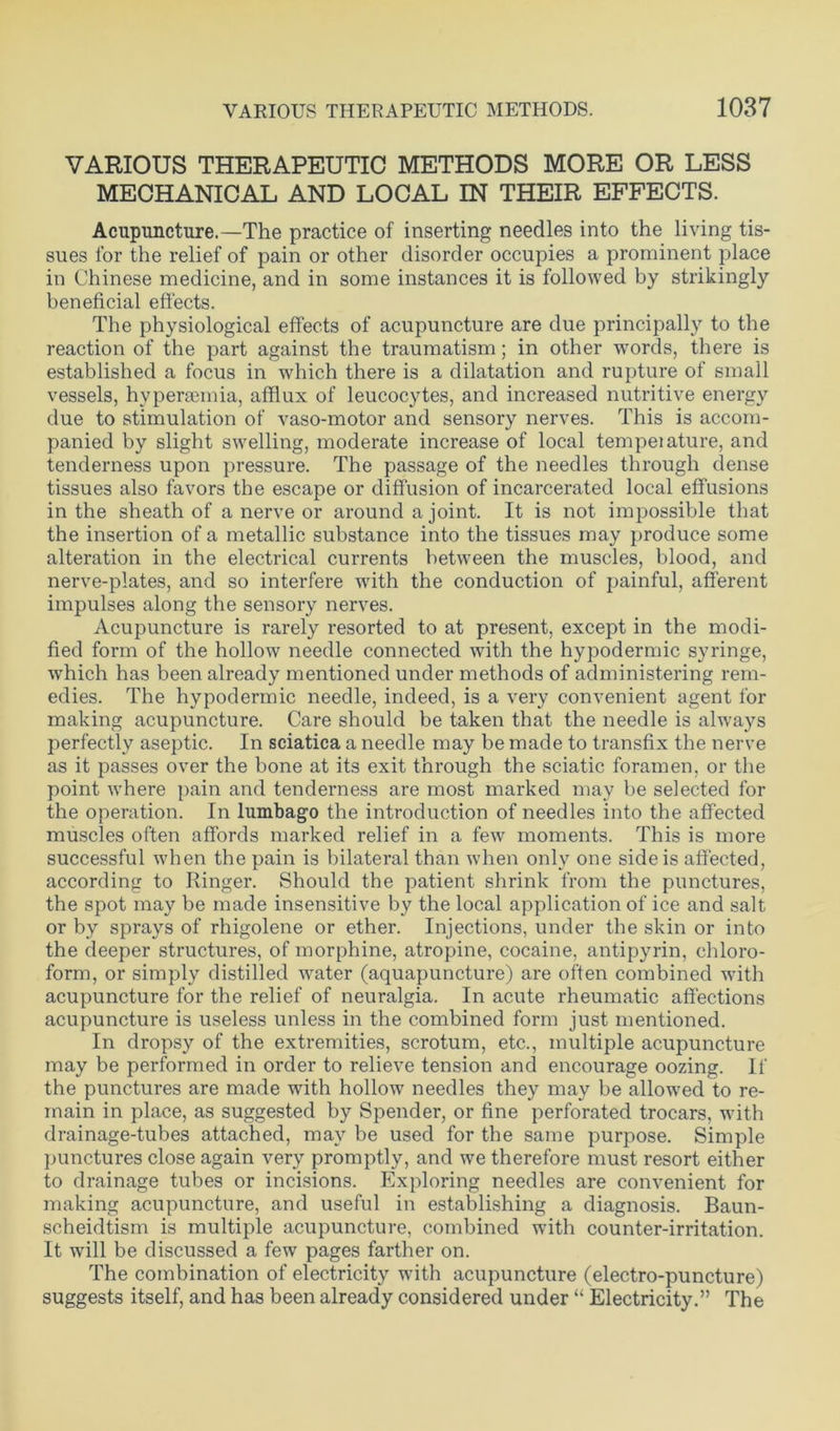 VARIOUS THERAPEUTIC METHODS MORE OR LESS MECHANICAL AND LOCAL IN THEIR EFFECTS. Acupuncture.—The practice of inserting needles into the living tis- sues for the relief of pain or other disorder occupies a prominent place in Chinese medicine, and in some instances it is followed by strikingly beneficial effects. The physiological effects of acupuncture are due principally to the reaction of the part against the traumatism; in other words, there is established a focus in which there is a dilatation and rupture of small vessels, hvpersemia, afflux of leucocytes, and increased nutritive energy due to stimulation of vaso-motor and sensory nerves. This is accom- panied by slight swelling, moderate increase of local tempeiature, and tenderness upon pressure. The passage of the needles through dense tissues also favors the escape or diffusion of incarcerated local effusions in the sheath of a nerve or around a joint. It is not impossible that the insertion of a metallic substance into the tissues may produce some alteration in the electrical currents between the muscles, blood, and nerve-plates, and so interfere with the conduction of painful, afferent impulses along the sensory nerves. Acupuncture is rarely resorted to at present, except in the modi- fied form of the hollow needle connected with the hypodermic syringe, which has been already mentioned under methods of administering rem- edies. The hypodermic needle, indeed, is a very convenient agent for making acupuncture. Care should be taken that the needle is always perfectly aseptic. In sciatica a needle may be made to transfix the nerve as it passes over the bone at its exit through the sciatic foramen, or the point where pain and tenderness are most marked may be selected for the operation. In lumbago the introduction of needles into the affected muscles often affords marked relief in a few moments. This is more successful when the pain is bilateral than when only one side is affected, according to Ringer. Should the patient shrink from the punctures, the spot may be made insensitive by the local application of ice and salt or by sprays of rhigolene or ether. Injections, under the skin or into the deeper structures, of morphine, atropine, cocaine, antipyrin, chloro- form, or simply distilled water (aquapuncture) are often combined with acupuncture for the relief of neuralgia. In acute rheumatic affections acupuncture is useless unless in the combined form just mentioned. In dropsy of the extremities, scrotum, etc., multiple acupuncture may be performed in order to relieve tension and encourage oozing. If the punctures are made with hollow needles they may be allowed to re- main in place, as suggested by Spender, or fine perforated trocars, with drainage-tubes attached, may be used for the same purpose. Simple punctures close again very promptly, and we therefore must resort either to drainage tubes or incisions. Exploring needles are convenient for making acupuncture, and useful in establishing a diagnosis. Baun- scheidtism is multiple acupuncture, combined with counter-irritation. It will be discussed a few pages farther on. The combination of electricity with acupuncture (electro-puncture) suggests itself, and has been already considered under “ Electricity.” The