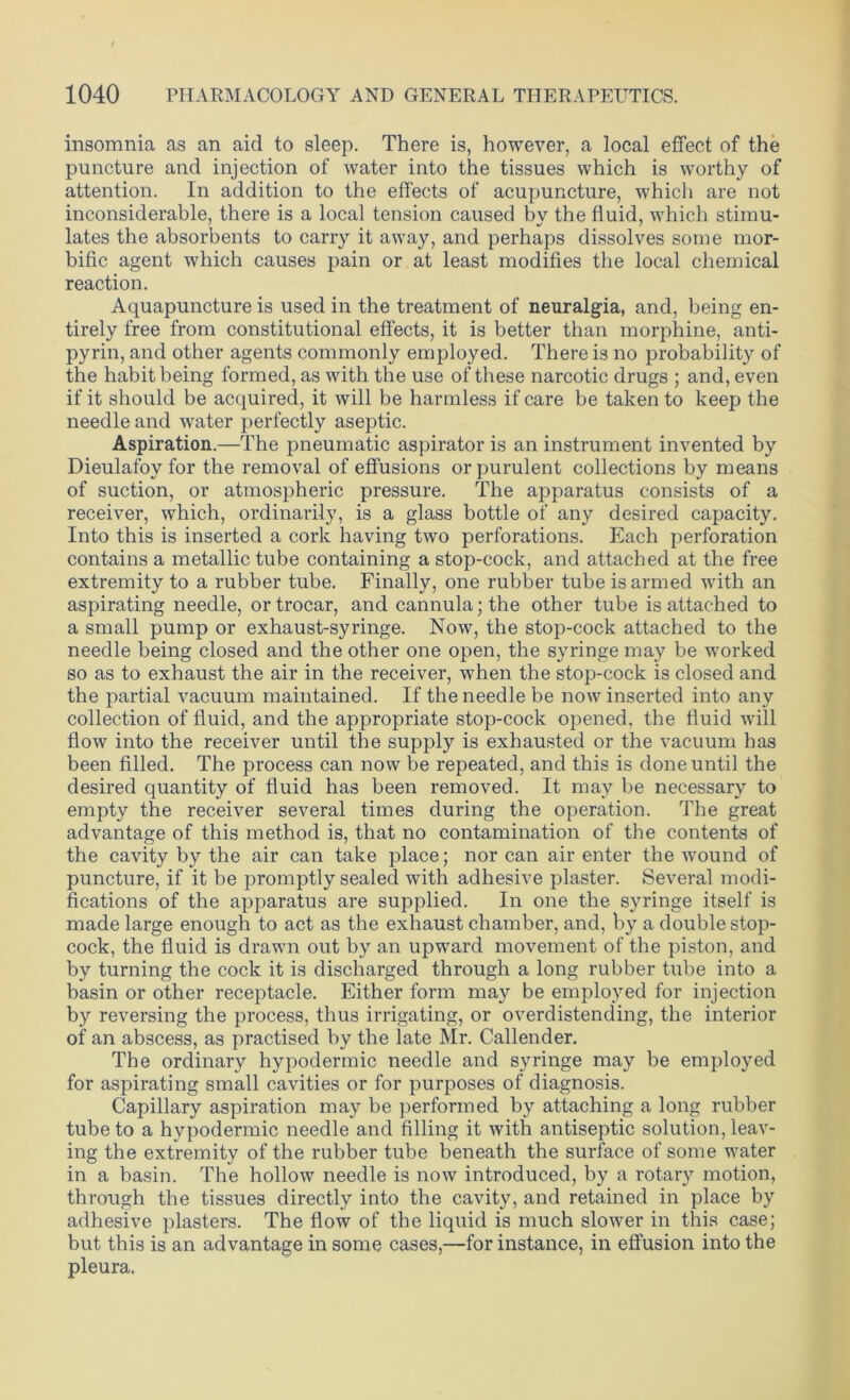insomnia as an aid to sleep. There is, however, a local effect of the puncture and injection of water into the tissues which is worthy of attention. In addition to the effects of acupuncture, which are not inconsiderable, there is a local tension caused bv the fluid, which stimu- lates the absorbents to carry it away, and perhaps dissolves some mor- bific agent which causes pain or at least modifies the local chemical reaction. Aquapuncture is used in the treatment of neuralgia, and, being en- tirely free from constitutional effects, it is better than morphine, anti- pyrin, and other agents commonly employed. There is no probability of the habit being formed, as with the use of these narcotic drugs ; and, even if it should be acquired, it will be harmless if care be taken to keep the needle and water perfectly aseptic. Aspiration.—The pneumatic aspirator is an instrument invented by Dieulafoy for the removal of effusions or purulent collections by means of suction, or atmospheric pressure. The apparatus consists of a receiver, which, ordinarily, is a glass bottle of any desired capacity. Into this is inserted a cork having two perforations. Each perforation contains a metallic tube containing a stop-cock, and attached at the free extremity to a rubber tube. Finally, one rubber tube is armed with an aspirating needle, or trocar, and cannula; the other tube is attached to a small pump or exhaust-syringe. Now, the stop-cock attached to the needle being closed and the other one open, the syringe may be worked so as to exhaust the air in the receiver, when the stop-cock is closed and the partial vacuum maintained. If the needle be now inserted into any collection of fluid, and the appropriate stop-cock opened, the fluid will flow into the receiver until the supply is exhausted or the vacuum has been filled. The process can now be repeated, and this is done until the desired quantity of fluid has been removed. It may be necessary to empty the receiver several times during the operation. The great advantage of this method is, that no contamination of the contents of the cavity by the air can take place; nor can air enter the wound of puncture, if it be promptly sealed with adhesive plaster. Several modi- fications of the apparatus are supplied. In one the syringe itself is made large enough to act as the exhaust chamber, and, by a double stop- cock, the fluid is drawn out by an upward movement of the piston, and by turning the cock it is discharged through a long rubber tube into a basin or other receptacle. Either form may be employed for injection by reversing the process, thus irrigating, or overdistencling, the interior of an abscess, as practised by the late Mr. Callender. The ordinary hypodermic needle and syringe may be employed for aspirating small cavities or for purposes of diagnosis. Capillary aspiration may be performed by attaching a long rubber tube to a hypodermic needle and filling it with antiseptic solution, leav- ing the extremity of the rubber tube beneath the surface of some water in a basin. The hollow needle is now introduced, by a rotary motion, through the tissues directly into the cavity, and retained in place by adhesive plasters. The flow of the liquid is much slower in this case; but this is an advantage in some cases,—for instance, in effusion into the pleura.