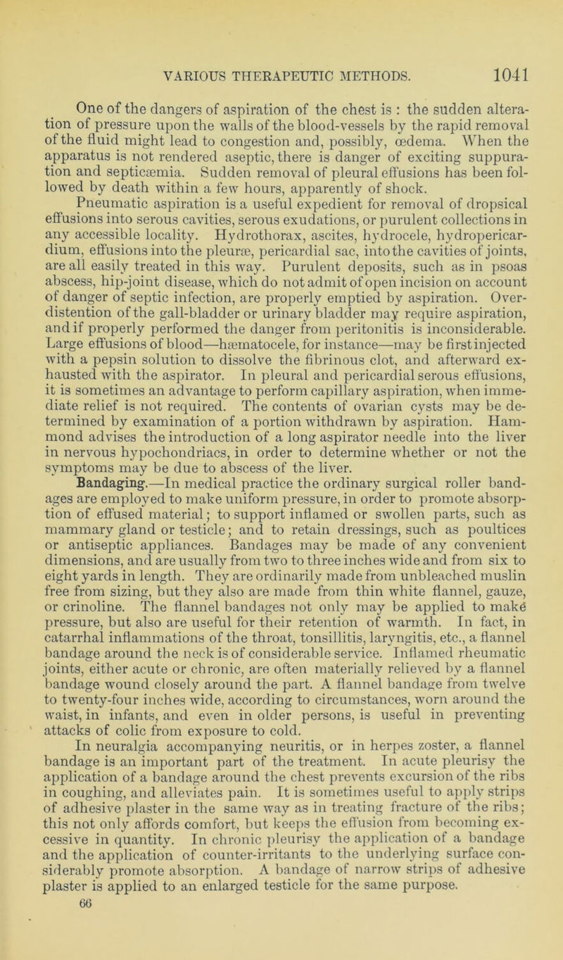 One of the dangers of aspiration of the chest is : the sudden altera- tion of pressure upon the walls of the blood-vessels by the rapid removal of the fluid might lead to congestion and, possibly, oedema. When the apparatus is not rendered aseptic, there is danger of exciting suppura- tion and septicaemia. Sudden removal of pleural effusions has been fol- lowed by death within a few hours, apparently of shock. Pneumatic aspiration is a useful expedient for removal of dropsical effusions into serous cavities, serous exudations, or purulent collections in any accessible locality. Hydrothorax, ascites, hydrocele, hydropericar- dium, effusions into the pleurae, pericardial sac, into the cavities of joints, are all easily treated in this way. Purulent deposits, such as in psoas abscess, hip-joint disease, which do not admit of open incision on account of danger of septic infection, are properly emptied by aspiration. Over- distention of the gall-bladder or urinary bladder may require aspiration, and if properly performed the danger from peritonitis is inconsiderable. Large effusions of blood—hematocele, for instance—may be firstinjected with a pepsin solution to dissolve the fibrinous clot, and afterward ex- hausted with the aspirator. In pleural and pericardial serous effusions, it is sometimes an advantage to perform capillary aspiration, when imme- diate relief is not required. The contents of ovarian cysts may be de- termined by examination of a portion withdrawn by aspiration. Ham- mond advises the introduction of a long aspirator needle into the liver in nervous hypochondriacs, in order to determine whether or not the symptoms may be due to abscess of the liver. Bandaging.—In medical practice the ordinary surgical roller band- ages are employed to make uniform pressure, in order to promote absorp- tion of effused material; to support inflamed or swollen parts, such as mammary gland or testicle; and to retain dressings, such as poultices or antiseptic appliances. Bandages may be made of any convenient dimensions, and are usually from two to three inches wide and from six to eight yards in length. They are ordinarily made from unbleached muslin free from sizing, but they also are made from thin white flannel, gauze, or crinoline. The flannel bandages not only may be applied to makd pressure, but also are useful for their retention of warmth. In fact, in catarrhal inflammations of the throat, tonsillitis, laryngitis, etc., a flannel bandage around the neck is of considerable service. Inflamed rheumatic joints, either acute or chronic, are often materially relieved by a flannel bandage wound closely around the part. A flannel bandage from twelve to twenty-four inches wide, according to circumstances, worn around the waist, in infants, and even in older persons, is useful in preventing attacks of colic from exposure to cold. In neuralgia accompanying neuritis, or in herpes zoster, a flannel bandage is an important part of the treatment. In acute pleurisy the application of a bandage around the chest prevents excursion of the ribs in coughing, and alleviates pain. It is sometimes useful to apply strips of adhesive plaster in the same way as in treating fracture of the ribs; this not only affords comfort, but keeps the effusion from becoming ex- cessive in quantity. In chronic pleurisy the application of a bandage and the application of counter-irritants to the underlying surface con- siderably promote absorption. A bandage of narrow strips of adhesive plaster is applied to an enlarged testicle for the same purpose. 66