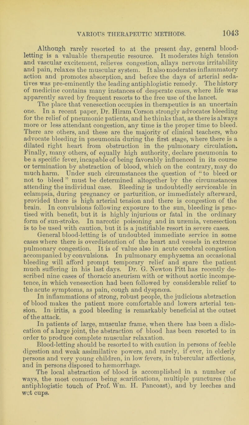 Although rarely resorted to at the present day, general blood- letting is a valuable therapeutic resource. It moderates high tension and vascular excitement, relieves congestion, allays nervous irritability and pain, relaxes the muscular system. It also moderates inflammatory action and promotes absorption, and before the days of arterial seda- tives was pre-eminently the leading antiphlogistic remedy. The history of medicine contains many instances of desperate cases, where life was apparently saved by frequent resorts to the free use of the lancet. The place that venesection occupies in therapeutics is an uncertain one. In a recent paper, Dr. Hiram Corson strongly advocates bleeding for the relief of pneumonic patients, and he thinks that, as there is always more or less attendant congestion, any time is the proper time to bleed. There are others, and these are the majority of clinical teachers, who advocate bleeding in pneumonia during the first stage, where there is a dilated right heart from obstruction in the pulmonary circulation. Finally, many others, of equally high authority, declare pneumonia to be a specific fever, incapable of being favorably influenced in its course or termination by abstraction of blood, which on the contrary, may do much harm. Under such circumstances the question of “ to bleed or not to bleed ” must be determined altogether by the circumstances attending the individual case. Bleeding is undoubtedly serviceable in eclampsia, during pregnancy or parturition, or immediately afterward, provided there is high arterial tension and there is congestion of the brain. In convulsions following exposure to the sun, bleeding is prac- tised with benefit, but it is highly injurious or fatal in the ordinary form of sun-stroke. In narcotic poisoning and in uraemia, venesection is to be used with caution, but it is a justifiable resort in severe cases. General blood-letting is of undoubted immediate service in some cases where there is overdistention of the heart and vessels in extreme pulmonary congestion. It is of value also in acute cerebral congestion accompanied by convulsions. In pulmonary emphysema an occasional bleeding will afford prompt temporary relief and spare the patient much suffering in his last days. Dr. G. Newton Pitt has recently de- scribed nine cases of thoracic aneurism with or without aortic incompe- tence, in which venesection had been followed by considerable relief to the acute symptoms, as pain, cough and dyspnoea. In inflammations of strong, robust people, the judicious abstraction of blood makes the patient more comfortable and lowers arterial ten- sion. In iritis, a good bleeding is remarkably beneficial at the outset of the attack. In patients of large, muscular frame, -when there has been a dislo- cation of a large joint, the abstraction of blood has been resorted to in order to produce complete muscular relaxation. Blood-letting should be resorted to with caution in persons of feeble digestion and weak assimilative powders, and rarely, if ever, in elderly persons and very young children, in low fevers, in tubercular affections, and in persons disposed to haemorrhage. The local abstraction of blood is accomplished in a number of ways, the most common being scarifications, multiple punctures (the antiphlogistic touch of Prof. Wm. H. Pancoast), and by leeches and wet cups.