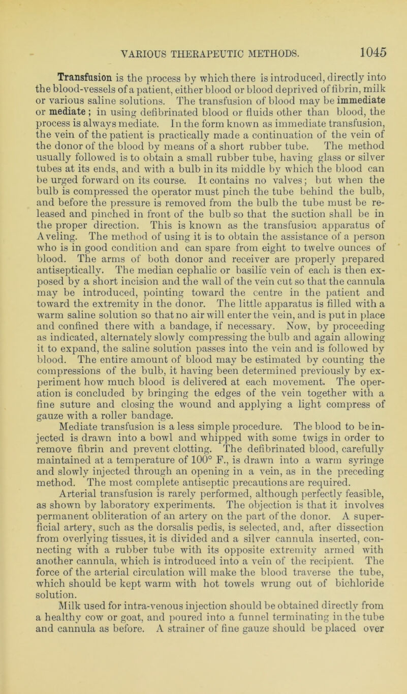 Transfusion is the process by which there is introduced, directly into the blood-vessels of a patient, either blood or blood deprived of fibrin, milk or various saline solutions. The transfusion of blood may be immediate or mediate ; in using defibrinated blood or fluids other than blood, the process is always mediate. In the form known as immediate transfusion, the vein of the patient is practically made a continuation of the vein of the donor of the blood by means of a short rubber tube. The method usually followed is to obtain a small rubber tube, having glass or silver tubes at its ends, and with a bulb in its middle by which the blood can be urged forward on its course. It contains no valves; but when the bulb is compressed the operator must pinch the tube behind the bulb, and before the pressure is removed from the bulb the tube must be re- leased and pinched in front of the bulb so that the suction shall be in the proper direction. This is known as the transfusion apparatus of Aveling. The method of using it is to obtain the assistance of a person who is in good condition and can spare from eight to twelve ounces of blood. The arms of both donor and receiver are properly prepared antiseptically. The median cephalic or basilic vein of each is then ex- posed by a short incision and the wall of the vein cut so that the cannula may be introduced, pointing toward the centre in the patient and toward the extremity in the donor. The little apparatus is filled with a warm saline solution so that no air will enter the vein, and is putin place and confined there with a bandage, if necessary. Now, by proceeding as indicated, alternately slowly compressing the bulb and again allowing it to expand, the saline solution passes into the vein and is followed by blood. The entire amount of blood may be estimated by counting the compressions of the bulb, it having been determined previously by ex- periment how much blood is delivered at each movement. The oper- ation is concluded by bringing the edges of the vein together with a fine suture and closing the wound and applying a light compress of gauze with a roller bandage. Mediate transfusion is a less simple procedure. The blood to be in- jected is drawn into a bowl and whipped with some twigs in order to remove fibrin and prevent clotting. The defibrinated blood, carefully maintained at a temperature of 100° F., is drawn into a warm syringe and slowly injected through an opening in a vein, as in the preceding method. The most complete antiseptic precautions are required. Arterial transfusion is rarely performed, although perfectly feasible, as shown by laboratory experiments. The objection is that it involves permanent obliteration of an artery on the part of the donor. A super- ficial artery, such as the dorsalis pedis, is selected, and, after dissection from overlying tissues, it is divided and a silver cannula inserted, con- necting with a rubber tube with its opposite extremity armed with another cannula, which is introduced into a vein of the recipient. The force of the arterial circulation will make the blood traverse the tube, which should be kept wrarm with hot towels wrung out of bichloride solution. Milk used for intra-venous injection should be obtained directly from a healthy cow or goat, and poured into a funnel terminating in the tube and cannula as before. A strainer of fine gauze should be placed over
