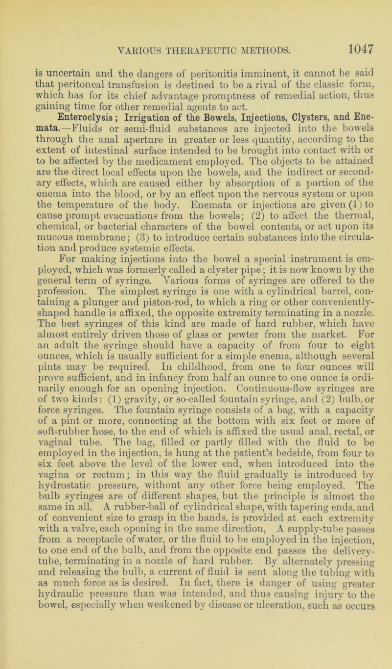 is uncertain and the dangers of peritonitis imminent, it cannot be said that peritoneal transfusion is destined to be a rival of the classic form, which has for its chief advantage promptness of remedial action, thus gaining time for other remedial agents to act. Enteroclysis; Irrigation of the Bowels, Injections, Clysters, and Ene- mata.—Fluids or semi-fluid substances are injected into the bowels through the anal aperture in greater or less quantity, according to the extent of intestinal surface intended to be brought into contact with or to be affected by the medicament employed. The objects to be attained are the direct local effects upon the bowels, and the indirect or second- ary effects, which are caused either by absorption of a portion of the enema into the blood, or by an effect upon the nervous system or upon the temperature of the body. Enemata or injections are given (I) to cause prompt evacuations from the bowels; (2) to affect the thermal, chemical, or bacterial characters of the bowel contents, or act upon its mucous membrane; (3) to introduce certain substances into the circula- tion and produce systemic effects. For making injections into the bowel a special instrument is em- ployed, which was formerly called a clyster pipe; it is now known by the general term of syringe. Various forms of syringes are offered to the profession. The simplest syringe is one with a cylindrical barrel, con- taining a plunger and piston-rod, to which a ring or other conveniently- shaped handle is affixed, the opposite extremity terminating in a nozzle. The best syringes of this kind are made of hard rubber, which have almost entirely driven those of glass or pewter from the market. For an adult the syringe should have a capacity of from four to eight ounces, which is usually sufficient for a simple enema, although several pints may be required. In childhood, from one to four ounces will prove sufficient, and in infancy from half an ounce to one ounce is ordi- narily enough for an opening injection. Continuous-flow syringes are of two kinds: (1) gravity, or so-called fountain syringe, and (2) bulb, or force syringes. The fountain syringe consists of a bag, with a capacity of a pint or more, connecting at the bottom with six feet or more of soft-rubber hose, to the end of which is affixed the usual anal, rectal, or vaginal tube. The bag, filled or partly filled with the fluid to be employed in the injection, is hung at the patient’s bedside, from four to six feet above the level of the lower end, when introduced into the vagina or rectum; in this way the fluid gradually is introduced by hydrostatic pressure, without any other force being employed. The bulb syringes are of different shapes, but the principle is almost the same in all. A rubber-ball of cylindrical shape, with tapering ends, and of convenient size to grasp in the hands, is provided at each extremity with a valve, each opening in the same direction, A supply-tube passes from a receptacle of water, or the fluid to be employed in the injection, to one end of the bulb, and from the opposite end passes the delivery- tube, terminating in a nozzle of hard rubber. By alternately pressing and releasing the bulb, a current of fluid is sent along the tubing with as much force as is desired. In fact, there is danger of using greater hydraulic pressure than was intended, and thus causing injury to the bowel, especially when weakened by disease or ulceration, such as occurs