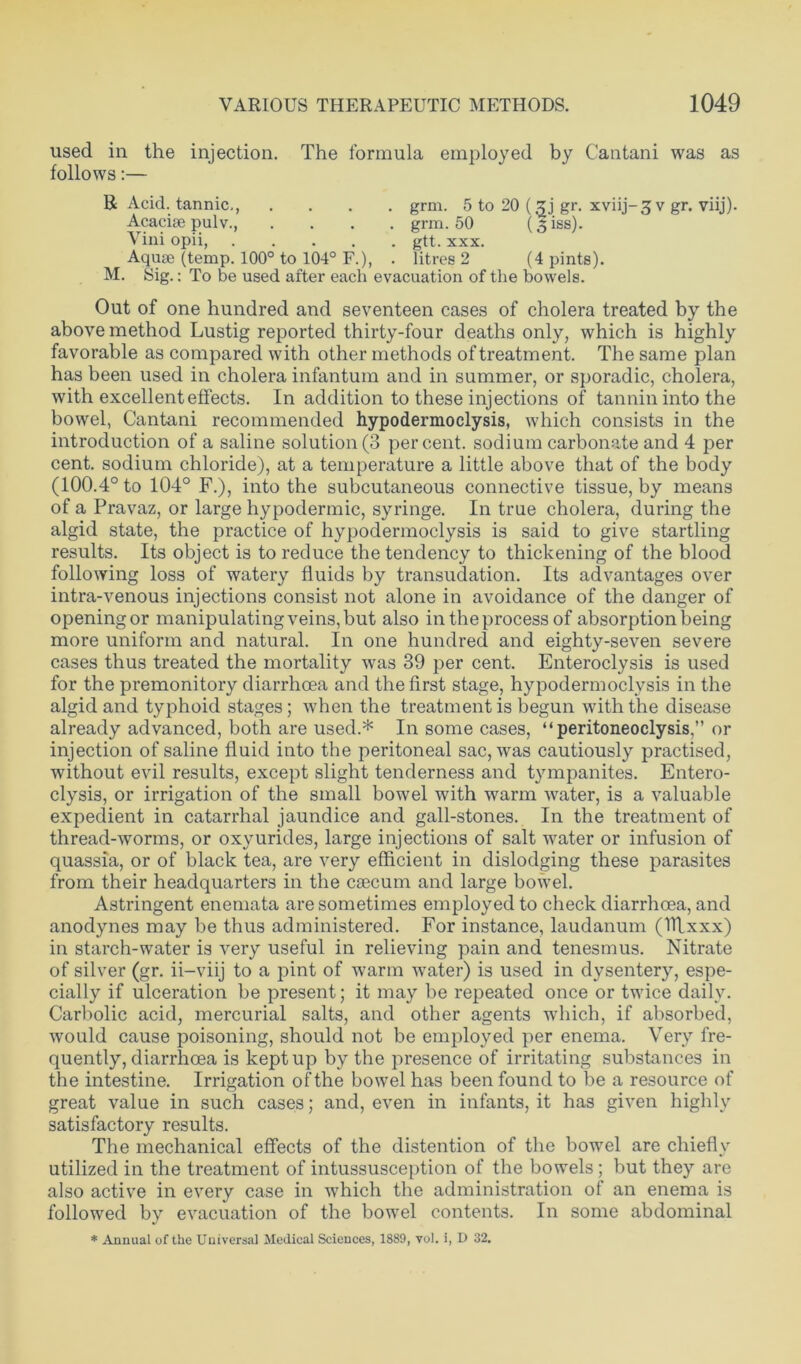 used in the injection. The formula employed by Cantani was as follows:— R Acid, tannic., .... grm. 5 to 20 (gj gr. xviij-3 v gr. viij). Acacise pulv., .... grm. 50 (Siss). Vini opii, gtt. xxx. Aquae (temp. 100° to 104° F.), . litres 2 (4 pints). M. Sig.: To be used after each evacuation of the bowels. Out of one hundred and seventeen cases of cholera treated by the above method Lustig reported thirty-four deaths only, which is highly favorable as compared with other methods of treatment. The same plan has been used in cholera infantum and in summer, or sporadic, cholera, with excellent effects. In addition to these injections of tannin into the bowel, Cantani recommended hypodermoclysis, which consists in the introduction of a saline solution (3 percent, sodium carbonate and 4 per cent, sodium chloride), at a temperature a little above that of the body (100.4° to 104° F.), into the subcutaneous connective tissue, by means of a Pravaz, or large hypodermic, syringe. In true cholera, during the algid state, the practice of hypodermoclysis is said to give startling results. Its object is to reduce the tendency to thickening of the blood following loss of watery fluids by transudation. Its advantages over intra-venous injections consist not alone in avoidance of the danger of opening or manipulating veins, but also in the process of absorption being more uniform and natural. In one hundred and eighty-seven severe cases thus treated the mortality was 39 per cent. Enteroclysis is used for the premonitory diarrhoea and the first stage, hypodermoclysis in the algid and typhoid stages; when the treatment is begun with the disease already advanced, both are used.* In some cases, “peritoneoclysis,” or injection of saline fluid into the peritoneal sac, was cautiously practised, without evil results, except slight tenderness and tympanites. Entero- clysis, or irrigation of the small bowel with warm water, is a valuable expedient in catarrhal jaundice and gall-stones. In the treatment of thread-worms, or oxyurides, large injections of salt water or infusion of quassia, or of black tea, are very efficient in dislodging these parasites from their headquarters in the caecum and large bowel. Astringent enemata are sometimes employed to check diarrhoea, and anodynes may be thus administered. For instance, laudanum (Rlxxx) in starch-water is very useful in relieving pain and tenesmus. Nitrate of silver (gr. ii—viij to a pint of warm water) is used in dysentery, espe- cially if ulceration be present; it may be repeated once or twice daily. Carbolic acid, mercurial salts, and other agents which, if absorbed, would cause poisoning, should not be employed per enema. Very fre- quently, diarrhoea is kept up by the presence of irritating substances in the intestine. Irrigation of the bowel has been found to be a resource of great value in such cases; and, even in infants, it has given highly satisfactory results. The mechanical effects of the distention of the bowel are chiefly utilized in the treatment of intussusception of the bowels; but they are also active in every case in which the administration of an enema is followed by evacuation of the bowel contents. In some abdominal