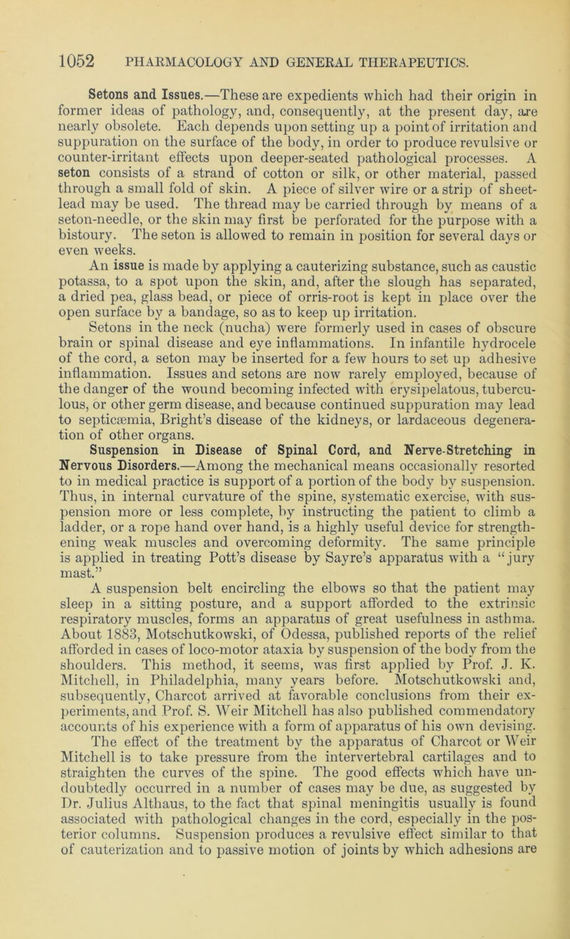 Setons and Issues.—These are expedients which had their origin in former ideas of pathology, and, consequently, at the present day, a.re nearly obsolete. Each depends upon setting up a point of irritation and suppuration on the surface of the body, in order to produce revulsive or counter-irritant effects upon deeper-seated pathological processes. A seton consists of a strand of cotton or silk, or other material, passed through a small fold of skin. A piece of silver wire or a strip of sheet- lead may be used. The thread may be carried through by means of a seton-needle, or the skin may first be perforated for the purpose with a bistoury. The seton is allowed to remain in position for several days or even weeks. An issue is made by applying a cauterizing substance, such as caustic potassa, to a spot upon the skin, and, after the slough has separated, a dried pea, glass bead, or piece of orris-root is kept in place over the open surface by a bandage, so as to keep up irritation. Setons in the neck (nucha) were formerly used in cases of obscure brain or spinal disease and eye inflammations. In infantile hydrocele of the cord, a seton may be inserted for a few hours to set up adhesive inflammation. Issues and setons are now rarely employed, because of the danger of the wound becoming infected with erysipelatous, tubercu- lous, or other germ disease, and because continued suppuration may lead to septicaemia, Bright’s disease of the kidneys, or lardaceous degenera- tion of other organs. Suspension in Disease of Spinal Cord, and Nerve-Stretching in Nervous Disorders.—Among the mechanical means occasionally resorted to in medical practice is support of a portion of the body by suspension. Thus, in internal curvature of the spine, systematic exercise, with sus- pension more or less complete, by instructing the patient to climb a ladder, or a rope hand over hand, is a highly useful device for strength- ening weak muscles and overcoming deformity. The same principle is applied in treating Pott’s disease by Sayre’s apparatus with a “jury mast.” A suspension belt encircling the elbows so that the patient may sleep in a sitting posture, and a support afforded to the extrinsic respiratory muscles, forms an apparatus of great usefulness in asthma. About 1883, Motschutkowski, of Odessa, published reports of the relief afforded in cases of loco-motor ataxia by suspension of the body from the shoulders. This method, it seems, was first applied by Prof. J. K. Mitchell, in Philadelphia, many years before. Motschutkowski and, subsequently, Charcot arrived at favorable conclusions from their ex- periments, and Prof. S. Weir Mitchell has also published commendatory accounts of his experience with a form of apparatus of his own devising. The effect of the treatment by the apparatus of Charcot or Weir Mitchell is to take pressure from the intervertebral cartilages and to straighten the curves of the spine. The good effects which have un- doubtedly occurred in a number of cases may be due, as suggested by Dr. Julius Althaus, to the fact that spinal meningitis usually is found associated with pathological changes in the cord, especially in the pos- terior columns. Suspension produces a revulsive effect similar to that of cauterization and to passive motion of joints by which adhesions are