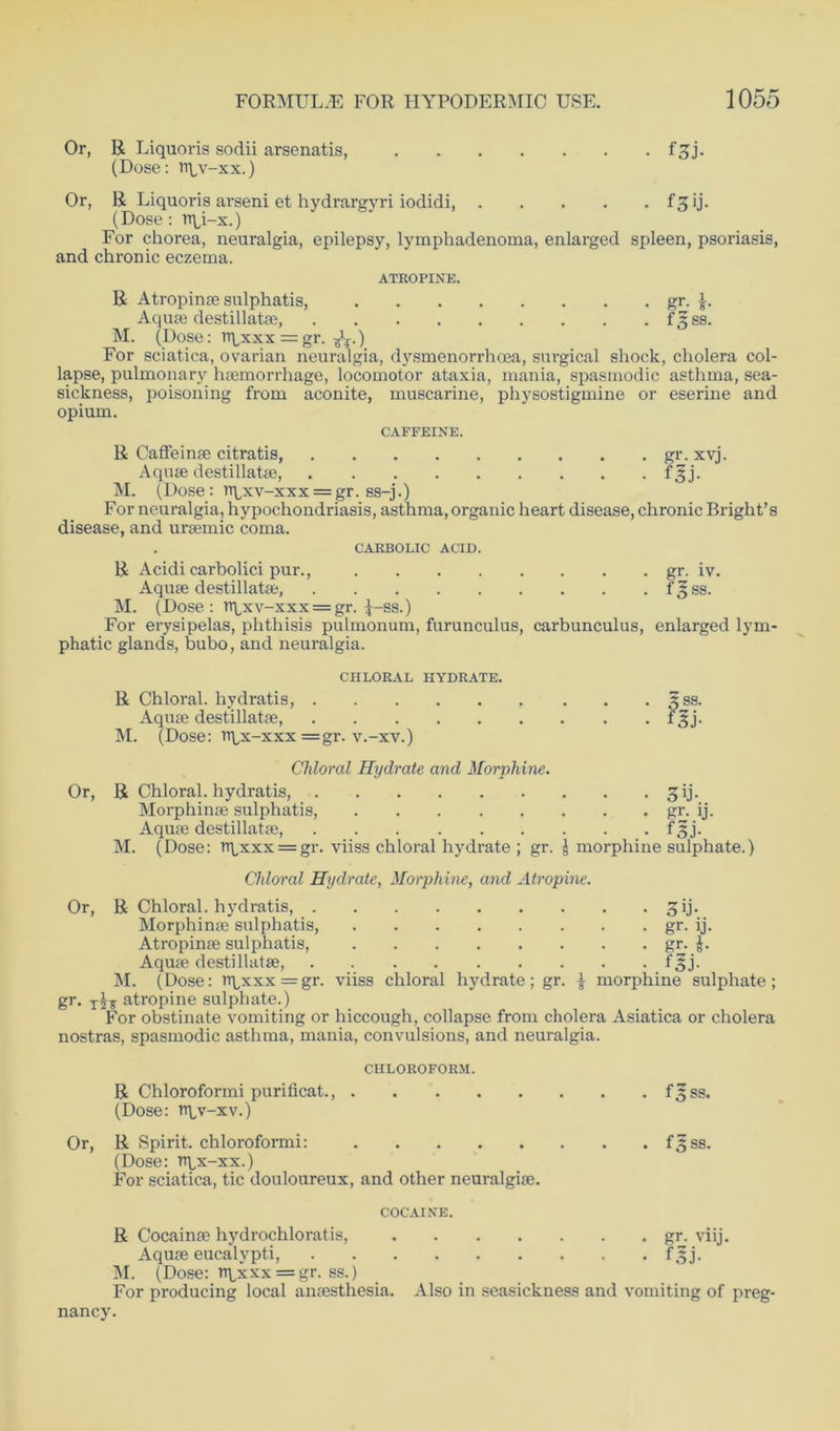 Or, R Liquoris sodii arsenatis, f^j. (Dose: rr^v-xx.) Or, R Liquoris arseni et hydrargyri iodidi, f^ij. (Dose : n\q-x.) For chorea, neuralgia, epilepsy, lymphadenoma, enlarged spleen, psoriasis, and chronic eczema. ATROPINE. R Atropinae sulphatis, gr. Aquae destillatae, f 3 ss. M. (Dose: npxxx = gr. ^.) For sciatica, ovarian neuralgia, dysmenorrhoea, surgical shock, cholera col- lapse, pulmonary haemorrhage, locomotor ataxia, mania, spasmodic asthma, sea- sickness, poisoning from aconite, muscarine, physostigmine or eserine and opium. CAFFEINE. R CafFeinae citratis, gr. xvj. Aquae destillatae, f^j. M. (Dose: n\,xv-xxx = gr. ss-j.) For neuralgia, hypochondriasis, asthma, organic heart disease, chronic Bright’s disease, and uraemic coma. CARBOLIC ACID. R Acidi carbolici pur., gr. iv. Aquae destillatae, fgss. M. (Dose: vqxv-xxx = gr. J-ss.) For erysipelas, phthisis pulmonum, furunculus, carbunculus, enlarged lym- phatic glands, bubo, and neuralgia. CHLORAL HYDRATE. R Chloral, hydratis, 53s. Aquae destillatae, fgj. M. (Dose: ttlx-xxx =gr. v.-xv.) Chloral Hydrate and Morphine. Or, R Chloral, hydratis, £ij. Morphinae sulphatis, gr. ij. Aquae destillatae, f 3j. M. (Dose: rrLxxx = gr. viiss chloral hydrate ; gr. | morphine sulphate.) Chloral Hydrate, Morphine, and Atropine. Or, R Chloral, hydratis, £ij. Morphinae sulphatis, gr. ij. Atropinae sulphatis, gr. Aquae destillatae, f^j. M. (Dose: rrpxxx=gr. viiss chloral hydrate; gr. | morphine sulphate; gr. atropine sulphate.) For obstinate vomiting or hiccough, collapse from cholera Asiatica or cholera nostras, spasmodic asthma, mania, convulsions, and neuralgia. CHLOROFORM. R Chloroformi purificat., f^ss. (Dose: rr\,v-xv.) Or, R Spirit, chloroformi: fsss. (Dose: ttlx-xx.) For sciatica, tic douloureux, and other neuralgiae. COCAINE. R Cocainae hydrochloratis, gr. viij. Aquae eucalypti, f 3 j. M. (Dose: nqxxx = gr. ss.) For producing local anaesthesia. Also in seasickness and vomiting of preg- nancy.