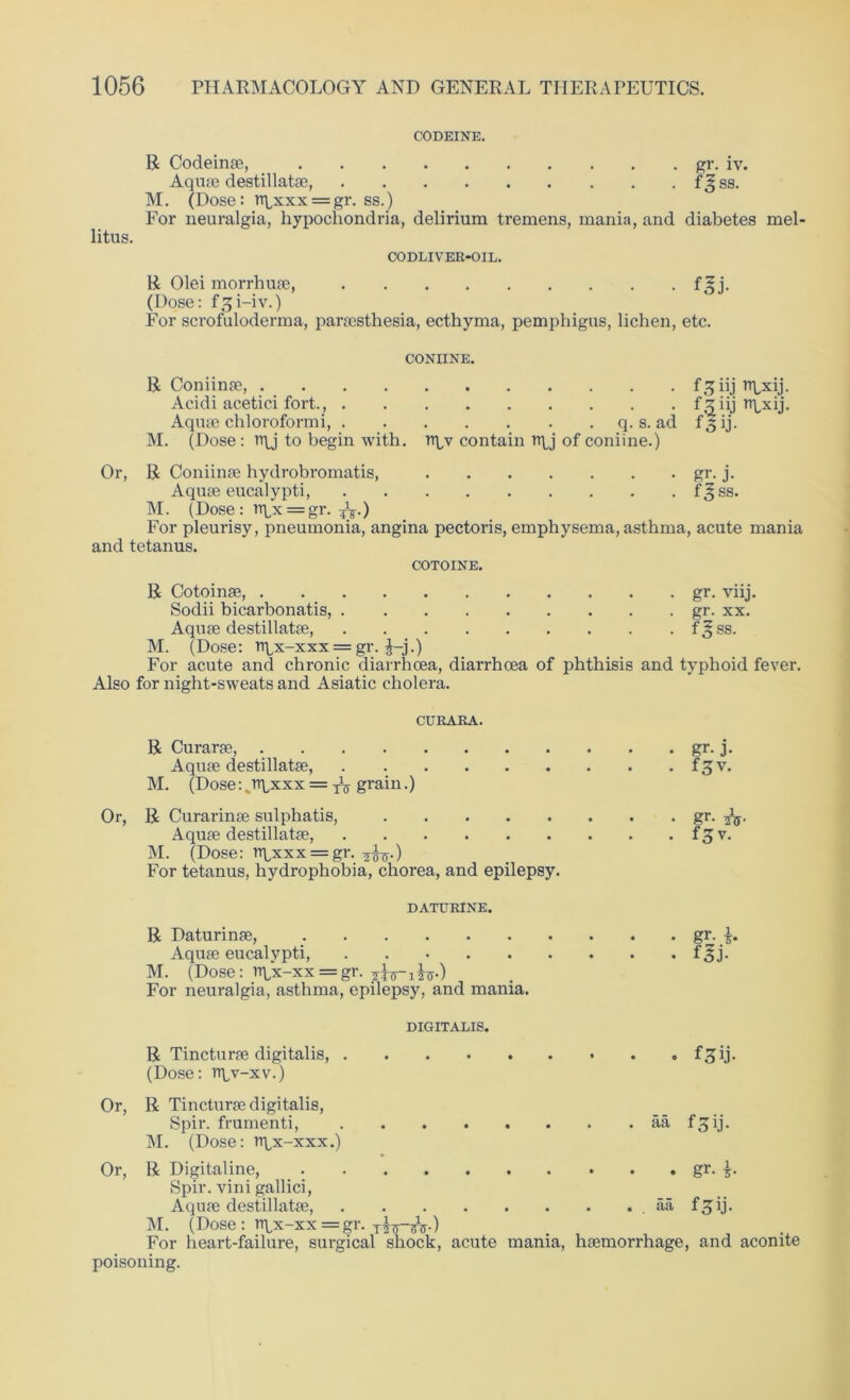 CODEINE. litus. R Codeinae, gr. iv. Aquae destillatae, f^ss. M. (Dose: rrpxxx = gr. ss.) For neuralgia, hypochondria, delirium tremens, mania, and diabetes mel CODLIVER-OIL. R Olei morrhuae, fgj. (Dose: f^i-iv.) For scrofuloderma, paraesthesia, ecthyma, pemphigus, lichen, etc. CONIINE. R Coniinae, f^iij npxij. Acidi acetici fort., fziij rrpxij. Aquae chloroformi, q. s. ad f 3 ij. M. (Dose: tr\J to begin with, rtpv contain n\j of coniine.) Or, R Coniinae hydrobromatis, gr. j. Aquae eucalypti, f^ss. M. (Dose : npx = gr. ?V) For pleurisy, pneumonia, angina pectoris, emphysema, asthma, acute mania and tetanus. COTOINE. R Cotoinae, gr. viij. Sodii bicarbonatis, gr. xx. Aquae destillatae, f 3 ss. M. (Dose: rrpx-xxx = gr. J-j.) For acute and chronic diarrhoea, diarrhoea of phthisis and typhoid fever. Also for night-sweats and Asiatic cholera. CURARA. R Curarae, gr. j. Aquae destillatae, f^v. M. (Dose: vrtpxxx = XV grain.) Or, R Curarinae sulphatis, gr. Aquae destillatae, f 3 v. M. (Dose: rrpxxx = gr. ^.) For tetanus, hydrophobia, chorea, and epilepsy. DATURINE. R Daturinae, gr. Aquae eucalypti, f^j. M. (Dose: rtpx-xx = gr. For neuralgia, asthma, epilepsy, and mania. DIGITALIS. R Tincturae digitalis, f^ij. (Dose: rr^v-xv.) Or, R Tincturae digitalis, Spir. frumenti, aa fgij. M. (Dose: rrpx-xxx.) Or, R Digitaline, gr. f Spir. vini gallici, Aquae destillatae, aa fgij. M. (Dose: n\,x-xx = gr. For heart-failure, surgical shock, acute mania, haemorrhage, and aconite poisoning.