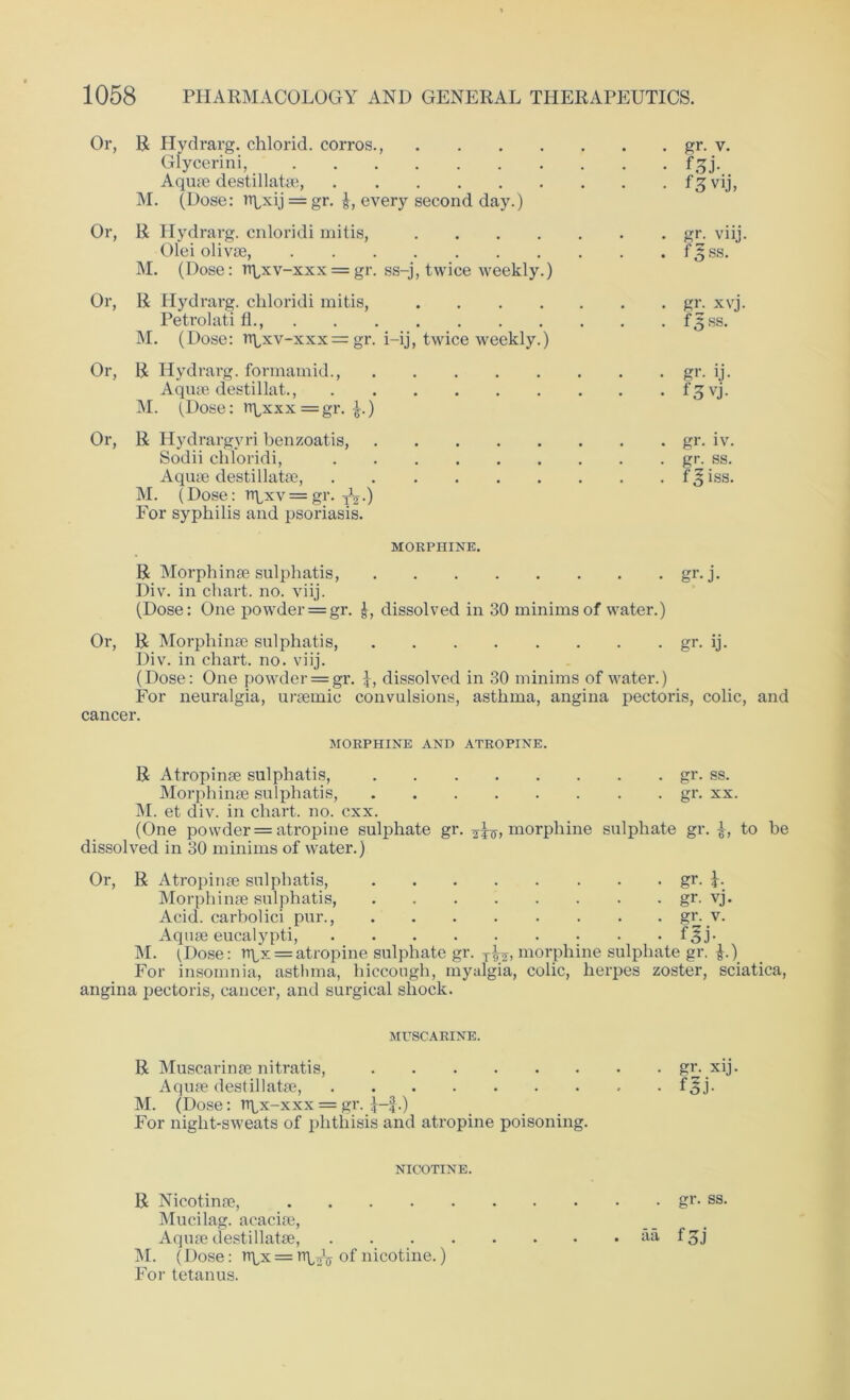 Or, R Hydrarg. chlorid. corros., gr. v. Glycerini, f^j. Aquae destillatae, fsjvij, M. (Dose: npxy = gr. £, every second day.) Or, R Hydrarg. cnloridi mitis, gr. viij. Olei olivse, f3;ss. M. (Dose: ri^xv-xxx = gr. ss-j, twice weekly.) Or, R Hydrarg. chloridi mitis, gr. xvj. Petrolati fl f:$ss. M. (Dose: rtbxv-xxx = gr. i-ij, twice weekly.) Or, R Hydrarg. formamid., gr. ij. Aquae destillat., f^vj. M. (Dose: rtbxxx = gr. £.) Or, R Hydrargyri benzoatis, gr. iv. Sodii chloridi, gr. ss. Aquae destillatae, f^iss. M. (Dose: rr^xv = gr. ^.) For syphilis and psoriasis. MORPHINE. R Morphinae sulphatis, gr. j. Div. in chart, no. viij. (Dose: One powder = gr. J, dissolved in 30 minims of water.) Or, R Morphinae sulphatis, gi*. ij. Div. in chart, no. viij. (Dose: One powder = gr. dissolved in 30 minims of water.) For neuralgia, uraemic convulsions, asthma, angina pectoris, colic, and cancer. MORPHINE AND ATROPINE. R Atropinae sulphatis, gr. ss. Morphinae sulphatis, gr. xx. M. et div. in chart, no. cxx. (One powder = atropine sulphate gr. morphine sulphate gr. £, to be dissolved in 30 minims of water.) Or, R Atropinae sulphatis, gr. U Morphinae sulphatis, gr. vj. Acid, carbolici pur., gr. v. Aquae eucalypti, f^j- M. (Dose: rrpx = atropine sulphate gr. T^, morphine sulphate gr. £.) For insomnia, asthma, hiccough, myalgia, colic, herpes zoster, sciatica, angina pectoris, cancer, and surgical shock. MUSCARINE. R Muscarinae nitratis, gr. xij. Aquae destillatae, f^j- M. (Dose: rtpx-xxx = gr. -J—f.) For night-sweats of phthisis and atropine poisoning. NICOTINE. R Nicotinae, gr. ss. Mucilag. acaciae, Aquae destillatae, aa f gj M. (Dose: rr^x = rr\^ of nicotine.) For tetanus.