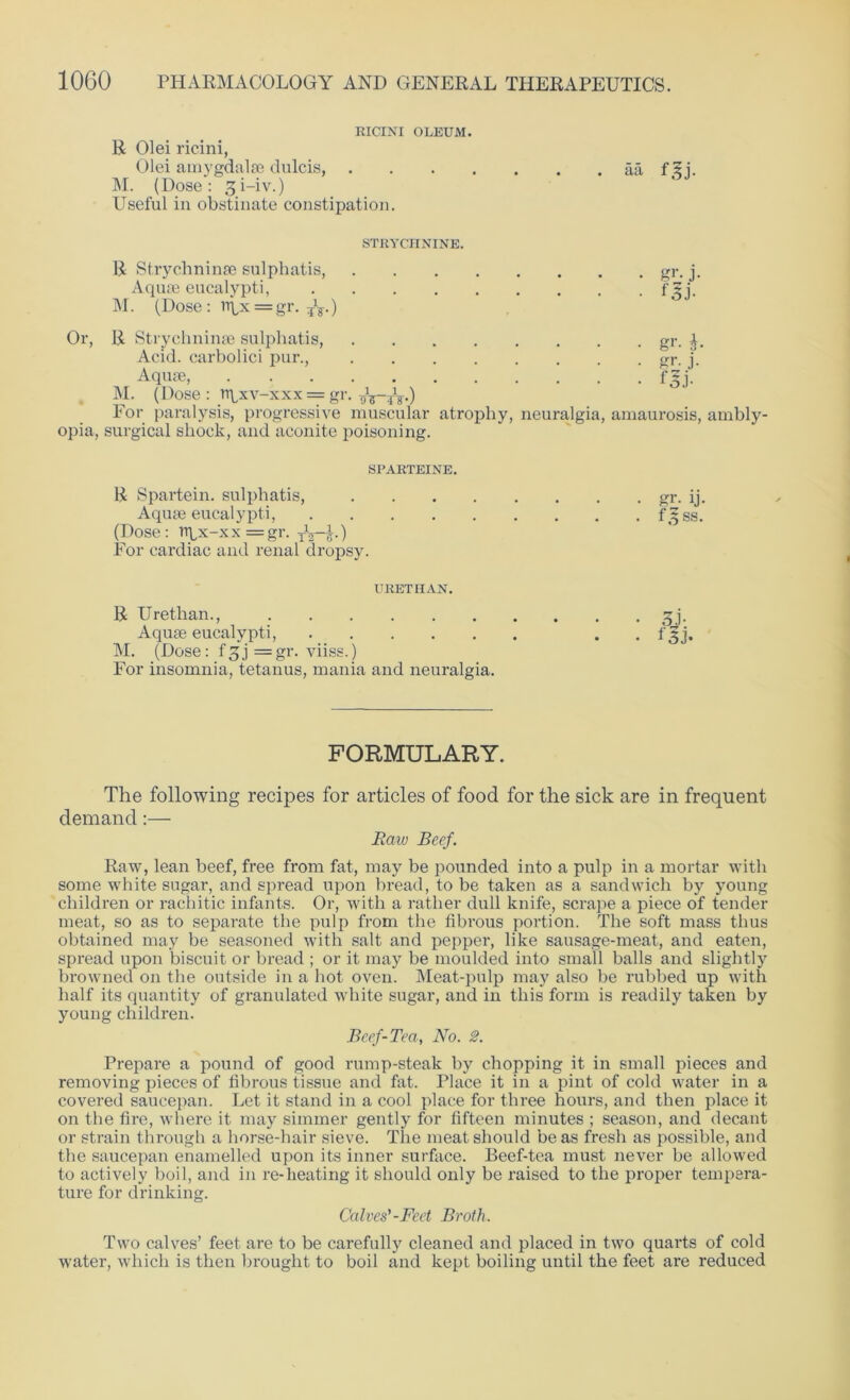 KICINI OLEUM. R 01 ei ricini, Olei amygdalae dulcis, aa f5i. M. (Dose: gi-iv.) Useful in obstinate constipation. STRYCHNINE. R Strychninae sulphatis, Aquae eucalypti, M. (Dose : npx = gr. ?V) Or, R Strychninae sulphatis, Acid, carbolici pur., Aquae, M. (Dose : rqxv-xxx = gr. t,WV) For paralysis, progressive muscular opia, surgical shock, and aconite poisoning. gr. b gr- j- f5j- atrophy, neuralgia, amaurosis, ambly- SPARTEINE. R Spartein. sulphatis, gr. ij. Aquae eucalypti, fsjss. (Dose: rrpx-xx=gr. xVi-) For cardiac and renal dropsy. URETHAN. R Urethan., gj. Aquae eucalypti, . f gj. M. (Dose: fgj =gr. viiss.) For insomnia, tetanus, mania and neuralgia. FORMULARY. The following recipes for articles of food for the sick are in frequent demand:— Raw Beef. Raw, lean beef, free from fat, may be pounded into a pulp in a mortar with some white sugar, and spread upon bread, to be taken as a sandwich by young children or rachitic infants. Or, with a rather dull knife, scrape a piece of tender meat, so as to separate the pulp from the fibrous portion. The soft mass thus obtained may be seasoned with salt and pepper, like sausage-meat, and eaten, spread upon biscuit or bread ; or it may be moulded into small balls and slightly browned on the outside in a hot oven. Meat-pulp may also be rubbed up with half its quantity of granulated white sugar, and in this form is readily taken by young children. Beef-Tea, No. 2. Prepare a pound of good rump-steak by chopping it in small pieces and removing pieces of fibrous tissue and fat. Place it in a pint of cold water in a covered saucepan. Let it stand in a cool place for three hours, and then place it on the fire, where it may simmer gently for fifteen minutes ; season, and decant or strain through a horse-hair sieve. The meat should be as fresh as possible, and the saucepan enamelled upon its inner surface. Beef-tea must never be allowed to actively boil, and in re-heating it should only be raised to the proper tempera- ture for drinking. Calves’-Feet Broth. Two calves’ feet are to be carefully cleaned and placed in two quarts of cold water, which is then brought to boil and kept boiling until the feet are reduced