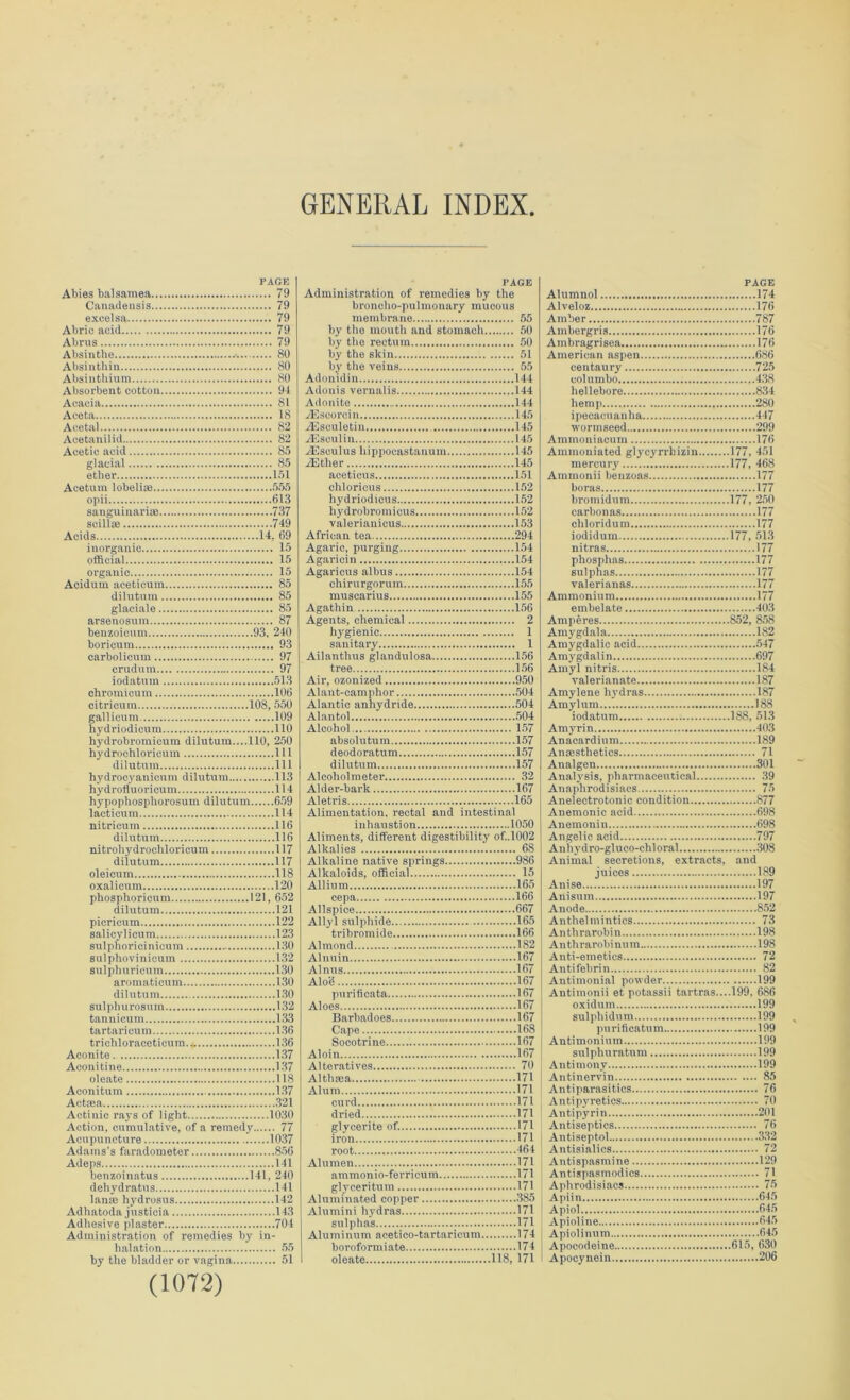 GENERAL INDEX PAGE Abies balsamea 79 Canadensis 79 excelsa 79 Abric acid 79 Abrus 79 Absinthe 80 Absinthin..... 80 Absinthium 80 Absorbent cotton 94 Acacia 81 Aceta 18 Acetal 82 Acetanilid 82 Acetic acid 85 glacial 85 ether 151 Aceturn lobelias 555 opii 613 sanguinarise 737 scillas 749 Acids 14, 69 inorganic 15 official 15 organic 15 Acidurn aceticum 85 dilutum 85 glaciale 85 arsenosum 87 benzoicum 93, 240 boricum 93 carbolicum 97 crudmn 97 iodatum 513 chromicum 106 citrioum 108, 550 gallicum 109 hydriodicum 110 hydrobromicum dilutum....110, 250 hydrochloricuin Ill dilutum Ill hydrocyanicum dilutum 113 hydrofluoricum 114 hypophosphorosuin dilutum 659 lacticum 114 nitrieuin 116 dilutum 116 nitrohydrochloricum 117 dilutum 117 oleicum 118 oxalicum 120 phosphoricum 121, 652 dilutum 121 picricum 122 salicylicum 123 sulphoricinicum 130 sulphovinicum 132 sulphuricum 130 aromaticum 130 dilutum 130 sulpliurosum 132 tannicum 133 tartaricum 136 trichloraceticum.* 136 Aconite 137 Aconitine 137 oleate 118 Aconitum 137 Aetsea 321 Actinic rays of light 1030 Action, cumulative, of a remedy 77 Acupuncture 1037 Adams's faradometer 856 Adeps 141 benzoinatus 141, 240 dehydrates 141 Ian* hydrosus 142 Adhatoda justicia 143 Adhesive plaster 704 Administration of remedies by in- halation 55 by the bladder or vagina 51 (1072) PAGE Administration of remedies by the broncho-pulmonary mucous membrane 55 by the mouth and stomach 50 by the rectum 50 by the skin 51 by the veins 55 Adonidin 144 Adonis vernalis 144 Adonite 144 TEscorcin 145 AEsculetin 145 -Esculin 145 ASsculus hippocastanum 145 .Ether 145 aceticus 151 chloricus 152 hydriodicus 152 hydrobromicus 152 valerianicus 153 African tea 294 Agaric, purging 154 Agaricin 154 Agaricus albus 154 chirurgorum 155 muscarius 155 Agathin 156 Agents, chemical 2 hygienic 1 sanitary 1 Ailanthus glandulosa 156 tree 156 Air, ozonized 950 Alant-camphor 504 Alantic anhydride 504 Alantol 504 Alcohol 157 absolutum 157 deodoratum 157 dilutum 157 Alcoholmeter 32 Alder-bark 167 Aletris 165 Alimentation, rectal and intestinal inhaustion 1050 Aliments, different digestibility of.,1002 Alkalies 68 Alkaline native springs 986 Alkaloids, official 15 Allium 165 cepa 166 Allspice 667 Allyl sulphide 165 tribromide 166 Almond 182 Alnuin 167 Alnus 167 Alo'd 167 purificata 167 Aloes 167 Barbadoes 167 Cape 168 Socotrine 167 Aloin 167 Alteratives 70 Althsea 171 Alum 171 curd 171 dried 171 glycerite of. 171 iron 171 root 464 Alumen 171 ammonio-ferricum 171 glyceritum 171 Aluminated copper 385 Alumini hydras 171 sulphas 171 Aluminum acetico-tartaricum 174 boroformiate 174 oleate 118, 171 PAGE Alumnol 174 Alveloz 176 Amber 787 Ambergris 176 Ainbragrisea 176 American aspen 686 centaury 725 eolumbo 438 hellebore 834 hemp 280 ipecacuanha 447 wortnseed 299 Aminoniacum 176 Aminoniated glycyrrbizin 177, 451 mercury 177, 468 Atnmonii benzoas 177 boras 177 bromidum 177, 250 carbon as 177 cliloridum 177 iodidum 177, 513 nitras 177 phosphas 177 sulphas 177 valerianas 177 Ammonium 177 embelate 403 Amperes 852, 858 Amygdala 182 Amygdalic acid 547 Amygdalin 697 Amyl nitris 184 valerianate 187 Amylene hydras 187 Ainylum 188 iodatum 188, 513 Amyrin 403 Anacardium 189 Anaesthetics 71 Analgeu 301 Analysis, pharmaceutical 39 Anaphrodisiacs 75 Anelectrotonic condition 877 Anemonic acid 698 Anemonin 698 Angelic acid 797 Anhydro-gluco-chloral 308 Animal secretions, extracts, and juices 189 Anise 197 Anisum 197 Anode 852 Anthelmintics 73 Anthrarobin 198 Anthrarobinum 198 Anti-emetics 72 Antifebrin 82 Antimonial powder 199 Antimonii et potassii tartras....l99, 686 oxidum 199 sulpliidum 199 purificatum 199 Antimonimn 199 sulphuratum 199 Antimony 199 Antinervin 85 Antiparasitics 76 Antipyretics 70 Antipyrin 201 Antiseptics 76 j Antiseptol 332 j Antisialics 72 Antispasmine 129 Antispasmodics 71 Aphrodisiacs 75 Apiin 645 Apiol 645 Apioline 645 Apiolinum 645 Apocodeine 615, 630 I Apocynein ..206